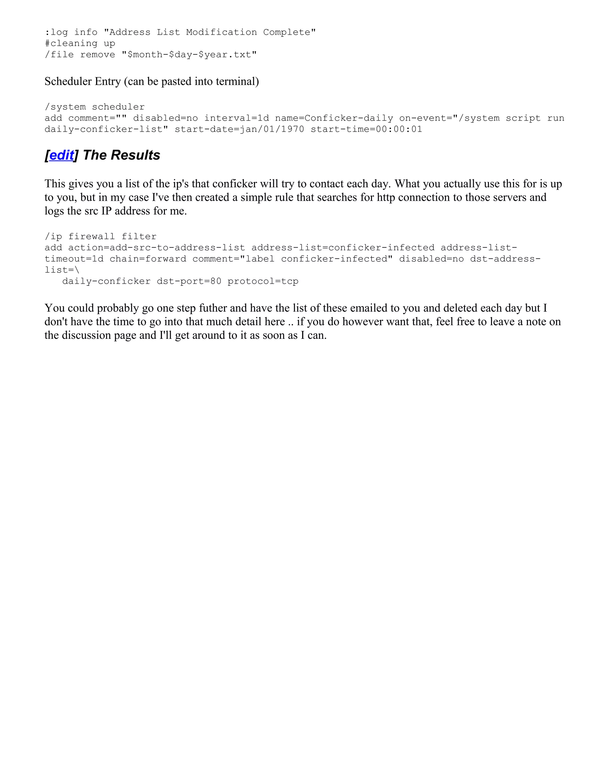 :log info "Address List Modification Complete"
#cleaning up
/file remove "$month-$day-$year.txt"
Scheduler Entry (can be pasted into terminal)
/system scheduler
add comment="" disabled=no interval=1d name=Conficker-daily on-event="/system script run
daily-conficker-list" start-date=jan/01/1970 start-time=00:00:01
[edit] The Results
This gives you a list of the ip's that conficker will try to contact each day. What you actually use this for is up
to you, but in my case I've then created a simple rule that searches for http connection to those servers and
logs the src IP address for me.
/ip firewall filter
add action=add-src-to-address-list address-list=conficker-infected address-list-
timeout=1d chain=forward comment="label conficker-infected" disabled=no dst-address-
list=
daily-conficker dst-port=80 protocol=tcp
You could probably go one step futher and have the list of these emailed to you and deleted each day but I
don't have the time to go into that much detail here .. if you do however want that, feel free to leave a note on
the discussion page and I'll get around to it as soon as I can.
 