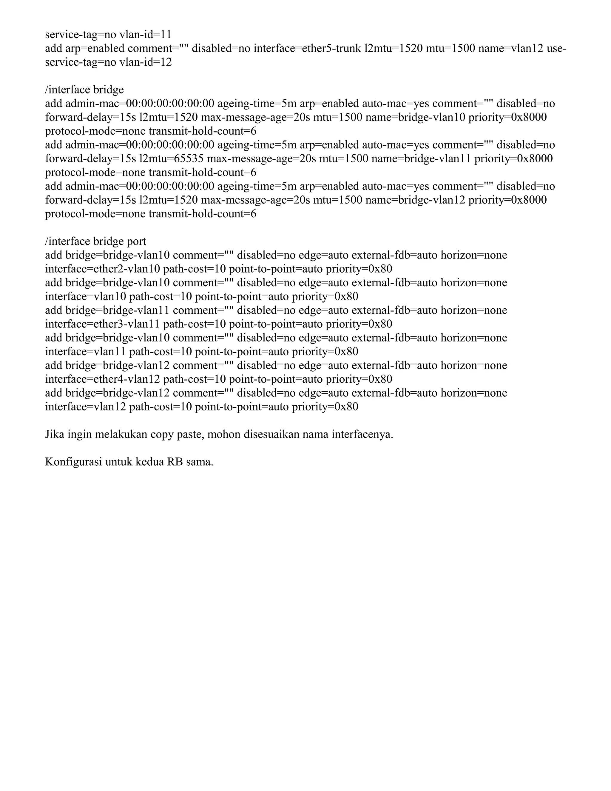 service-tag=no vlan-id=11
add arp=enabled comment="" disabled=no interface=ether5-trunk l2mtu=1520 mtu=1500 name=vlan12 use-
service-tag=no vlan-id=12
/interface bridge
add admin-mac=00:00:00:00:00:00 ageing-time=5m arp=enabled auto-mac=yes comment="" disabled=no
forward-delay=15s l2mtu=1520 max-message-age=20s mtu=1500 name=bridge-vlan10 priority=0x8000
protocol-mode=none transmit-hold-count=6
add admin-mac=00:00:00:00:00:00 ageing-time=5m arp=enabled auto-mac=yes comment="" disabled=no
forward-delay=15s l2mtu=65535 max-message-age=20s mtu=1500 name=bridge-vlan11 priority=0x8000
protocol-mode=none transmit-hold-count=6
add admin-mac=00:00:00:00:00:00 ageing-time=5m arp=enabled auto-mac=yes comment="" disabled=no
forward-delay=15s l2mtu=1520 max-message-age=20s mtu=1500 name=bridge-vlan12 priority=0x8000
protocol-mode=none transmit-hold-count=6
/interface bridge port
add bridge=bridge-vlan10 comment="" disabled=no edge=auto external-fdb=auto horizon=none
interface=ether2-vlan10 path-cost=10 point-to-point=auto priority=0x80
add bridge=bridge-vlan10 comment="" disabled=no edge=auto external-fdb=auto horizon=none
interface=vlan10 path-cost=10 point-to-point=auto priority=0x80
add bridge=bridge-vlan11 comment="" disabled=no edge=auto external-fdb=auto horizon=none
interface=ether3-vlan11 path-cost=10 point-to-point=auto priority=0x80
add bridge=bridge-vlan10 comment="" disabled=no edge=auto external-fdb=auto horizon=none
interface=vlan11 path-cost=10 point-to-point=auto priority=0x80
add bridge=bridge-vlan12 comment="" disabled=no edge=auto external-fdb=auto horizon=none
interface=ether4-vlan12 path-cost=10 point-to-point=auto priority=0x80
add bridge=bridge-vlan12 comment="" disabled=no edge=auto external-fdb=auto horizon=none
interface=vlan12 path-cost=10 point-to-point=auto priority=0x80
Jika ingin melakukan copy paste, mohon disesuaikan nama interfacenya.
Konfigurasi untuk kedua RB sama.
 