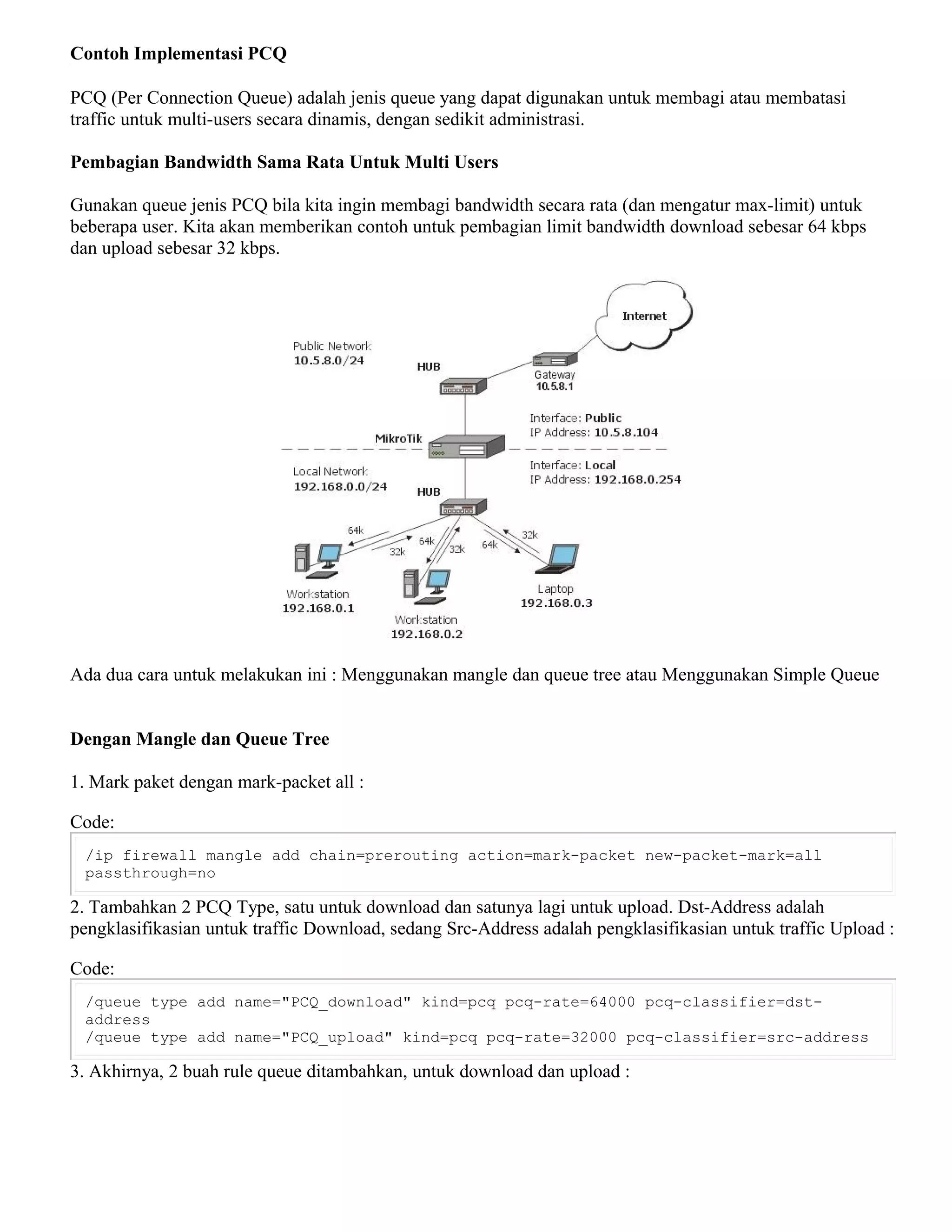 Contoh Implementasi PCQ
PCQ (Per Connection Queue) adalah jenis queue yang dapat digunakan untuk membagi atau membatasi
traffic untuk multi-users secara dinamis, dengan sedikit administrasi.
Pembagian Bandwidth Sama Rata Untuk Multi Users
Gunakan queue jenis PCQ bila kita ingin membagi bandwidth secara rata (dan mengatur max-limit) untuk
beberapa user. Kita akan memberikan contoh untuk pembagian limit bandwidth download sebesar 64 kbps
dan upload sebesar 32 kbps.
Ada dua cara untuk melakukan ini : Menggunakan mangle dan queue tree atau Menggunakan Simple Queue
Dengan Mangle dan Queue Tree
1. Mark paket dengan mark-packet all :
Code:
/ip firewall mangle add chain=prerouting action=mark-packet new-packet-mark=all
passthrough=no
2. Tambahkan 2 PCQ Type, satu untuk download dan satunya lagi untuk upload. Dst-Address adalah
pengklasifikasian untuk traffic Download, sedang Src-Address adalah pengklasifikasian untuk traffic Upload :
Code:
/queue type add name="PCQ_download" kind=pcq pcq-rate=64000 pcq-classifier=dst-
address
/queue type add name="PCQ_upload" kind=pcq pcq-rate=32000 pcq-classifier=src-address
3. Akhirnya, 2 buah rule queue ditambahkan, untuk download dan upload :
 