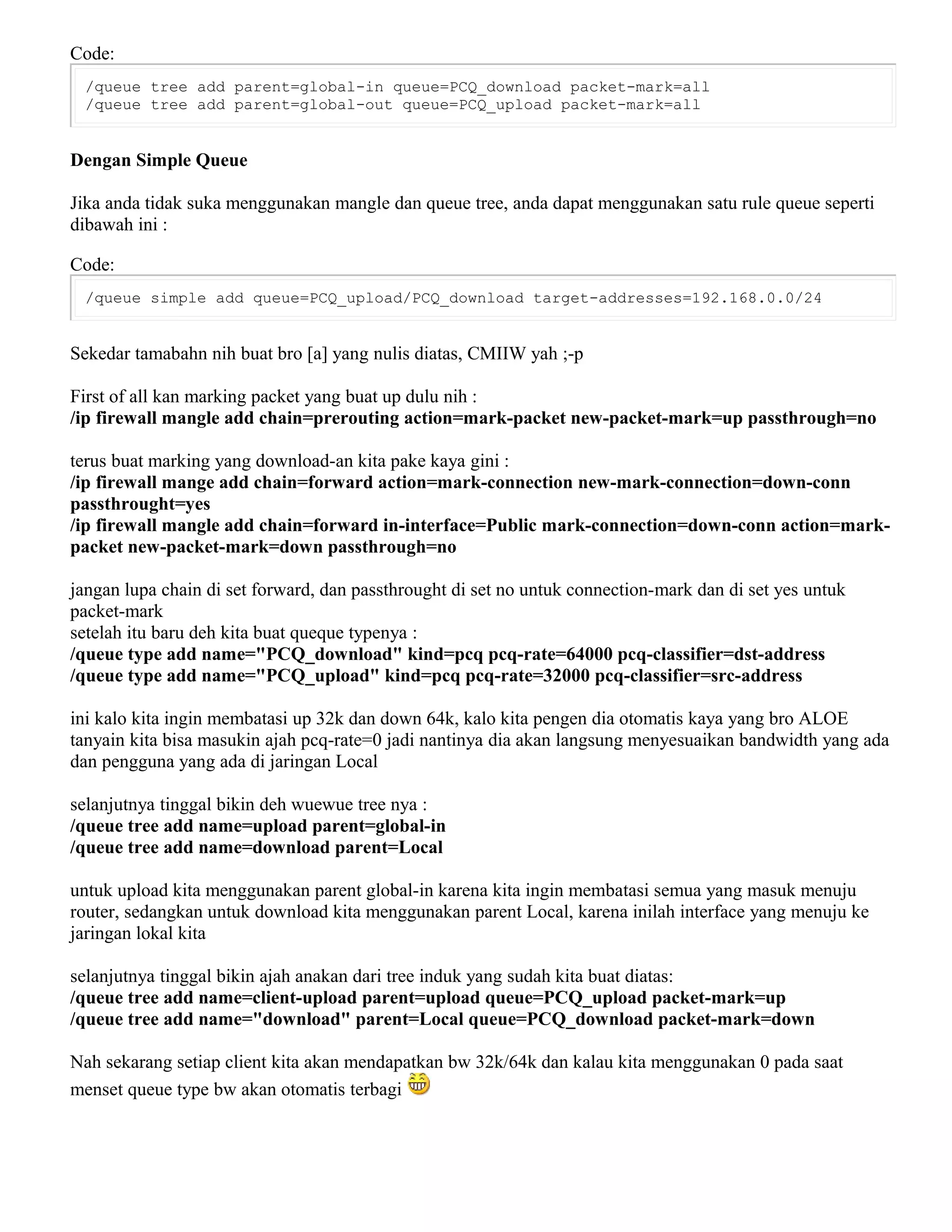 Code:
/queue tree add parent=global-in queue=PCQ_download packet-mark=all
/queue tree add parent=global-out queue=PCQ_upload packet-mark=all
Dengan Simple Queue
Jika anda tidak suka menggunakan mangle dan queue tree, anda dapat menggunakan satu rule queue seperti
dibawah ini :
Code:
/queue simple add queue=PCQ_upload/PCQ_download target-addresses=192.168.0.0/24
Sekedar tamabahn nih buat bro [a] yang nulis diatas, CMIIW yah ;-p
First of all kan marking packet yang buat up dulu nih :
/ip firewall mangle add chain=prerouting action=mark-packet new-packet-mark=up passthrough=no
terus buat marking yang download-an kita pake kaya gini :
/ip firewall mange add chain=forward action=mark-connection new-mark-connection=down-conn
passthrought=yes
/ip firewall mangle add chain=forward in-interface=Public mark-connection=down-conn action=mark-
packet new-packet-mark=down passthrough=no
jangan lupa chain di set forward, dan passthrought di set no untuk connection-mark dan di set yes untuk
packet-mark
setelah itu baru deh kita buat queque typenya :
/queue type add name="PCQ_download" kind=pcq pcq-rate=64000 pcq-classifier=dst-address
/queue type add name="PCQ_upload" kind=pcq pcq-rate=32000 pcq-classifier=src-address
ini kalo kita ingin membatasi up 32k dan down 64k, kalo kita pengen dia otomatis kaya yang bro ALOE
tanyain kita bisa masukin ajah pcq-rate=0 jadi nantinya dia akan langsung menyesuaikan bandwidth yang ada
dan pengguna yang ada di jaringan Local
selanjutnya tinggal bikin deh wuewue tree nya :
/queue tree add name=upload parent=global-in
/queue tree add name=download parent=Local
untuk upload kita menggunakan parent global-in karena kita ingin membatasi semua yang masuk menuju
router, sedangkan untuk download kita menggunakan parent Local, karena inilah interface yang menuju ke
jaringan lokal kita
selanjutnya tinggal bikin ajah anakan dari tree induk yang sudah kita buat diatas:
/queue tree add name=client-upload parent=upload queue=PCQ_upload packet-mark=up
/queue tree add name="download" parent=Local queue=PCQ_download packet-mark=down
Nah sekarang setiap client kita akan mendapatkan bw 32k/64k dan kalau kita menggunakan 0 pada saat
menset queue type bw akan otomatis terbagi
 