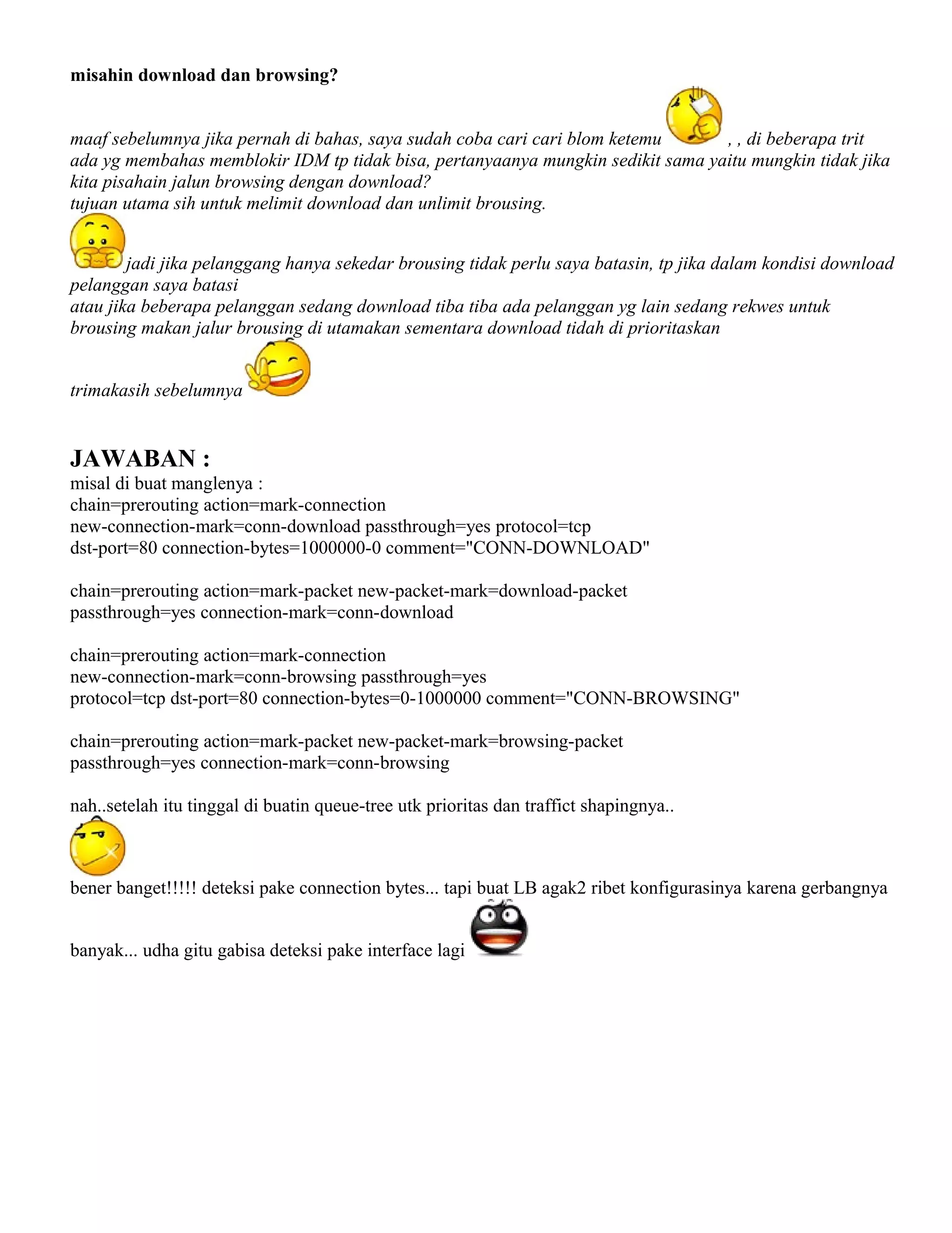 misahin download dan browsing?
maaf sebelumnya jika pernah di bahas, saya sudah coba cari cari blom ketemu , , di beberapa trit
ada yg membahas memblokir IDM tp tidak bisa, pertanyaanya mungkin sedikit sama yaitu mungkin tidak jika
kita pisahain jalun browsing dengan download?
tujuan utama sih untuk melimit download dan unlimit brousing.
jadi jika pelanggang hanya sekedar brousing tidak perlu saya batasin, tp jika dalam kondisi download
pelanggan saya batasi
atau jika beberapa pelanggan sedang download tiba tiba ada pelanggan yg lain sedang rekwes untuk
brousing makan jalur brousing di utamakan sementara download tidah di prioritaskan
trimakasih sebelumnya
JAWABAN :
misal di buat manglenya :
chain=prerouting action=mark-connection
new-connection-mark=conn-download passthrough=yes protocol=tcp
dst-port=80 connection-bytes=1000000-0 comment="CONN-DOWNLOAD"
chain=prerouting action=mark-packet new-packet-mark=download-packet
passthrough=yes connection-mark=conn-download
chain=prerouting action=mark-connection
new-connection-mark=conn-browsing passthrough=yes
protocol=tcp dst-port=80 connection-bytes=0-1000000 comment="CONN-BROWSING"
chain=prerouting action=mark-packet new-packet-mark=browsing-packet
passthrough=yes connection-mark=conn-browsing
nah..setelah itu tinggal di buatin queue-tree utk prioritas dan traffict shapingnya..
bener banget!!!!! deteksi pake connection bytes... tapi buat LB agak2 ribet konfigurasinya karena gerbangnya
banyak... udha gitu gabisa deteksi pake interface lagi
 