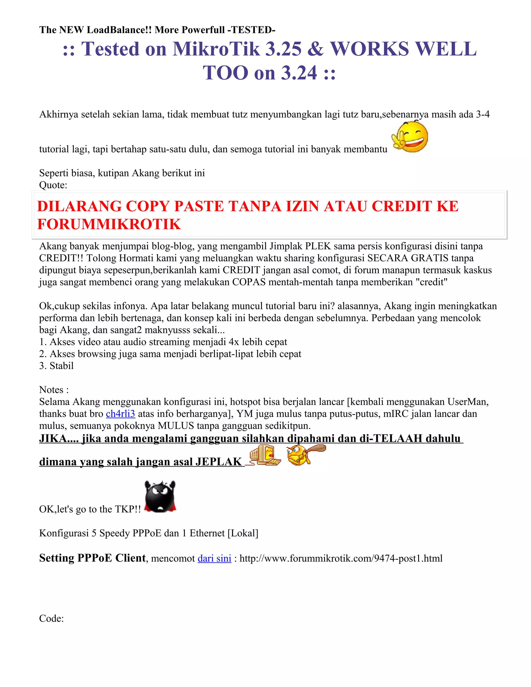 The NEW LoadBalance!! More Powerfull -TESTED-
:: Tested on MikroTik 3.25 & WORKS WELL
TOO on 3.24 ::
Akhirnya setelah sekian lama, tidak membuat tutz menyumbangkan lagi tutz baru,sebenarnya masih ada 3-4
tutorial lagi, tapi bertahap satu-satu dulu, dan semoga tutorial ini banyak membantu
Seperti biasa, kutipan Akang berikut ini
Quote:
DILARANG COPY PASTE TANPA IZIN ATAU CREDIT KE
FORUMMIKROTIK
Akang banyak menjumpai blog-blog, yang mengambil Jimplak PLEK sama persis konfigurasi disini tanpa
CREDIT!! Tolong Hormati kami yang meluangkan waktu sharing konfigurasi SECARA GRATIS tanpa
dipungut biaya sepeserpun,berikanlah kami CREDIT jangan asal comot, di forum manapun termasuk kaskus
juga sangat membenci orang yang melakukan COPAS mentah-mentah tanpa memberikan "credit"
Ok,cukup sekilas infonya. Apa latar belakang muncul tutorial baru ini? alasannya, Akang ingin meningkatkan
performa dan lebih bertenaga, dan konsep kali ini berbeda dengan sebelumnya. Perbedaan yang mencolok
bagi Akang, dan sangat2 maknyusss sekali...
1. Akses video atau audio streaming menjadi 4x lebih cepat
2. Akses browsing juga sama menjadi berlipat-lipat lebih cepat
3. Stabil
Notes :
Selama Akang menggunakan konfigurasi ini, hotspot bisa berjalan lancar [kembali menggunakan UserMan,
thanks buat bro ch4rli3 atas info berharganya], YM juga mulus tanpa putus-putus, mIRC jalan lancar dan
mulus, semuanya pokoknya MULUS tanpa gangguan sedikitpun.
JIKA.... jika anda mengalami gangguan silahkan dipahami dan di-TELAAH dahulu
dimana yang salah jangan asal JEPLAK
OK,let's go to the TKP!!
Konfigurasi 5 Speedy PPPoE dan 1 Ethernet [Lokal]
Setting PPPoE Client, mencomot dari sini : http://www.forummikrotik.com/9474-post1.html
Code:
 