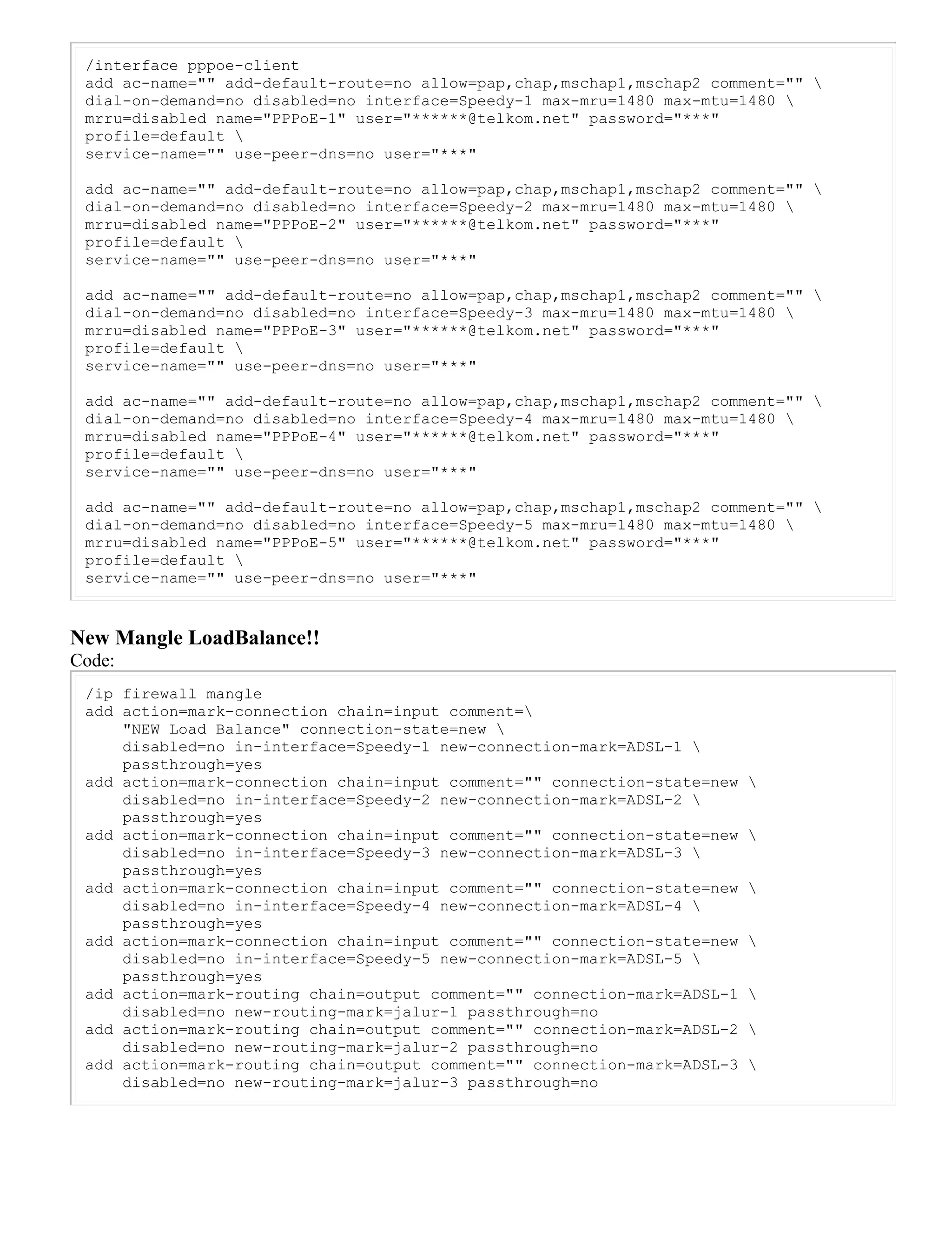 /interface pppoe-client
add ac-name="" add-default-route=no allow=pap,chap,mschap1,mschap2 comment="" 
dial-on-demand=no disabled=no interface=Speedy-1 max-mru=1480 max-mtu=1480 
mrru=disabled name="PPPoE-1" user="******@telkom.net" password="***"
profile=default 
service-name="" use-peer-dns=no user="***"
add ac-name="" add-default-route=no allow=pap,chap,mschap1,mschap2 comment="" 
dial-on-demand=no disabled=no interface=Speedy-2 max-mru=1480 max-mtu=1480 
mrru=disabled name="PPPoE-2" user="******@telkom.net" password="***"
profile=default 
service-name="" use-peer-dns=no user="***"
add ac-name="" add-default-route=no allow=pap,chap,mschap1,mschap2 comment="" 
dial-on-demand=no disabled=no interface=Speedy-3 max-mru=1480 max-mtu=1480 
mrru=disabled name="PPPoE-3" user="******@telkom.net" password="***"
profile=default 
service-name="" use-peer-dns=no user="***"
add ac-name="" add-default-route=no allow=pap,chap,mschap1,mschap2 comment="" 
dial-on-demand=no disabled=no interface=Speedy-4 max-mru=1480 max-mtu=1480 
mrru=disabled name="PPPoE-4" user="******@telkom.net" password="***"
profile=default 
service-name="" use-peer-dns=no user="***"
add ac-name="" add-default-route=no allow=pap,chap,mschap1,mschap2 comment="" 
dial-on-demand=no disabled=no interface=Speedy-5 max-mru=1480 max-mtu=1480 
mrru=disabled name="PPPoE-5" user="******@telkom.net" password="***"
profile=default 
service-name="" use-peer-dns=no user="***"
New Mangle LoadBalance!!
Code:
/ip firewall mangle
add action=mark-connection chain=input comment=
"NEW Load Balance" connection-state=new 
disabled=no in-interface=Speedy-1 new-connection-mark=ADSL-1 
passthrough=yes
add action=mark-connection chain=input comment="" connection-state=new 
disabled=no in-interface=Speedy-2 new-connection-mark=ADSL-2 
passthrough=yes
add action=mark-connection chain=input comment="" connection-state=new 
disabled=no in-interface=Speedy-3 new-connection-mark=ADSL-3 
passthrough=yes
add action=mark-connection chain=input comment="" connection-state=new 
disabled=no in-interface=Speedy-4 new-connection-mark=ADSL-4 
passthrough=yes
add action=mark-connection chain=input comment="" connection-state=new 
disabled=no in-interface=Speedy-5 new-connection-mark=ADSL-5 
passthrough=yes
add action=mark-routing chain=output comment="" connection-mark=ADSL-1 
disabled=no new-routing-mark=jalur-1 passthrough=no
add action=mark-routing chain=output comment="" connection-mark=ADSL-2 
disabled=no new-routing-mark=jalur-2 passthrough=no
add action=mark-routing chain=output comment="" connection-mark=ADSL-3 
disabled=no new-routing-mark=jalur-3 passthrough=no
 