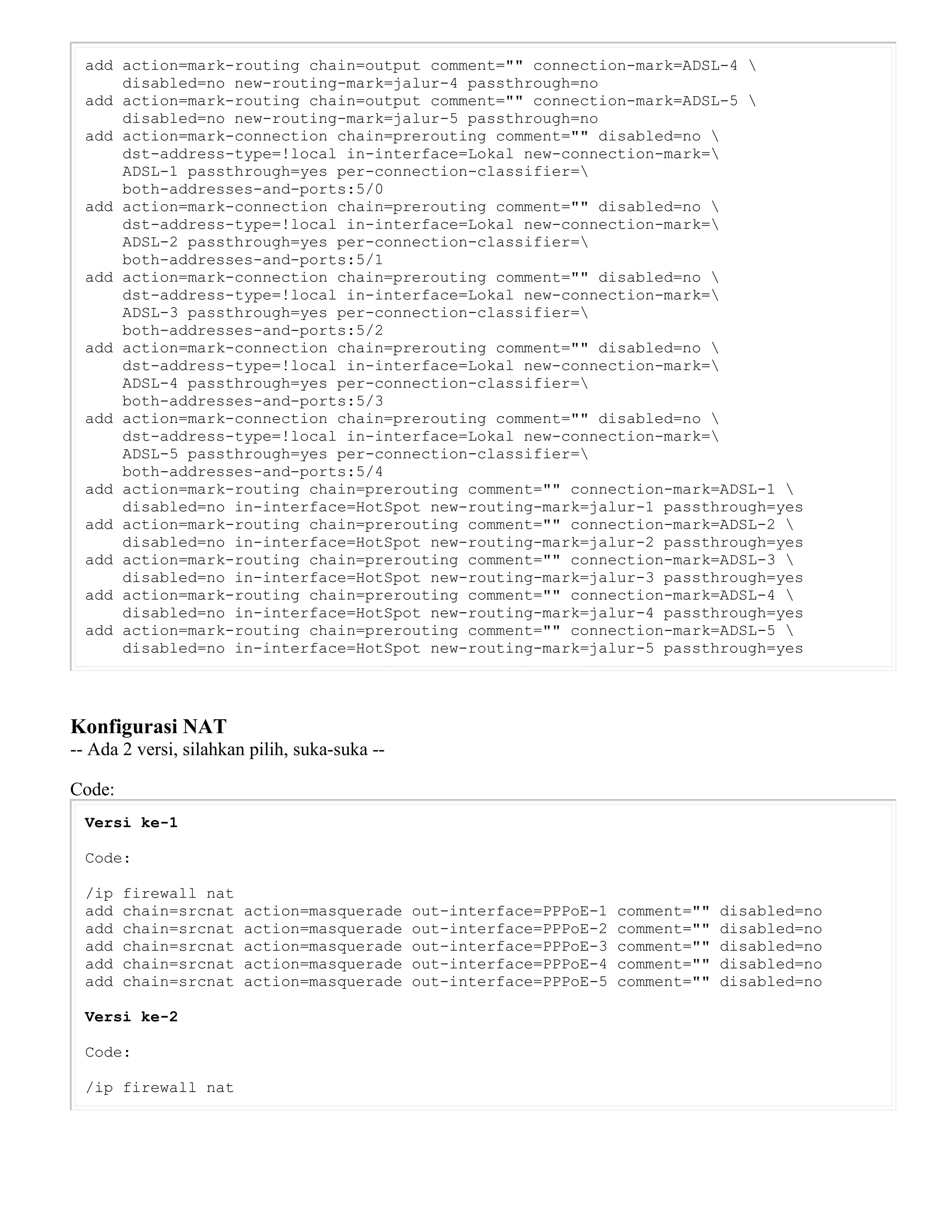 add action=mark-routing chain=output comment="" connection-mark=ADSL-4 
disabled=no new-routing-mark=jalur-4 passthrough=no
add action=mark-routing chain=output comment="" connection-mark=ADSL-5 
disabled=no new-routing-mark=jalur-5 passthrough=no
add action=mark-connection chain=prerouting comment="" disabled=no 
dst-address-type=!local in-interface=Lokal new-connection-mark=
ADSL-1 passthrough=yes per-connection-classifier=
both-addresses-and-ports:5/0
add action=mark-connection chain=prerouting comment="" disabled=no 
dst-address-type=!local in-interface=Lokal new-connection-mark=
ADSL-2 passthrough=yes per-connection-classifier=
both-addresses-and-ports:5/1
add action=mark-connection chain=prerouting comment="" disabled=no 
dst-address-type=!local in-interface=Lokal new-connection-mark=
ADSL-3 passthrough=yes per-connection-classifier=
both-addresses-and-ports:5/2
add action=mark-connection chain=prerouting comment="" disabled=no 
dst-address-type=!local in-interface=Lokal new-connection-mark=
ADSL-4 passthrough=yes per-connection-classifier=
both-addresses-and-ports:5/3
add action=mark-connection chain=prerouting comment="" disabled=no 
dst-address-type=!local in-interface=Lokal new-connection-mark=
ADSL-5 passthrough=yes per-connection-classifier=
both-addresses-and-ports:5/4
add action=mark-routing chain=prerouting comment="" connection-mark=ADSL-1 
disabled=no in-interface=HotSpot new-routing-mark=jalur-1 passthrough=yes
add action=mark-routing chain=prerouting comment="" connection-mark=ADSL-2 
disabled=no in-interface=HotSpot new-routing-mark=jalur-2 passthrough=yes
add action=mark-routing chain=prerouting comment="" connection-mark=ADSL-3 
disabled=no in-interface=HotSpot new-routing-mark=jalur-3 passthrough=yes
add action=mark-routing chain=prerouting comment="" connection-mark=ADSL-4 
disabled=no in-interface=HotSpot new-routing-mark=jalur-4 passthrough=yes
add action=mark-routing chain=prerouting comment="" connection-mark=ADSL-5 
disabled=no in-interface=HotSpot new-routing-mark=jalur-5 passthrough=yes
Konfigurasi NAT
-- Ada 2 versi, silahkan pilih, suka-suka --
Code:
Versi ke-1
Code:
/ip firewall nat
add chain=srcnat action=masquerade out-interface=PPPoE-1 comment="" disabled=no
add chain=srcnat action=masquerade out-interface=PPPoE-2 comment="" disabled=no
add chain=srcnat action=masquerade out-interface=PPPoE-3 comment="" disabled=no
add chain=srcnat action=masquerade out-interface=PPPoE-4 comment="" disabled=no
add chain=srcnat action=masquerade out-interface=PPPoE-5 comment="" disabled=no
Versi ke-2
Code:
/ip firewall nat
 