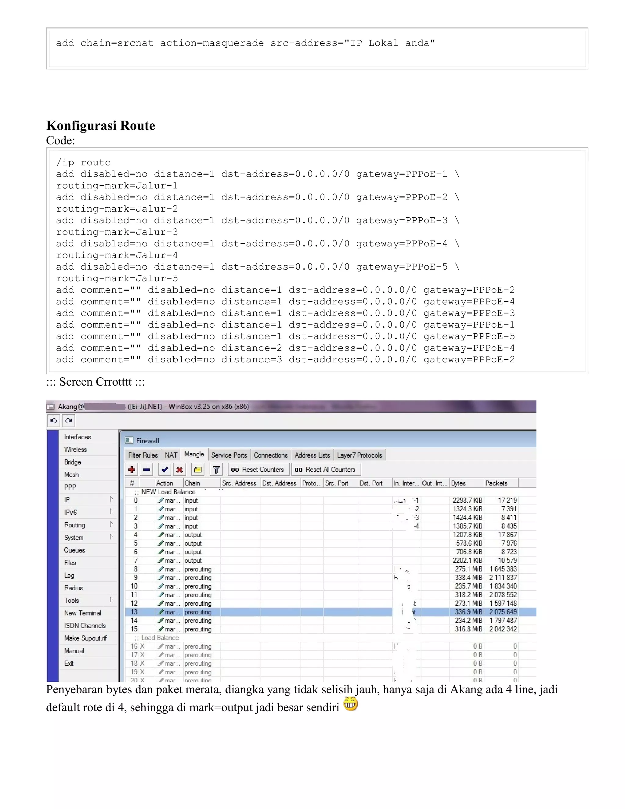 add chain=srcnat action=masquerade src-address="IP Lokal anda"
Konfigurasi Route
Code:
/ip route
add disabled=no distance=1 dst-address=0.0.0.0/0 gateway=PPPoE-1 
routing-mark=Jalur-1
add disabled=no distance=1 dst-address=0.0.0.0/0 gateway=PPPoE-2 
routing-mark=Jalur-2
add disabled=no distance=1 dst-address=0.0.0.0/0 gateway=PPPoE-3 
routing-mark=Jalur-3
add disabled=no distance=1 dst-address=0.0.0.0/0 gateway=PPPoE-4 
routing-mark=Jalur-4
add disabled=no distance=1 dst-address=0.0.0.0/0 gateway=PPPoE-5 
routing-mark=Jalur-5
add comment="" disabled=no distance=1 dst-address=0.0.0.0/0 gateway=PPPoE-2
add comment="" disabled=no distance=1 dst-address=0.0.0.0/0 gateway=PPPoE-4
add comment="" disabled=no distance=1 dst-address=0.0.0.0/0 gateway=PPPoE-3
add comment="" disabled=no distance=1 dst-address=0.0.0.0/0 gateway=PPPoE-1
add comment="" disabled=no distance=1 dst-address=0.0.0.0/0 gateway=PPPoE-5
add comment="" disabled=no distance=2 dst-address=0.0.0.0/0 gateway=PPPoE-4
add comment="" disabled=no distance=3 dst-address=0.0.0.0/0 gateway=PPPoE-2
::: Screen Crrotttt :::
Penyebaran bytes dan paket merata, diangka yang tidak selisih jauh, hanya saja di Akang ada 4 line, jadi
default rote di 4, sehingga di mark=output jadi besar sendiri
 