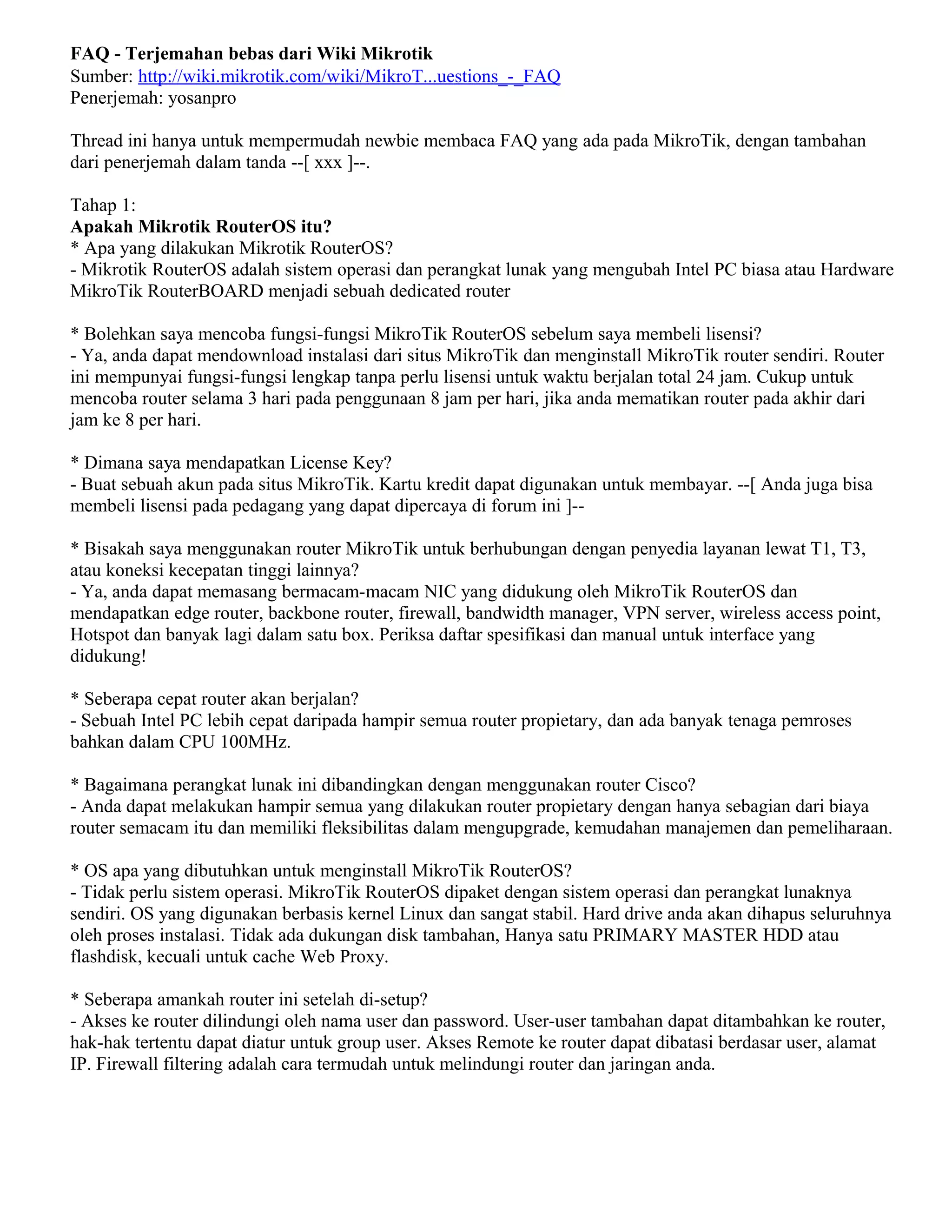 FAQ - Terjemahan bebas dari Wiki Mikrotik
Sumber: http://wiki.mikrotik.com/wiki/MikroT...uestions_-_FAQ
Penerjemah: yosanpro
Thread ini hanya untuk mempermudah newbie membaca FAQ yang ada pada MikroTik, dengan tambahan
dari penerjemah dalam tanda --[ xxx ]--.
Tahap 1:
Apakah Mikrotik RouterOS itu?
* Apa yang dilakukan Mikrotik RouterOS?
- Mikrotik RouterOS adalah sistem operasi dan perangkat lunak yang mengubah Intel PC biasa atau Hardware
MikroTik RouterBOARD menjadi sebuah dedicated router
* Bolehkan saya mencoba fungsi-fungsi MikroTik RouterOS sebelum saya membeli lisensi?
- Ya, anda dapat mendownload instalasi dari situs MikroTik dan menginstall MikroTik router sendiri. Router
ini mempunyai fungsi-fungsi lengkap tanpa perlu lisensi untuk waktu berjalan total 24 jam. Cukup untuk
mencoba router selama 3 hari pada penggunaan 8 jam per hari, jika anda mematikan router pada akhir dari
jam ke 8 per hari.
* Dimana saya mendapatkan License Key?
- Buat sebuah akun pada situs MikroTik. Kartu kredit dapat digunakan untuk membayar. --[ Anda juga bisa
membeli lisensi pada pedagang yang dapat dipercaya di forum ini ]--
* Bisakah saya menggunakan router MikroTik untuk berhubungan dengan penyedia layanan lewat T1, T3,
atau koneksi kecepatan tinggi lainnya?
- Ya, anda dapat memasang bermacam-macam NIC yang didukung oleh MikroTik RouterOS dan
mendapatkan edge router, backbone router, firewall, bandwidth manager, VPN server, wireless access point,
Hotspot dan banyak lagi dalam satu box. Periksa daftar spesifikasi dan manual untuk interface yang
didukung!
* Seberapa cepat router akan berjalan?
- Sebuah Intel PC lebih cepat daripada hampir semua router propietary, dan ada banyak tenaga pemroses
bahkan dalam CPU 100MHz.
* Bagaimana perangkat lunak ini dibandingkan dengan menggunakan router Cisco?
- Anda dapat melakukan hampir semua yang dilakukan router propietary dengan hanya sebagian dari biaya
router semacam itu dan memiliki fleksibilitas dalam mengupgrade, kemudahan manajemen dan pemeliharaan.
* OS apa yang dibutuhkan untuk menginstall MikroTik RouterOS?
- Tidak perlu sistem operasi. MikroTik RouterOS dipaket dengan sistem operasi dan perangkat lunaknya
sendiri. OS yang digunakan berbasis kernel Linux dan sangat stabil. Hard drive anda akan dihapus seluruhnya
oleh proses instalasi. Tidak ada dukungan disk tambahan, Hanya satu PRIMARY MASTER HDD atau
flashdisk, kecuali untuk cache Web Proxy.
* Seberapa amankah router ini setelah di-setup?
- Akses ke router dilindungi oleh nama user dan password. User-user tambahan dapat ditambahkan ke router,
hak-hak tertentu dapat diatur untuk group user. Akses Remote ke router dapat dibatasi berdasar user, alamat
IP. Firewall filtering adalah cara termudah untuk melindungi router dan jaringan anda.
 