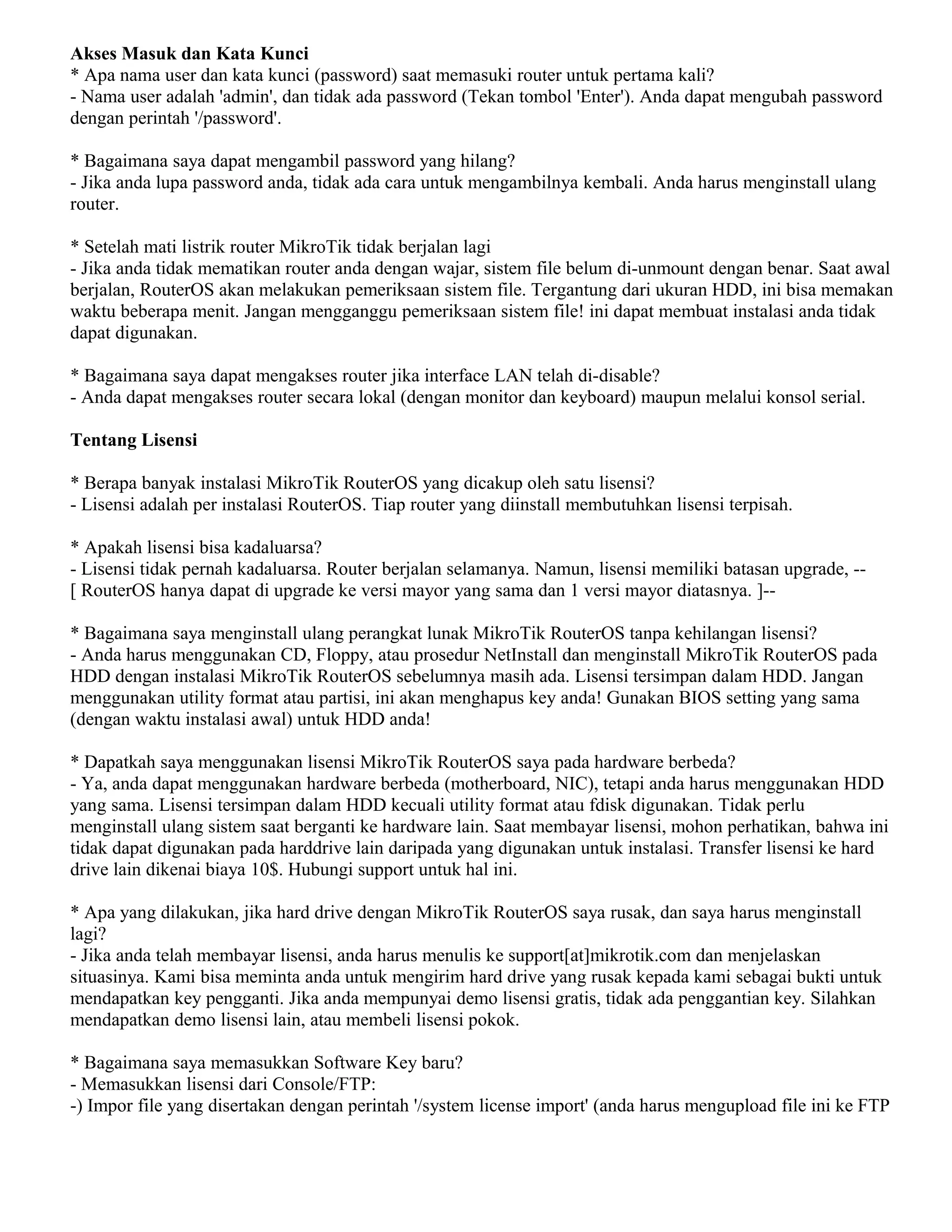 Akses Masuk dan Kata Kunci
* Apa nama user dan kata kunci (password) saat memasuki router untuk pertama kali?
- Nama user adalah 'admin', dan tidak ada password (Tekan tombol 'Enter'). Anda dapat mengubah password
dengan perintah '/password'.
* Bagaimana saya dapat mengambil password yang hilang?
- Jika anda lupa password anda, tidak ada cara untuk mengambilnya kembali. Anda harus menginstall ulang
router.
* Setelah mati listrik router MikroTik tidak berjalan lagi
- Jika anda tidak mematikan router anda dengan wajar, sistem file belum di-unmount dengan benar. Saat awal
berjalan, RouterOS akan melakukan pemeriksaan sistem file. Tergantung dari ukuran HDD, ini bisa memakan
waktu beberapa menit. Jangan mengganggu pemeriksaan sistem file! ini dapat membuat instalasi anda tidak
dapat digunakan.
* Bagaimana saya dapat mengakses router jika interface LAN telah di-disable?
- Anda dapat mengakses router secara lokal (dengan monitor dan keyboard) maupun melalui konsol serial.
Tentang Lisensi
* Berapa banyak instalasi MikroTik RouterOS yang dicakup oleh satu lisensi?
- Lisensi adalah per instalasi RouterOS. Tiap router yang diinstall membutuhkan lisensi terpisah.
* Apakah lisensi bisa kadaluarsa?
- Lisensi tidak pernah kadaluarsa. Router berjalan selamanya. Namun, lisensi memiliki batasan upgrade, --
[ RouterOS hanya dapat di upgrade ke versi mayor yang sama dan 1 versi mayor diatasnya. ]--
* Bagaimana saya menginstall ulang perangkat lunak MikroTik RouterOS tanpa kehilangan lisensi?
- Anda harus menggunakan CD, Floppy, atau prosedur NetInstall dan menginstall MikroTik RouterOS pada
HDD dengan instalasi MikroTik RouterOS sebelumnya masih ada. Lisensi tersimpan dalam HDD. Jangan
menggunakan utility format atau partisi, ini akan menghapus key anda! Gunakan BIOS setting yang sama
(dengan waktu instalasi awal) untuk HDD anda!
* Dapatkah saya menggunakan lisensi MikroTik RouterOS saya pada hardware berbeda?
- Ya, anda dapat menggunakan hardware berbeda (motherboard, NIC), tetapi anda harus menggunakan HDD
yang sama. Lisensi tersimpan dalam HDD kecuali utility format atau fdisk digunakan. Tidak perlu
menginstall ulang sistem saat berganti ke hardware lain. Saat membayar lisensi, mohon perhatikan, bahwa ini
tidak dapat digunakan pada harddrive lain daripada yang digunakan untuk instalasi. Transfer lisensi ke hard
drive lain dikenai biaya 10$. Hubungi support untuk hal ini.
* Apa yang dilakukan, jika hard drive dengan MikroTik RouterOS saya rusak, dan saya harus menginstall
lagi?
- Jika anda telah membayar lisensi, anda harus menulis ke support[at]mikrotik.com dan menjelaskan
situasinya. Kami bisa meminta anda untuk mengirim hard drive yang rusak kepada kami sebagai bukti untuk
mendapatkan key pengganti. Jika anda mempunyai demo lisensi gratis, tidak ada penggantian key. Silahkan
mendapatkan demo lisensi lain, atau membeli lisensi pokok.
* Bagaimana saya memasukkan Software Key baru?
- Memasukkan lisensi dari Console/FTP:
-) Impor file yang disertakan dengan perintah '/system license import' (anda harus mengupload file ini ke FTP
 