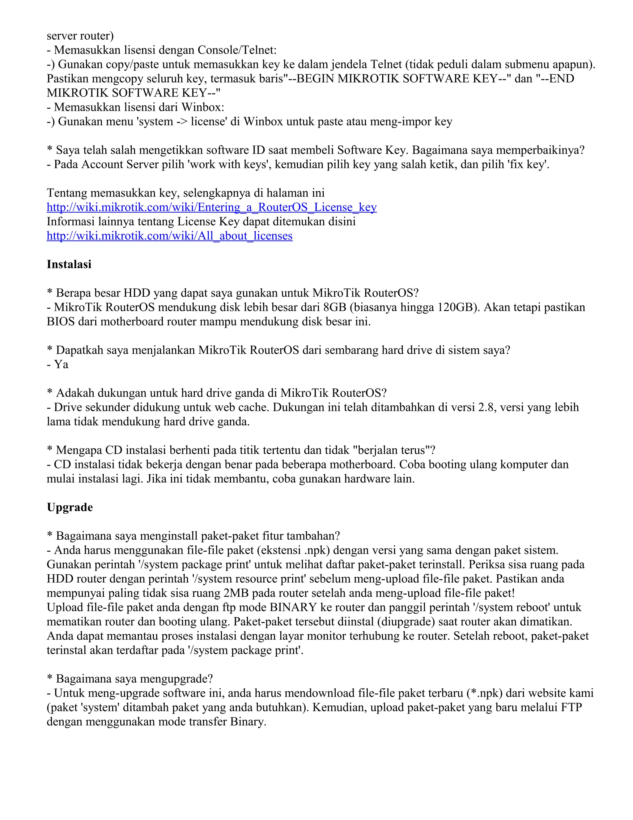 server router)
- Memasukkan lisensi dengan Console/Telnet:
-) Gunakan copy/paste untuk memasukkan key ke dalam jendela Telnet (tidak peduli dalam submenu apapun).
Pastikan mengcopy seluruh key, termasuk baris"--BEGIN MIKROTIK SOFTWARE KEY--" dan "--END
MIKROTIK SOFTWARE KEY--"
- Memasukkan lisensi dari Winbox:
-) Gunakan menu 'system -> license' di Winbox untuk paste atau meng-impor key
* Saya telah salah mengetikkan software ID saat membeli Software Key. Bagaimana saya memperbaikinya?
- Pada Account Server pilih 'work with keys', kemudian pilih key yang salah ketik, dan pilih 'fix key'.
Tentang memasukkan key, selengkapnya di halaman ini
http://wiki.mikrotik.com/wiki/Entering_a_RouterOS_License_key
Informasi lainnya tentang License Key dapat ditemukan disini
http://wiki.mikrotik.com/wiki/All_about_licenses
Instalasi
* Berapa besar HDD yang dapat saya gunakan untuk MikroTik RouterOS?
- MikroTik RouterOS mendukung disk lebih besar dari 8GB (biasanya hingga 120GB). Akan tetapi pastikan
BIOS dari motherboard router mampu mendukung disk besar ini.
* Dapatkah saya menjalankan MikroTik RouterOS dari sembarang hard drive di sistem saya?
- Ya
* Adakah dukungan untuk hard drive ganda di MikroTik RouterOS?
- Drive sekunder didukung untuk web cache. Dukungan ini telah ditambahkan di versi 2.8, versi yang lebih
lama tidak mendukung hard drive ganda.
* Mengapa CD instalasi berhenti pada titik tertentu dan tidak "berjalan terus"?
- CD instalasi tidak bekerja dengan benar pada beberapa motherboard. Coba booting ulang komputer dan
mulai instalasi lagi. Jika ini tidak membantu, coba gunakan hardware lain.
Upgrade
* Bagaimana saya menginstall paket-paket fitur tambahan?
- Anda harus menggunakan file-file paket (ekstensi .npk) dengan versi yang sama dengan paket sistem.
Gunakan perintah '/system package print' untuk melihat daftar paket-paket terinstall. Periksa sisa ruang pada
HDD router dengan perintah '/system resource print' sebelum meng-upload file-file paket. Pastikan anda
mempunyai paling tidak sisa ruang 2MB pada router setelah anda meng-upload file-file paket!
Upload file-file paket anda dengan ftp mode BINARY ke router dan panggil perintah '/system reboot' untuk
mematikan router dan booting ulang. Paket-paket tersebut diinstal (diupgrade) saat router akan dimatikan.
Anda dapat memantau proses instalasi dengan layar monitor terhubung ke router. Setelah reboot, paket-paket
terinstal akan terdaftar pada '/system package print'.
* Bagaimana saya mengupgrade?
- Untuk meng-upgrade software ini, anda harus mendownload file-file paket terbaru (*.npk) dari website kami
(paket 'system' ditambah paket yang anda butuhkan). Kemudian, upload paket-paket yang baru melalui FTP
dengan menggunakan mode transfer Binary.
 