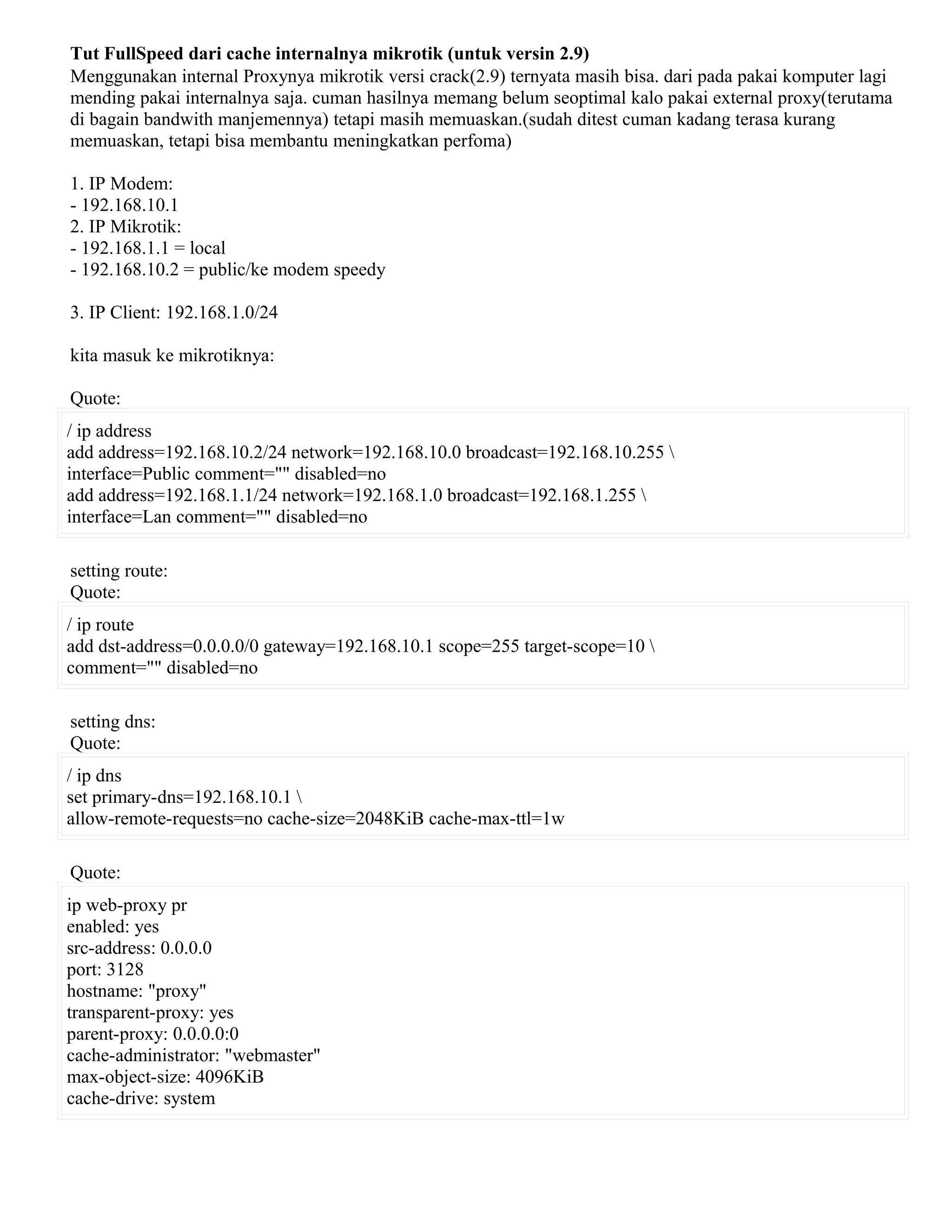 Tut FullSpeed dari cache internalnya mikrotik (untuk versin 2.9)
Menggunakan internal Proxynya mikrotik versi crack(2.9) ternyata masih bisa. dari pada pakai komputer lagi
mending pakai internalnya saja. cuman hasilnya memang belum seoptimal kalo pakai external proxy(terutama
di bagain bandwith manjemennya) tetapi masih memuaskan.(sudah ditest cuman kadang terasa kurang
memuaskan, tetapi bisa membantu meningkatkan perfoma)
1. IP Modem:
- 192.168.10.1
2. IP Mikrotik:
- 192.168.1.1 = local
- 192.168.10.2 = public/ke modem speedy
3. IP Client: 192.168.1.0/24
kita masuk ke mikrotiknya:
Quote:
/ ip address
add address=192.168.10.2/24 network=192.168.10.0 broadcast=192.168.10.255 
interface=Public comment="" disabled=no
add address=192.168.1.1/24 network=192.168.1.0 broadcast=192.168.1.255 
interface=Lan comment="" disabled=no
setting route:
Quote:
/ ip route
add dst-address=0.0.0.0/0 gateway=192.168.10.1 scope=255 target-scope=10 
comment="" disabled=no
setting dns:
Quote:
/ ip dns
set primary-dns=192.168.10.1 
allow-remote-requests=no cache-size=2048KiB cache-max-ttl=1w
Quote:
ip web-proxy pr
enabled: yes
src-address: 0.0.0.0
port: 3128
hostname: "proxy"
transparent-proxy: yes
parent-proxy: 0.0.0.0:0
cache-administrator: "webmaster"
max-object-size: 4096KiB
cache-drive: system
 