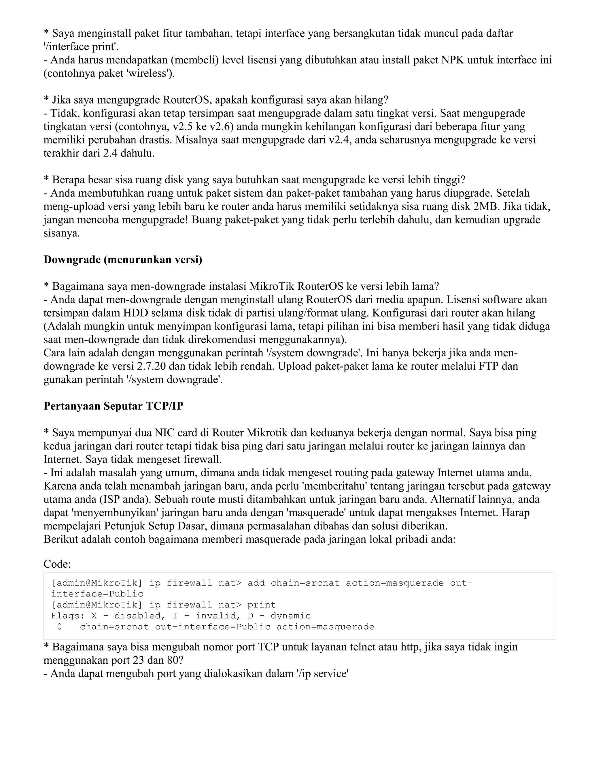 * Saya menginstall paket fitur tambahan, tetapi interface yang bersangkutan tidak muncul pada daftar
'/interface print'.
- Anda harus mendapatkan (membeli) level lisensi yang dibutuhkan atau install paket NPK untuk interface ini
(contohnya paket 'wireless').
* Jika saya mengupgrade RouterOS, apakah konfigurasi saya akan hilang?
- Tidak, konfigurasi akan tetap tersimpan saat mengupgrade dalam satu tingkat versi. Saat mengupgrade
tingkatan versi (contohnya, v2.5 ke v2.6) anda mungkin kehilangan konfigurasi dari beberapa fitur yang
memiliki perubahan drastis. Misalnya saat mengupgrade dari v2.4, anda seharusnya mengupgrade ke versi
terakhir dari 2.4 dahulu.
* Berapa besar sisa ruang disk yang saya butuhkan saat mengupgrade ke versi lebih tinggi?
- Anda membutuhkan ruang untuk paket sistem dan paket-paket tambahan yang harus diupgrade. Setelah
meng-upload versi yang lebih baru ke router anda harus memiliki setidaknya sisa ruang disk 2MB. Jika tidak,
jangan mencoba mengupgrade! Buang paket-paket yang tidak perlu terlebih dahulu, dan kemudian upgrade
sisanya.
Downgrade (menurunkan versi)
* Bagaimana saya men-downgrade instalasi MikroTik RouterOS ke versi lebih lama?
- Anda dapat men-downgrade dengan menginstall ulang RouterOS dari media apapun. Lisensi software akan
tersimpan dalam HDD selama disk tidak di partisi ulang/format ulang. Konfigurasi dari router akan hilang
(Adalah mungkin untuk menyimpan konfigurasi lama, tetapi pilihan ini bisa memberi hasil yang tidak diduga
saat men-downgrade dan tidak direkomendasi menggunakannya).
Cara lain adalah dengan menggunakan perintah '/system downgrade'. Ini hanya bekerja jika anda men-
downgrade ke versi 2.7.20 dan tidak lebih rendah. Upload paket-paket lama ke router melalui FTP dan
gunakan perintah '/system downgrade'.
Pertanyaan Seputar TCP/IP
* Saya mempunyai dua NIC card di Router Mikrotik dan keduanya bekerja dengan normal. Saya bisa ping
kedua jaringan dari router tetapi tidak bisa ping dari satu jaringan melalui router ke jaringan lainnya dan
Internet. Saya tidak mengeset firewall.
- Ini adalah masalah yang umum, dimana anda tidak mengeset routing pada gateway Internet utama anda.
Karena anda telah menambah jaringan baru, anda perlu 'memberitahu' tentang jaringan tersebut pada gateway
utama anda (ISP anda). Sebuah route musti ditambahkan untuk jaringan baru anda. Alternatif lainnya, anda
dapat 'menyembunyikan' jaringan baru anda dengan 'masquerade' untuk dapat mengakses Internet. Harap
mempelajari Petunjuk Setup Dasar, dimana permasalahan dibahas dan solusi diberikan.
Berikut adalah contoh bagaimana memberi masquerade pada jaringan lokal pribadi anda:
Code:
[admin@MikroTik] ip firewall nat> add chain=srcnat action=masquerade out-
interface=Public
[admin@MikroTik] ip firewall nat> print
Flags: X - disabled, I - invalid, D - dynamic
0 chain=srcnat out-interface=Public action=masquerade
* Bagaimana saya bisa mengubah nomor port TCP untuk layanan telnet atau http, jika saya tidak ingin
menggunakan port 23 dan 80?
- Anda dapat mengubah port yang dialokasikan dalam '/ip service'
 
