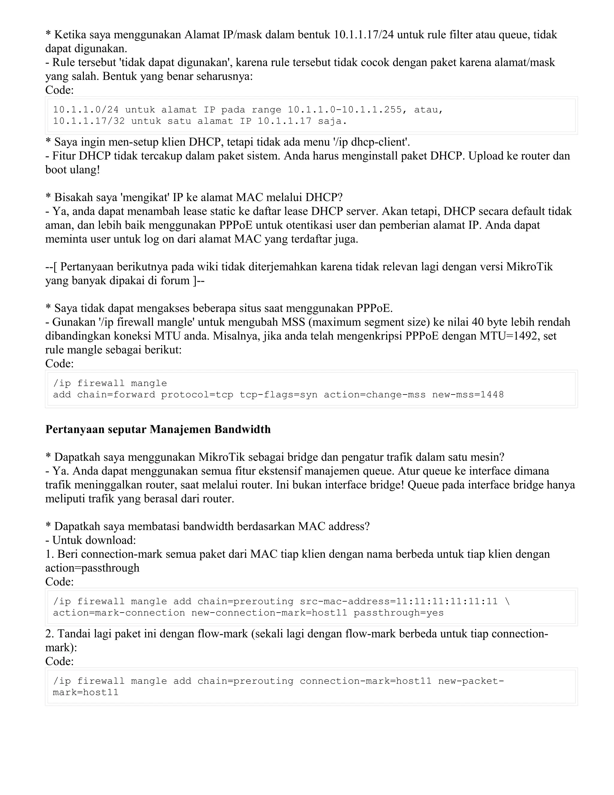 * Ketika saya menggunakan Alamat IP/mask dalam bentuk 10.1.1.17/24 untuk rule filter atau queue, tidak
dapat digunakan.
- Rule tersebut 'tidak dapat digunakan', karena rule tersebut tidak cocok dengan paket karena alamat/mask
yang salah. Bentuk yang benar seharusnya:
Code:
10.1.1.0/24 untuk alamat IP pada range 10.1.1.0-10.1.1.255, atau,
10.1.1.17/32 untuk satu alamat IP 10.1.1.17 saja.
* Saya ingin men-setup klien DHCP, tetapi tidak ada menu '/ip dhcp-client'.
- Fitur DHCP tidak tercakup dalam paket sistem. Anda harus menginstall paket DHCP. Upload ke router dan
boot ulang!
* Bisakah saya 'mengikat' IP ke alamat MAC melalui DHCP?
- Ya, anda dapat menambah lease static ke daftar lease DHCP server. Akan tetapi, DHCP secara default tidak
aman, dan lebih baik menggunakan PPPoE untuk otentikasi user dan pemberian alamat IP. Anda dapat
meminta user untuk log on dari alamat MAC yang terdaftar juga.
--[ Pertanyaan berikutnya pada wiki tidak diterjemahkan karena tidak relevan lagi dengan versi MikroTik
yang banyak dipakai di forum ]--
* Saya tidak dapat mengakses beberapa situs saat menggunakan PPPoE.
- Gunakan '/ip firewall mangle' untuk mengubah MSS (maximum segment size) ke nilai 40 byte lebih rendah
dibandingkan koneksi MTU anda. Misalnya, jika anda telah mengenkripsi PPPoE dengan MTU=1492, set
rule mangle sebagai berikut:
Code:
/ip firewall mangle
add chain=forward protocol=tcp tcp-flags=syn action=change-mss new-mss=1448
Pertanyaan seputar Manajemen Bandwidth
* Dapatkah saya menggunakan MikroTik sebagai bridge dan pengatur trafik dalam satu mesin?
- Ya. Anda dapat menggunakan semua fitur ekstensif manajemen queue. Atur queue ke interface dimana
trafik meninggalkan router, saat melalui router. Ini bukan interface bridge! Queue pada interface bridge hanya
meliputi trafik yang berasal dari router.
* Dapatkah saya membatasi bandwidth berdasarkan MAC address?
- Untuk download:
1. Beri connection-mark semua paket dari MAC tiap klien dengan nama berbeda untuk tiap klien dengan
action=passthrough
Code:
/ip firewall mangle add chain=prerouting src-mac-address=11:11:11:11:11:11 
action=mark-connection new-connection-mark=host11 passthrough=yes
2. Tandai lagi paket ini dengan flow-mark (sekali lagi dengan flow-mark berbeda untuk tiap connection-
mark):
Code:
/ip firewall mangle add chain=prerouting connection-mark=host11 new-packet-
mark=host11
 