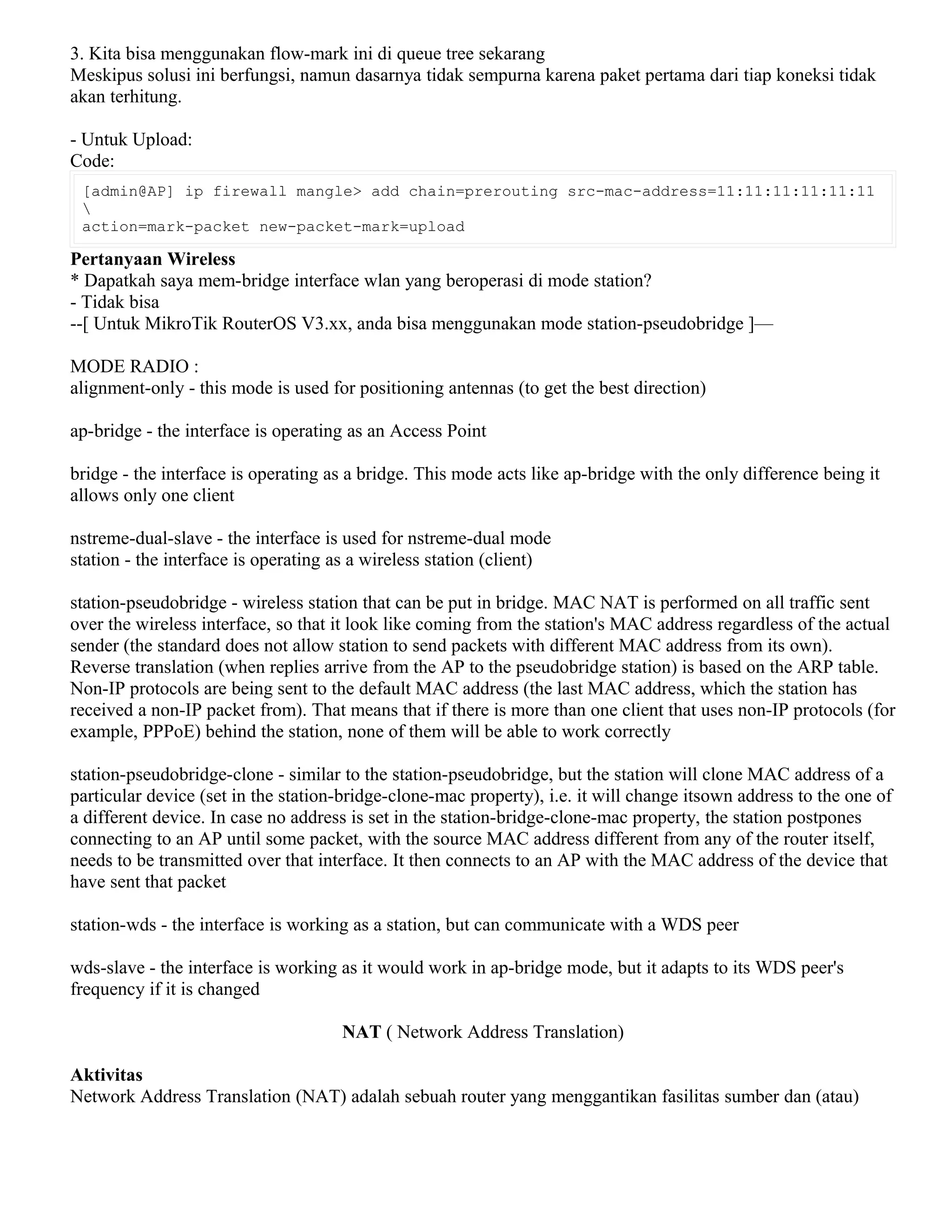 3. Kita bisa menggunakan flow-mark ini di queue tree sekarang
Meskipus solusi ini berfungsi, namun dasarnya tidak sempurna karena paket pertama dari tiap koneksi tidak
akan terhitung.
- Untuk Upload:
Code:
[admin@AP] ip firewall mangle> add chain=prerouting src-mac-address=11:11:11:11:11:11

action=mark-packet new-packet-mark=upload
Pertanyaan Wireless
* Dapatkah saya mem-bridge interface wlan yang beroperasi di mode station?
- Tidak bisa
--[ Untuk MikroTik RouterOS V3.xx, anda bisa menggunakan mode station-pseudobridge ]—
MODE RADIO :
alignment-only - this mode is used for positioning antennas (to get the best direction)
ap-bridge - the interface is operating as an Access Point
bridge - the interface is operating as a bridge. This mode acts like ap-bridge with the only difference being it
allows only one client
nstreme-dual-slave - the interface is used for nstreme-dual mode
station - the interface is operating as a wireless station (client)
station-pseudobridge - wireless station that can be put in bridge. MAC NAT is performed on all traffic sent
over the wireless interface, so that it look like coming from the station's MAC address regardless of the actual
sender (the standard does not allow station to send packets with different MAC address from its own).
Reverse translation (when replies arrive from the AP to the pseudobridge station) is based on the ARP table.
Non-IP protocols are being sent to the default MAC address (the last MAC address, which the station has
received a non-IP packet from). That means that if there is more than one client that uses non-IP protocols (for
example, PPPoE) behind the station, none of them will be able to work correctly
station-pseudobridge-clone - similar to the station-pseudobridge, but the station will clone MAC address of a
particular device (set in the station-bridge-clone-mac property), i.e. it will change itsown address to the one of
a different device. In case no address is set in the station-bridge-clone-mac property, the station postpones
connecting to an AP until some packet, with the source MAC address different from any of the router itself,
needs to be transmitted over that interface. It then connects to an AP with the MAC address of the device that
have sent that packet
station-wds - the interface is working as a station, but can communicate with a WDS peer
wds-slave - the interface is working as it would work in ap-bridge mode, but it adapts to its WDS peer's
frequency if it is changed
NAT ( Network Address Translation)
Aktivitas
Network Address Translation (NAT) adalah sebuah router yang menggantikan fasilitas sumber dan (atau)
 