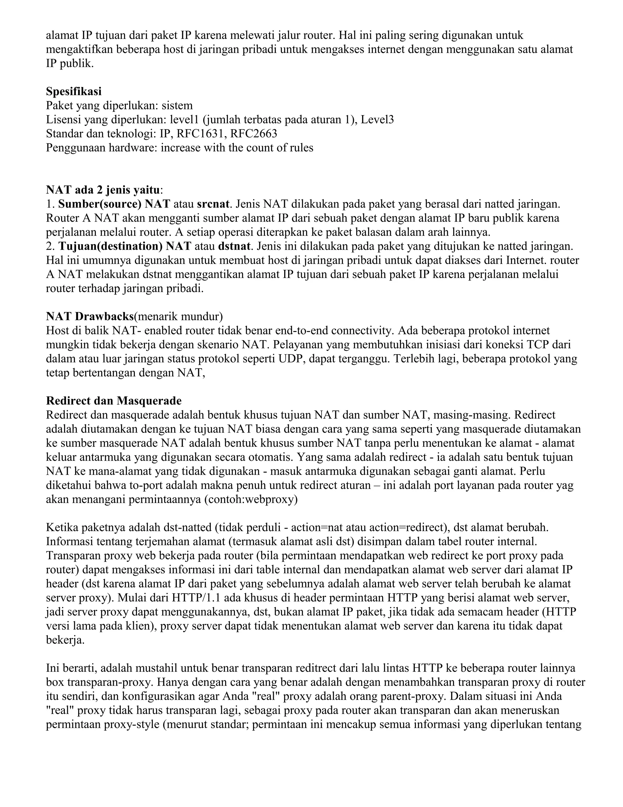 alamat IP tujuan dari paket IP karena melewati jalur router. Hal ini paling sering digunakan untuk
mengaktifkan beberapa host di jaringan pribadi untuk mengakses internet dengan menggunakan satu alamat
IP publik.
Spesifikasi
Paket yang diperlukan: sistem
Lisensi yang diperlukan: level1 (jumlah terbatas pada aturan 1), Level3
Standar dan teknologi: IP, RFC1631, RFC2663
Penggunaan hardware: increase with the count of rules
NAT ada 2 jenis yaitu:
1. Sumber(source) NAT atau srcnat. Jenis NAT dilakukan pada paket yang berasal dari natted jaringan.
Router A NAT akan mengganti sumber alamat IP dari sebuah paket dengan alamat IP baru publik karena
perjalanan melalui router. A setiap operasi diterapkan ke paket balasan dalam arah lainnya.
2. Tujuan(destination) NAT atau dstnat. Jenis ini dilakukan pada paket yang ditujukan ke natted jaringan.
Hal ini umumnya digunakan untuk membuat host di jaringan pribadi untuk dapat diakses dari Internet. router
A NAT melakukan dstnat menggantikan alamat IP tujuan dari sebuah paket IP karena perjalanan melalui
router terhadap jaringan pribadi.
NAT Drawbacks(menarik mundur)
Host di balik NAT- enabled router tidak benar end-to-end connectivity. Ada beberapa protokol internet
mungkin tidak bekerja dengan skenario NAT. Pelayanan yang membutuhkan inisiasi dari koneksi TCP dari
dalam atau luar jaringan status protokol seperti UDP, dapat terganggu. Terlebih lagi, beberapa protokol yang
tetap bertentangan dengan NAT,
Redirect dan Masquerade
Redirect dan masquerade adalah bentuk khusus tujuan NAT dan sumber NAT, masing-masing. Redirect
adalah diutamakan dengan ke tujuan NAT biasa dengan cara yang sama seperti yang masquerade diutamakan
ke sumber masquerade NAT adalah bentuk khusus sumber NAT tanpa perlu menentukan ke alamat - alamat
keluar antarmuka yang digunakan secara otomatis. Yang sama adalah redirect - ia adalah satu bentuk tujuan
NAT ke mana-alamat yang tidak digunakan - masuk antarmuka digunakan sebagai ganti alamat. Perlu
diketahui bahwa to-port adalah makna penuh untuk redirect aturan – ini adalah port layanan pada router yag
akan menangani permintaannya (contoh:webproxy)
Ketika paketnya adalah dst-natted (tidak perduli - action=nat atau action=redirect), dst alamat berubah.
Informasi tentang terjemahan alamat (termasuk alamat asli dst) disimpan dalam tabel router internal.
Transparan proxy web bekerja pada router (bila permintaan mendapatkan web redirect ke port proxy pada
router) dapat mengakses informasi ini dari table internal dan mendapatkan alamat web server dari alamat IP
header (dst karena alamat IP dari paket yang sebelumnya adalah alamat web server telah berubah ke alamat
server proxy). Mulai dari HTTP/1.1 ada khusus di header permintaan HTTP yang berisi alamat web server,
jadi server proxy dapat menggunakannya, dst, bukan alamat IP paket, jika tidak ada semacam header (HTTP
versi lama pada klien), proxy server dapat tidak menentukan alamat web server dan karena itu tidak dapat
bekerja.
Ini berarti, adalah mustahil untuk benar transparan reditrect dari lalu lintas HTTP ke beberapa router lainnya
box transparan-proxy. Hanya dengan cara yang benar adalah dengan menambahkan transparan proxy di router
itu sendiri, dan konfigurasikan agar Anda "real" proxy adalah orang parent-proxy. Dalam situasi ini Anda
"real" proxy tidak harus transparan lagi, sebagai proxy pada router akan transparan dan akan meneruskan
permintaan proxy-style (menurut standar; permintaan ini mencakup semua informasi yang diperlukan tentang
 