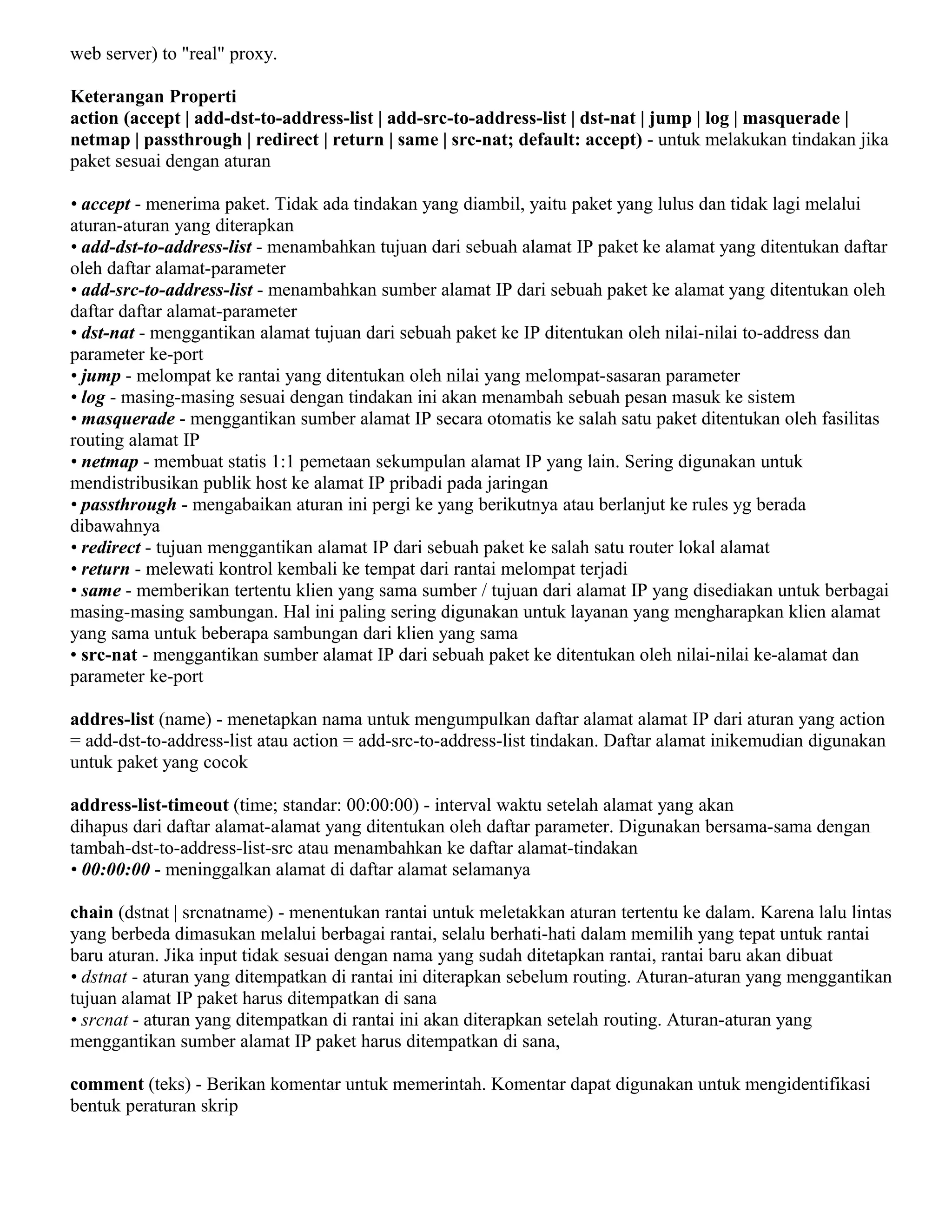 web server) to "real" proxy.
Keterangan Properti
action (accept | add-dst-to-address-list | add-src-to-address-list | dst-nat | jump | log | masquerade |
netmap | passthrough | redirect | return | same | src-nat; default: accept) - untuk melakukan tindakan jika
paket sesuai dengan aturan
• accept - menerima paket. Tidak ada tindakan yang diambil, yaitu paket yang lulus dan tidak lagi melalui
aturan-aturan yang diterapkan
• add-dst-to-address-list - menambahkan tujuan dari sebuah alamat IP paket ke alamat yang ditentukan daftar
oleh daftar alamat-parameter
• add-src-to-address-list - menambahkan sumber alamat IP dari sebuah paket ke alamat yang ditentukan oleh
daftar daftar alamat-parameter
• dst-nat - menggantikan alamat tujuan dari sebuah paket ke IP ditentukan oleh nilai-nilai to-address dan
parameter ke-port
• jump - melompat ke rantai yang ditentukan oleh nilai yang melompat-sasaran parameter
• log - masing-masing sesuai dengan tindakan ini akan menambah sebuah pesan masuk ke sistem
• masquerade - menggantikan sumber alamat IP secara otomatis ke salah satu paket ditentukan oleh fasilitas
routing alamat IP
• netmap - membuat statis 1:1 pemetaan sekumpulan alamat IP yang lain. Sering digunakan untuk
mendistribusikan publik host ke alamat IP pribadi pada jaringan
• passthrough - mengabaikan aturan ini pergi ke yang berikutnya atau berlanjut ke rules yg berada
dibawahnya
• redirect - tujuan menggantikan alamat IP dari sebuah paket ke salah satu router lokal alamat
• return - melewati kontrol kembali ke tempat dari rantai melompat terjadi
• same - memberikan tertentu klien yang sama sumber / tujuan dari alamat IP yang disediakan untuk berbagai
masing-masing sambungan. Hal ini paling sering digunakan untuk layanan yang mengharapkan klien alamat
yang sama untuk beberapa sambungan dari klien yang sama
• src-nat - menggantikan sumber alamat IP dari sebuah paket ke ditentukan oleh nilai-nilai ke-alamat dan
parameter ke-port
addres-list (name) - menetapkan nama untuk mengumpulkan daftar alamat alamat IP dari aturan yang action
= add-dst-to-address-list atau action = add-src-to-address-list tindakan. Daftar alamat inikemudian digunakan
untuk paket yang cocok
address-list-timeout (time; standar: 00:00:00) - interval waktu setelah alamat yang akan
dihapus dari daftar alamat-alamat yang ditentukan oleh daftar parameter. Digunakan bersama-sama dengan
tambah-dst-to-address-list-src atau menambahkan ke daftar alamat-tindakan
• 00:00:00 - meninggalkan alamat di daftar alamat selamanya
chain (dstnat | srcnatname) - menentukan rantai untuk meletakkan aturan tertentu ke dalam. Karena lalu lintas
yang berbeda dimasukan melalui berbagai rantai, selalu berhati-hati dalam memilih yang tepat untuk rantai
baru aturan. Jika input tidak sesuai dengan nama yang sudah ditetapkan rantai, rantai baru akan dibuat
• dstnat - aturan yang ditempatkan di rantai ini diterapkan sebelum routing. Aturan-aturan yang menggantikan
tujuan alamat IP paket harus ditempatkan di sana
• srcnat - aturan yang ditempatkan di rantai ini akan diterapkan setelah routing. Aturan-aturan yang
menggantikan sumber alamat IP paket harus ditempatkan di sana,
comment (teks) - Berikan komentar untuk memerintah. Komentar dapat digunakan untuk mengidentifikasi
bentuk peraturan skrip
 