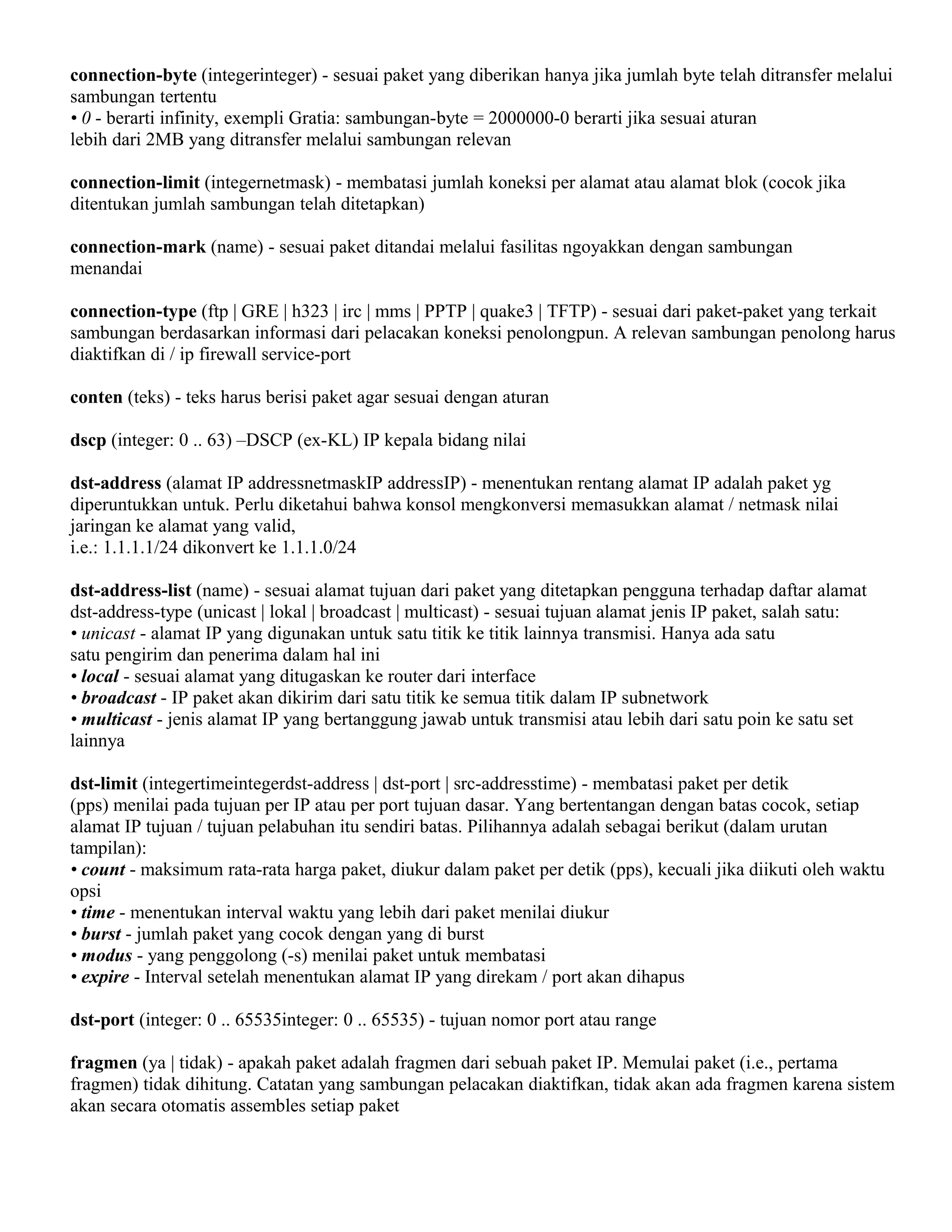 connection-byte (integerinteger) - sesuai paket yang diberikan hanya jika jumlah byte telah ditransfer melalui
sambungan tertentu
• 0 - berarti infinity, exempli Gratia: sambungan-byte = 2000000-0 berarti jika sesuai aturan
lebih dari 2MB yang ditransfer melalui sambungan relevan
connection-limit (integernetmask) - membatasi jumlah koneksi per alamat atau alamat blok (cocok jika
ditentukan jumlah sambungan telah ditetapkan)
connection-mark (name) - sesuai paket ditandai melalui fasilitas ngoyakkan dengan sambungan
menandai
connection-type (ftp | GRE | h323 | irc | mms | PPTP | quake3 | TFTP) - sesuai dari paket-paket yang terkait
sambungan berdasarkan informasi dari pelacakan koneksi penolongpun. A relevan sambungan penolong harus
diaktifkan di / ip firewall service-port
conten (teks) - teks harus berisi paket agar sesuai dengan aturan
dscp (integer: 0 .. 63) –DSCP (ex-KL) IP kepala bidang nilai
dst-address (alamat IP addressnetmaskIP addressIP) - menentukan rentang alamat IP adalah paket yg
diperuntukkan untuk. Perlu diketahui bahwa konsol mengkonversi memasukkan alamat / netmask nilai
jaringan ke alamat yang valid,
i.e.: 1.1.1.1/24 dikonvert ke 1.1.1.0/24
dst-address-list (name) - sesuai alamat tujuan dari paket yang ditetapkan pengguna terhadap daftar alamat
dst-address-type (unicast | lokal | broadcast | multicast) - sesuai tujuan alamat jenis IP paket, salah satu:
• unicast - alamat IP yang digunakan untuk satu titik ke titik lainnya transmisi. Hanya ada satu
satu pengirim dan penerima dalam hal ini
• local - sesuai alamat yang ditugaskan ke router dari interface
• broadcast - IP paket akan dikirim dari satu titik ke semua titik dalam IP subnetwork
• multicast - jenis alamat IP yang bertanggung jawab untuk transmisi atau lebih dari satu poin ke satu set
lainnya
dst-limit (integertimeintegerdst-address | dst-port | src-addresstime) - membatasi paket per detik
(pps) menilai pada tujuan per IP atau per port tujuan dasar. Yang bertentangan dengan batas cocok, setiap
alamat IP tujuan / tujuan pelabuhan itu sendiri batas. Pilihannya adalah sebagai berikut (dalam urutan
tampilan):
• count - maksimum rata-rata harga paket, diukur dalam paket per detik (pps), kecuali jika diikuti oleh waktu
opsi
• time - menentukan interval waktu yang lebih dari paket menilai diukur
• burst - jumlah paket yang cocok dengan yang di burst
• modus - yang penggolong (-s) menilai paket untuk membatasi
• expire - Interval setelah menentukan alamat IP yang direkam / port akan dihapus
dst-port (integer: 0 .. 65535integer: 0 .. 65535) - tujuan nomor port atau range
fragmen (ya | tidak) - apakah paket adalah fragmen dari sebuah paket IP. Memulai paket (i.e., pertama
fragmen) tidak dihitung. Catatan yang sambungan pelacakan diaktifkan, tidak akan ada fragmen karena sistem
akan secara otomatis assembles setiap paket
 