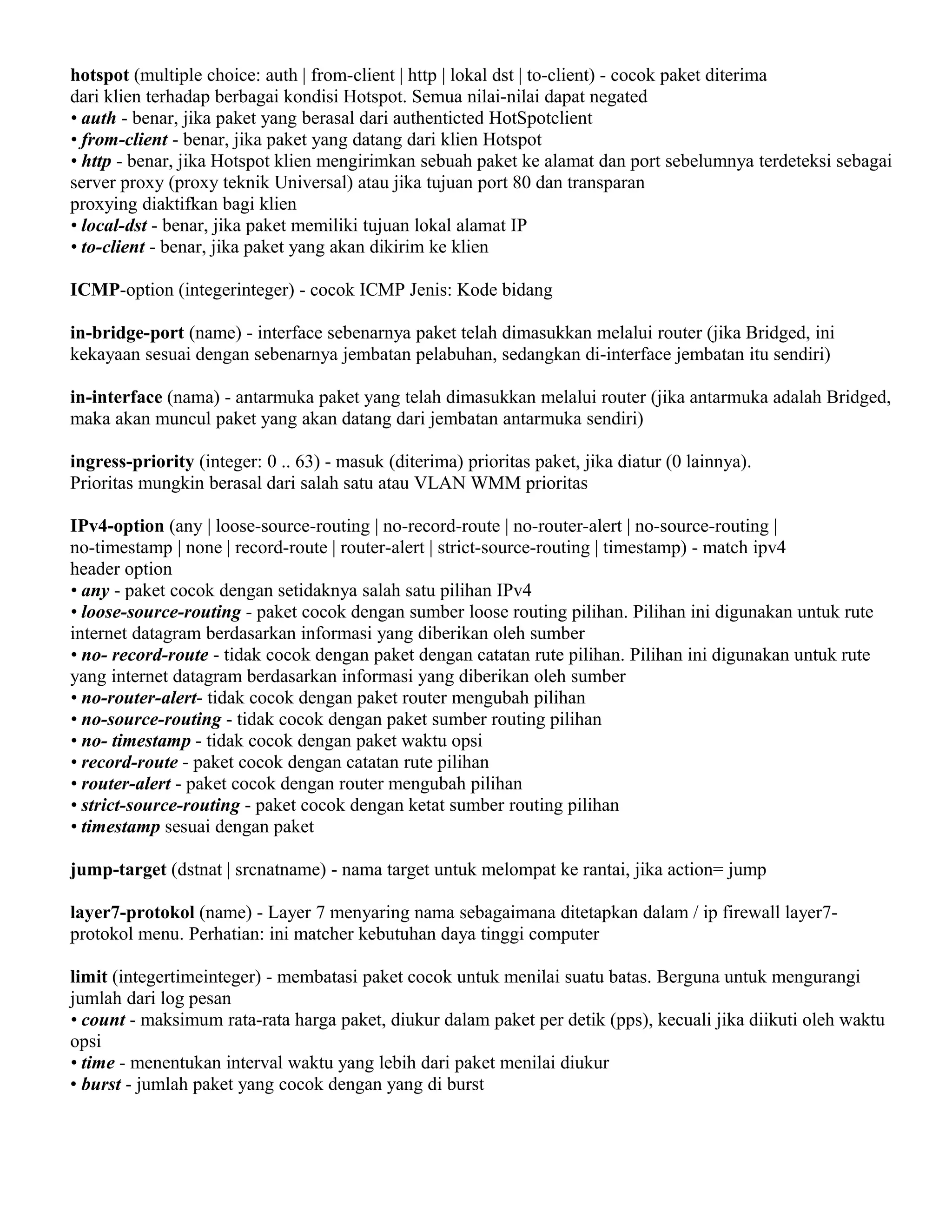 hotspot (multiple choice: auth | from-client | http | lokal dst | to-client) - cocok paket diterima
dari klien terhadap berbagai kondisi Hotspot. Semua nilai-nilai dapat negated
• auth - benar, jika paket yang berasal dari authenticted HotSpotclient
• from-client - benar, jika paket yang datang dari klien Hotspot
• http - benar, jika Hotspot klien mengirimkan sebuah paket ke alamat dan port sebelumnya terdeteksi sebagai
server proxy (proxy teknik Universal) atau jika tujuan port 80 dan transparan
proxying diaktifkan bagi klien
• local-dst - benar, jika paket memiliki tujuan lokal alamat IP
• to-client - benar, jika paket yang akan dikirim ke klien
ICMP-option (integerinteger) - cocok ICMP Jenis: Kode bidang
in-bridge-port (name) - interface sebenarnya paket telah dimasukkan melalui router (jika Bridged, ini
kekayaan sesuai dengan sebenarnya jembatan pelabuhan, sedangkan di-interface jembatan itu sendiri)
in-interface (nama) - antarmuka paket yang telah dimasukkan melalui router (jika antarmuka adalah Bridged,
maka akan muncul paket yang akan datang dari jembatan antarmuka sendiri)
ingress-priority (integer: 0 .. 63) - masuk (diterima) prioritas paket, jika diatur (0 lainnya).
Prioritas mungkin berasal dari salah satu atau VLAN WMM prioritas
IPv4-option (any | loose-source-routing | no-record-route | no-router-alert | no-source-routing |
no-timestamp | none | record-route | router-alert | strict-source-routing | timestamp) - match ipv4
header option
• any - paket cocok dengan setidaknya salah satu pilihan IPv4
• loose-source-routing - paket cocok dengan sumber loose routing pilihan. Pilihan ini digunakan untuk rute
internet datagram berdasarkan informasi yang diberikan oleh sumber
• no- record-route - tidak cocok dengan paket dengan catatan rute pilihan. Pilihan ini digunakan untuk rute
yang internet datagram berdasarkan informasi yang diberikan oleh sumber
• no-router-alert- tidak cocok dengan paket router mengubah pilihan
• no-source-routing - tidak cocok dengan paket sumber routing pilihan
• no- timestamp - tidak cocok dengan paket waktu opsi
• record-route - paket cocok dengan catatan rute pilihan
• router-alert - paket cocok dengan router mengubah pilihan
• strict-source-routing - paket cocok dengan ketat sumber routing pilihan
• timestamp sesuai dengan paket
jump-target (dstnat | srcnatname) - nama target untuk melompat ke rantai, jika action= jump
layer7-protokol (name) - Layer 7 menyaring nama sebagaimana ditetapkan dalam / ip firewall layer7-
protokol menu. Perhatian: ini matcher kebutuhan daya tinggi computer
limit (integertimeinteger) - membatasi paket cocok untuk menilai suatu batas. Berguna untuk mengurangi
jumlah dari log pesan
• count - maksimum rata-rata harga paket, diukur dalam paket per detik (pps), kecuali jika diikuti oleh waktu
opsi
• time - menentukan interval waktu yang lebih dari paket menilai diukur
• burst - jumlah paket yang cocok dengan yang di burst
 