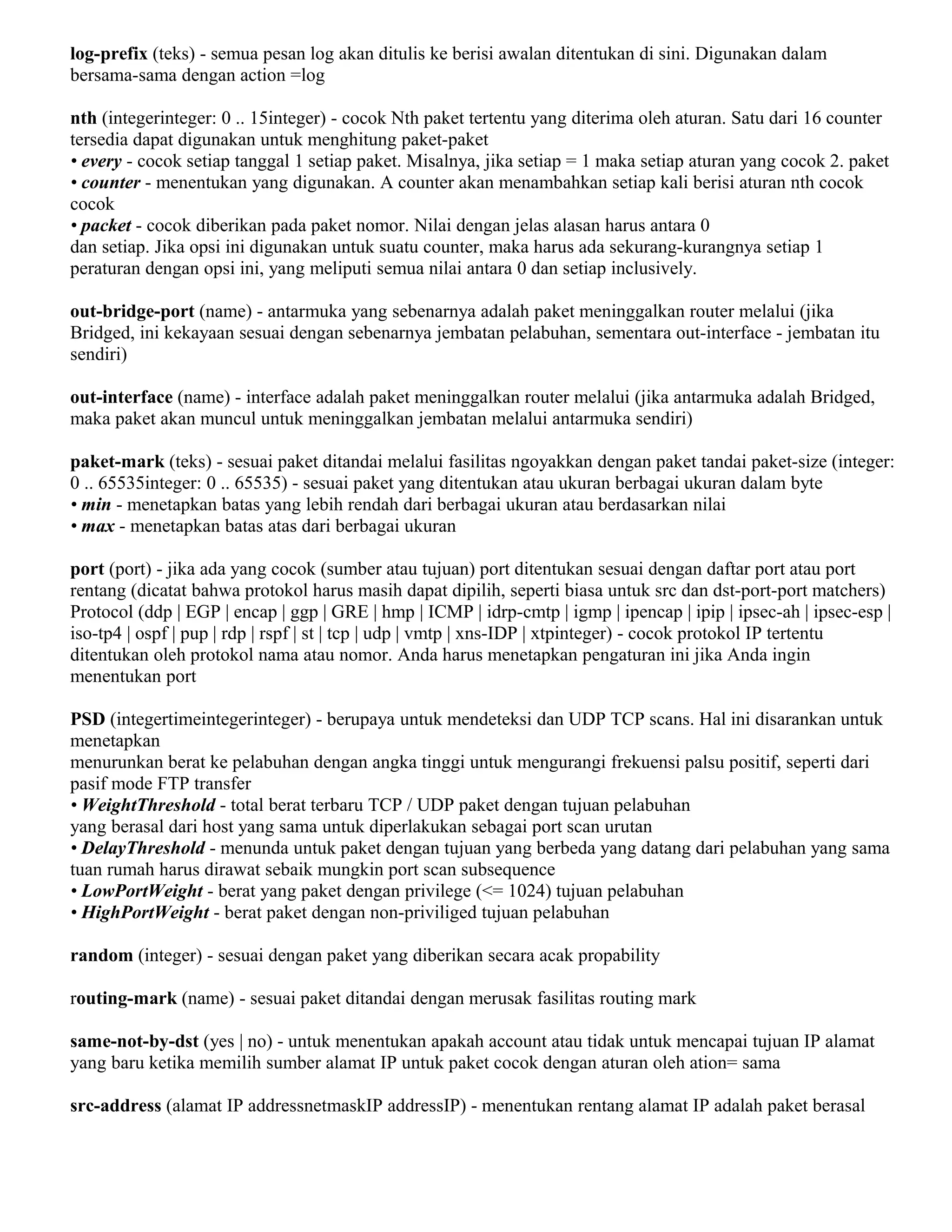 log-prefix (teks) - semua pesan log akan ditulis ke berisi awalan ditentukan di sini. Digunakan dalam
bersama-sama dengan action =log
nth (integerinteger: 0 .. 15integer) - cocok Nth paket tertentu yang diterima oleh aturan. Satu dari 16 counter
tersedia dapat digunakan untuk menghitung paket-paket
• every - cocok setiap tanggal 1 setiap paket. Misalnya, jika setiap = 1 maka setiap aturan yang cocok 2. paket
• counter - menentukan yang digunakan. A counter akan menambahkan setiap kali berisi aturan nth cocok
cocok
• packet - cocok diberikan pada paket nomor. Nilai dengan jelas alasan harus antara 0
dan setiap. Jika opsi ini digunakan untuk suatu counter, maka harus ada sekurang-kurangnya setiap 1
peraturan dengan opsi ini, yang meliputi semua nilai antara 0 dan setiap inclusively.
out-bridge-port (name) - antarmuka yang sebenarnya adalah paket meninggalkan router melalui (jika
Bridged, ini kekayaan sesuai dengan sebenarnya jembatan pelabuhan, sementara out-interface - jembatan itu
sendiri)
out-interface (name) - interface adalah paket meninggalkan router melalui (jika antarmuka adalah Bridged,
maka paket akan muncul untuk meninggalkan jembatan melalui antarmuka sendiri)
paket-mark (teks) - sesuai paket ditandai melalui fasilitas ngoyakkan dengan paket tandai paket-size (integer:
0 .. 65535integer: 0 .. 65535) - sesuai paket yang ditentukan atau ukuran berbagai ukuran dalam byte
• min - menetapkan batas yang lebih rendah dari berbagai ukuran atau berdasarkan nilai
• max - menetapkan batas atas dari berbagai ukuran
port (port) - jika ada yang cocok (sumber atau tujuan) port ditentukan sesuai dengan daftar port atau port
rentang (dicatat bahwa protokol harus masih dapat dipilih, seperti biasa untuk src dan dst-port-port matchers)
Protocol (ddp | EGP | encap | ggp | GRE | hmp | ICMP | idrp-cmtp | igmp | ipencap | ipip | ipsec-ah | ipsec-esp |
iso-tp4 | ospf | pup | rdp | rspf | st | tcp | udp | vmtp | xns-IDP | xtpinteger) - cocok protokol IP tertentu
ditentukan oleh protokol nama atau nomor. Anda harus menetapkan pengaturan ini jika Anda ingin
menentukan port
PSD (integertimeintegerinteger) - berupaya untuk mendeteksi dan UDP TCP scans. Hal ini disarankan untuk
menetapkan
menurunkan berat ke pelabuhan dengan angka tinggi untuk mengurangi frekuensi palsu positif, seperti dari
pasif mode FTP transfer
• WeightThreshold - total berat terbaru TCP / UDP paket dengan tujuan pelabuhan
yang berasal dari host yang sama untuk diperlakukan sebagai port scan urutan
• DelayThreshold - menunda untuk paket dengan tujuan yang berbeda yang datang dari pelabuhan yang sama
tuan rumah harus dirawat sebaik mungkin port scan subsequence
• LowPortWeight - berat yang paket dengan privilege (<= 1024) tujuan pelabuhan
• HighPortWeight - berat paket dengan non-priviliged tujuan pelabuhan
random (integer) - sesuai dengan paket yang diberikan secara acak propability
routing-mark (name) - sesuai paket ditandai dengan merusak fasilitas routing mark
same-not-by-dst (yes | no) - untuk menentukan apakah account atau tidak untuk mencapai tujuan IP alamat
yang baru ketika memilih sumber alamat IP untuk paket cocok dengan aturan oleh ation= sama
src-address (alamat IP addressnetmaskIP addressIP) - menentukan rentang alamat IP adalah paket berasal
 
