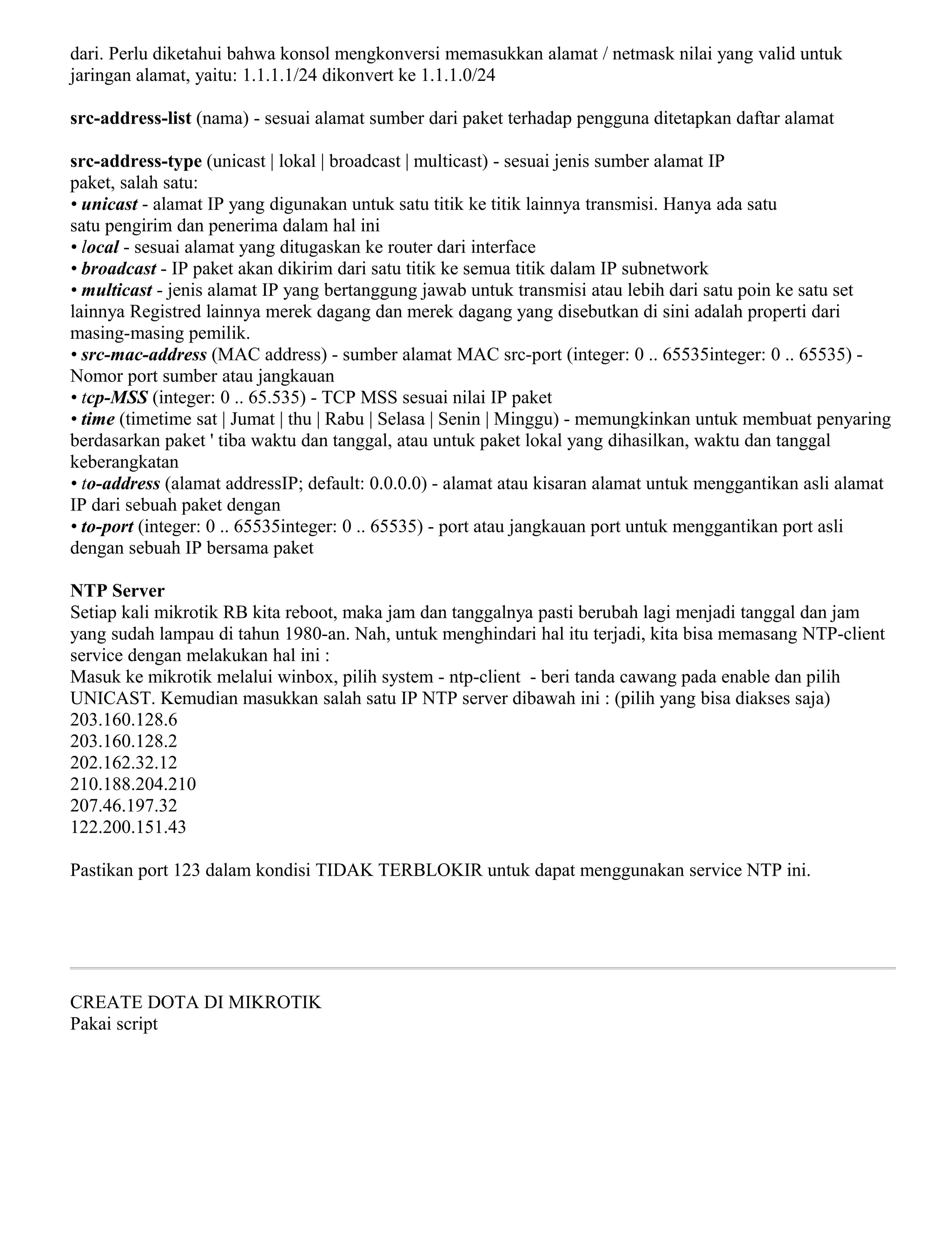dari. Perlu diketahui bahwa konsol mengkonversi memasukkan alamat / netmask nilai yang valid untuk
jaringan alamat, yaitu: 1.1.1.1/24 dikonvert ke 1.1.1.0/24
src-address-list (nama) - sesuai alamat sumber dari paket terhadap pengguna ditetapkan daftar alamat
src-address-type (unicast | lokal | broadcast | multicast) - sesuai jenis sumber alamat IP
paket, salah satu:
• unicast - alamat IP yang digunakan untuk satu titik ke titik lainnya transmisi. Hanya ada satu
satu pengirim dan penerima dalam hal ini
• local - sesuai alamat yang ditugaskan ke router dari interface
• broadcast - IP paket akan dikirim dari satu titik ke semua titik dalam IP subnetwork
• multicast - jenis alamat IP yang bertanggung jawab untuk transmisi atau lebih dari satu poin ke satu set
lainnya Registred lainnya merek dagang dan merek dagang yang disebutkan di sini adalah properti dari
masing-masing pemilik.
• src-mac-address (MAC address) - sumber alamat MAC src-port (integer: 0 .. 65535integer: 0 .. 65535) -
Nomor port sumber atau jangkauan
• tcp-MSS (integer: 0 .. 65.535) - TCP MSS sesuai nilai IP paket
• time (timetime sat | Jumat | thu | Rabu | Selasa | Senin | Minggu) - memungkinkan untuk membuat penyaring
berdasarkan paket ' tiba waktu dan tanggal, atau untuk paket lokal yang dihasilkan, waktu dan tanggal
keberangkatan
• to-address (alamat addressIP; default: 0.0.0.0) - alamat atau kisaran alamat untuk menggantikan asli alamat
IP dari sebuah paket dengan
• to-port (integer: 0 .. 65535integer: 0 .. 65535) - port atau jangkauan port untuk menggantikan port asli
dengan sebuah IP bersama paket
NTP Server
Setiap kali mikrotik RB kita reboot, maka jam dan tanggalnya pasti berubah lagi menjadi tanggal dan jam
yang sudah lampau di tahun 1980-an. Nah, untuk menghindari hal itu terjadi, kita bisa memasang NTP-client
service dengan melakukan hal ini :
Masuk ke mikrotik melalui winbox, pilih system - ntp-client - beri tanda cawang pada enable dan pilih
UNICAST. Kemudian masukkan salah satu IP NTP server dibawah ini : (pilih yang bisa diakses saja)
203.160.128.6
203.160.128.2
202.162.32.12
210.188.204.210
207.46.197.32
122.200.151.43
Pastikan port 123 dalam kondisi TIDAK TERBLOKIR untuk dapat menggunakan service NTP ini.
CREATE DOTA DI MIKROTIK
Pakai script
 