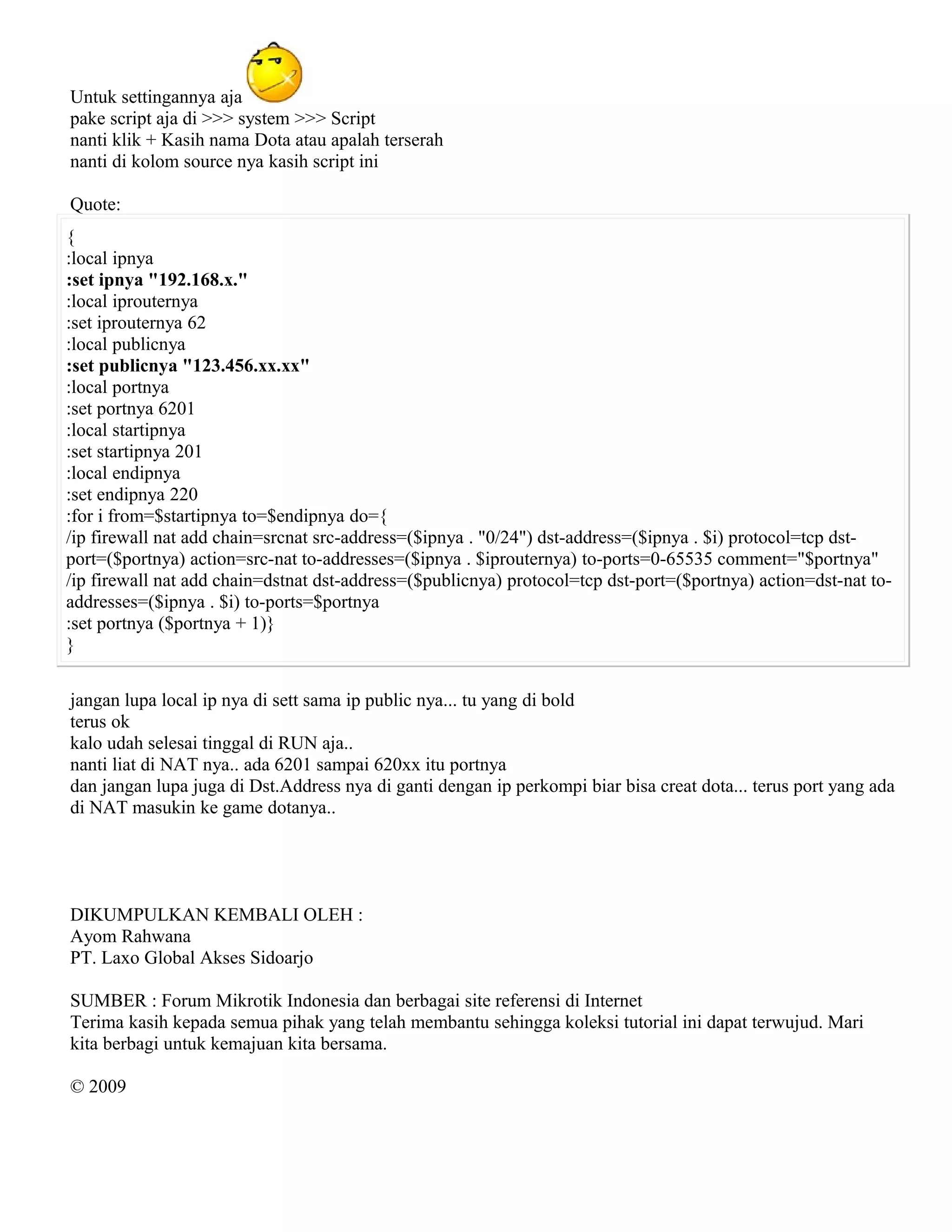 Untuk settingannya aja
pake script aja di >>> system >>> Script
nanti klik + Kasih nama Dota atau apalah terserah
nanti di kolom source nya kasih script ini
Quote:
{
:local ipnya
:set ipnya "192.168.x."
:local iprouternya
:set iprouternya 62
:local publicnya
:set publicnya "123.456.xx.xx"
:local portnya
:set portnya 6201
:local startipnya
:set startipnya 201
:local endipnya
:set endipnya 220
:for i from=$startipnya to=$endipnya do={
/ip firewall nat add chain=srcnat src-address=($ipnya . "0/24") dst-address=($ipnya . $i) protocol=tcp dst-
port=($portnya) action=src-nat to-addresses=($ipnya . $iprouternya) to-ports=0-65535 comment="$portnya"
/ip firewall nat add chain=dstnat dst-address=($publicnya) protocol=tcp dst-port=($portnya) action=dst-nat to-
addresses=($ipnya . $i) to-ports=$portnya
:set portnya ($portnya + 1)}
}
jangan lupa local ip nya di sett sama ip public nya... tu yang di bold
terus ok
kalo udah selesai tinggal di RUN aja..
nanti liat di NAT nya.. ada 6201 sampai 620xx itu portnya
dan jangan lupa juga di Dst.Address nya di ganti dengan ip perkompi biar bisa creat dota... terus port yang ada
di NAT masukin ke game dotanya..
DIKUMPULKAN KEMBALI OLEH :
Ayom Rahwana
PT. Laxo Global Akses Sidoarjo
SUMBER : Forum Mikrotik Indonesia dan berbagai site referensi di Internet
Terima kasih kepada semua pihak yang telah membantu sehingga koleksi tutorial ini dapat terwujud. Mari
kita berbagi untuk kemajuan kita bersama.
© 2009
 