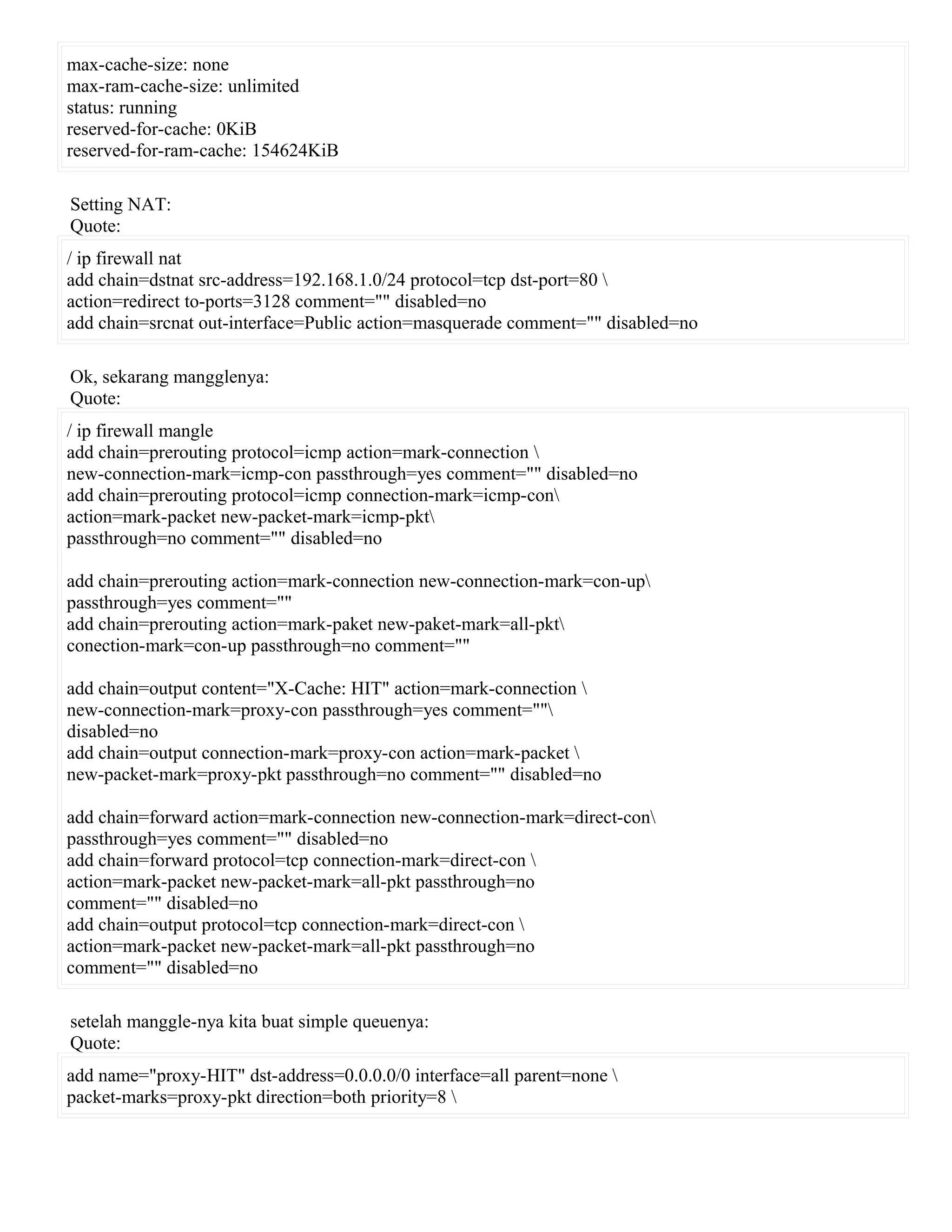 max-cache-size: none
max-ram-cache-size: unlimited
status: running
reserved-for-cache: 0KiB
reserved-for-ram-cache: 154624KiB
Setting NAT:
Quote:
/ ip firewall nat
add chain=dstnat src-address=192.168.1.0/24 protocol=tcp dst-port=80 
action=redirect to-ports=3128 comment="" disabled=no
add chain=srcnat out-interface=Public action=masquerade comment="" disabled=no
Ok, sekarang mangglenya:
Quote:
/ ip firewall mangle
add chain=prerouting protocol=icmp action=mark-connection 
new-connection-mark=icmp-con passthrough=yes comment="" disabled=no
add chain=prerouting protocol=icmp connection-mark=icmp-con
action=mark-packet new-packet-mark=icmp-pkt
passthrough=no comment="" disabled=no
add chain=prerouting action=mark-connection new-connection-mark=con-up
passthrough=yes comment=""
add chain=prerouting action=mark-paket new-paket-mark=all-pkt
conection-mark=con-up passthrough=no comment=""
add chain=output content="X-Cache: HIT" action=mark-connection 
new-connection-mark=proxy-con passthrough=yes comment=""
disabled=no
add chain=output connection-mark=proxy-con action=mark-packet 
new-packet-mark=proxy-pkt passthrough=no comment="" disabled=no
add chain=forward action=mark-connection new-connection-mark=direct-con
passthrough=yes comment="" disabled=no
add chain=forward protocol=tcp connection-mark=direct-con 
action=mark-packet new-packet-mark=all-pkt passthrough=no
comment="" disabled=no
add chain=output protocol=tcp connection-mark=direct-con 
action=mark-packet new-packet-mark=all-pkt passthrough=no
comment="" disabled=no
setelah manggle-nya kita buat simple queuenya:
Quote:
add name="proxy-HIT" dst-address=0.0.0.0/0 interface=all parent=none 
packet-marks=proxy-pkt direction=both priority=8 
 