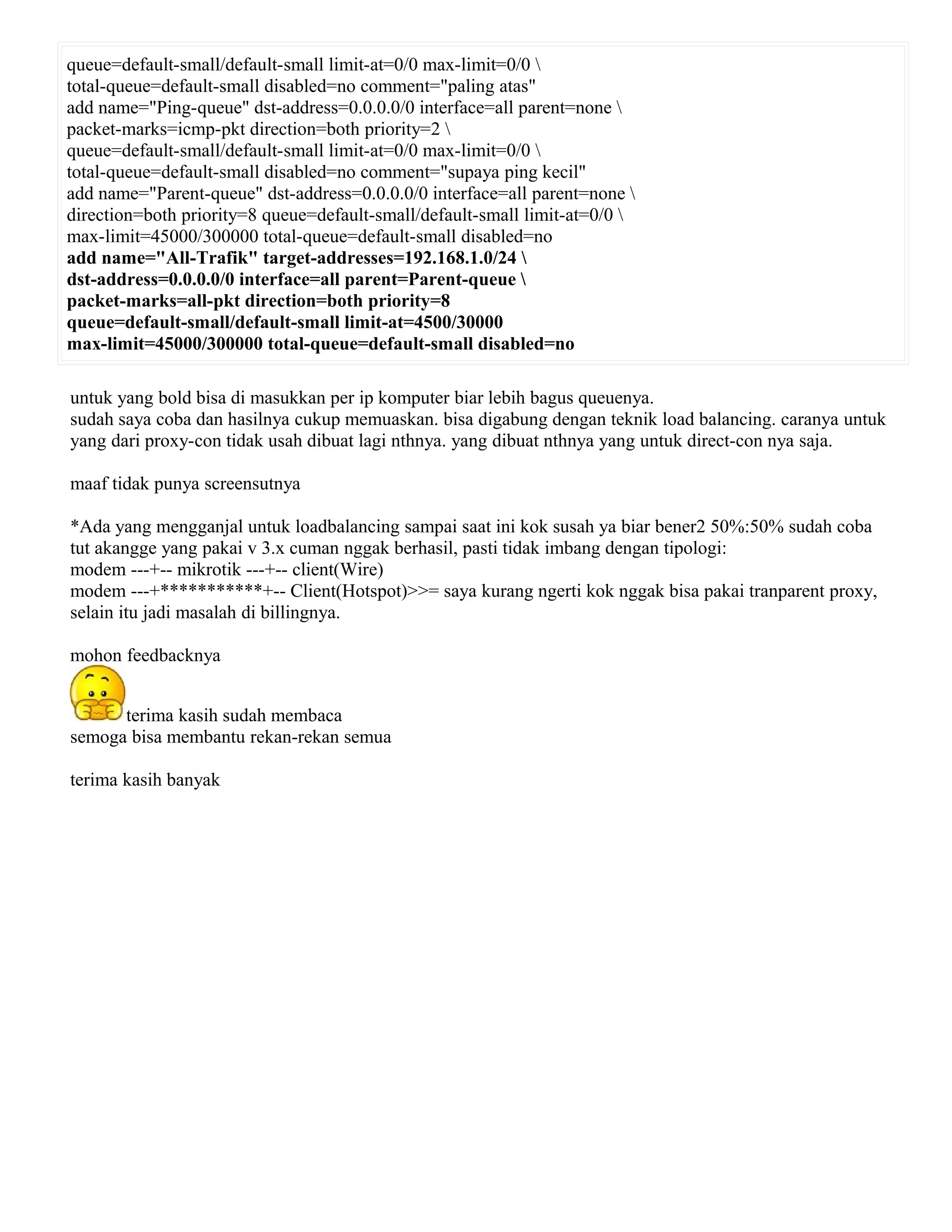 queue=default-small/default-small limit-at=0/0 max-limit=0/0 
total-queue=default-small disabled=no comment="paling atas"
add name="Ping-queue" dst-address=0.0.0.0/0 interface=all parent=none 
packet-marks=icmp-pkt direction=both priority=2 
queue=default-small/default-small limit-at=0/0 max-limit=0/0 
total-queue=default-small disabled=no comment="supaya ping kecil"
add name="Parent-queue" dst-address=0.0.0.0/0 interface=all parent=none 
direction=both priority=8 queue=default-small/default-small limit-at=0/0 
max-limit=45000/300000 total-queue=default-small disabled=no
add name="All-Trafik" target-addresses=192.168.1.0/24 
dst-address=0.0.0.0/0 interface=all parent=Parent-queue 
packet-marks=all-pkt direction=both priority=8
queue=default-small/default-small limit-at=4500/30000
max-limit=45000/300000 total-queue=default-small disabled=no
untuk yang bold bisa di masukkan per ip komputer biar lebih bagus queuenya.
sudah saya coba dan hasilnya cukup memuaskan. bisa digabung dengan teknik load balancing. caranya untuk
yang dari proxy-con tidak usah dibuat lagi nthnya. yang dibuat nthnya yang untuk direct-con nya saja.
maaf tidak punya screensutnya
*Ada yang mengganjal untuk loadbalancing sampai saat ini kok susah ya biar bener2 50%:50% sudah coba
tut akangge yang pakai v 3.x cuman nggak berhasil, pasti tidak imbang dengan tipologi:
modem ---+-- mikrotik ---+-- client(Wire)
modem ---+***********+-- Client(Hotspot)>>= saya kurang ngerti kok nggak bisa pakai tranparent proxy,
selain itu jadi masalah di billingnya.
mohon feedbacknya
terima kasih sudah membaca
semoga bisa membantu rekan-rekan semua
terima kasih banyak
 