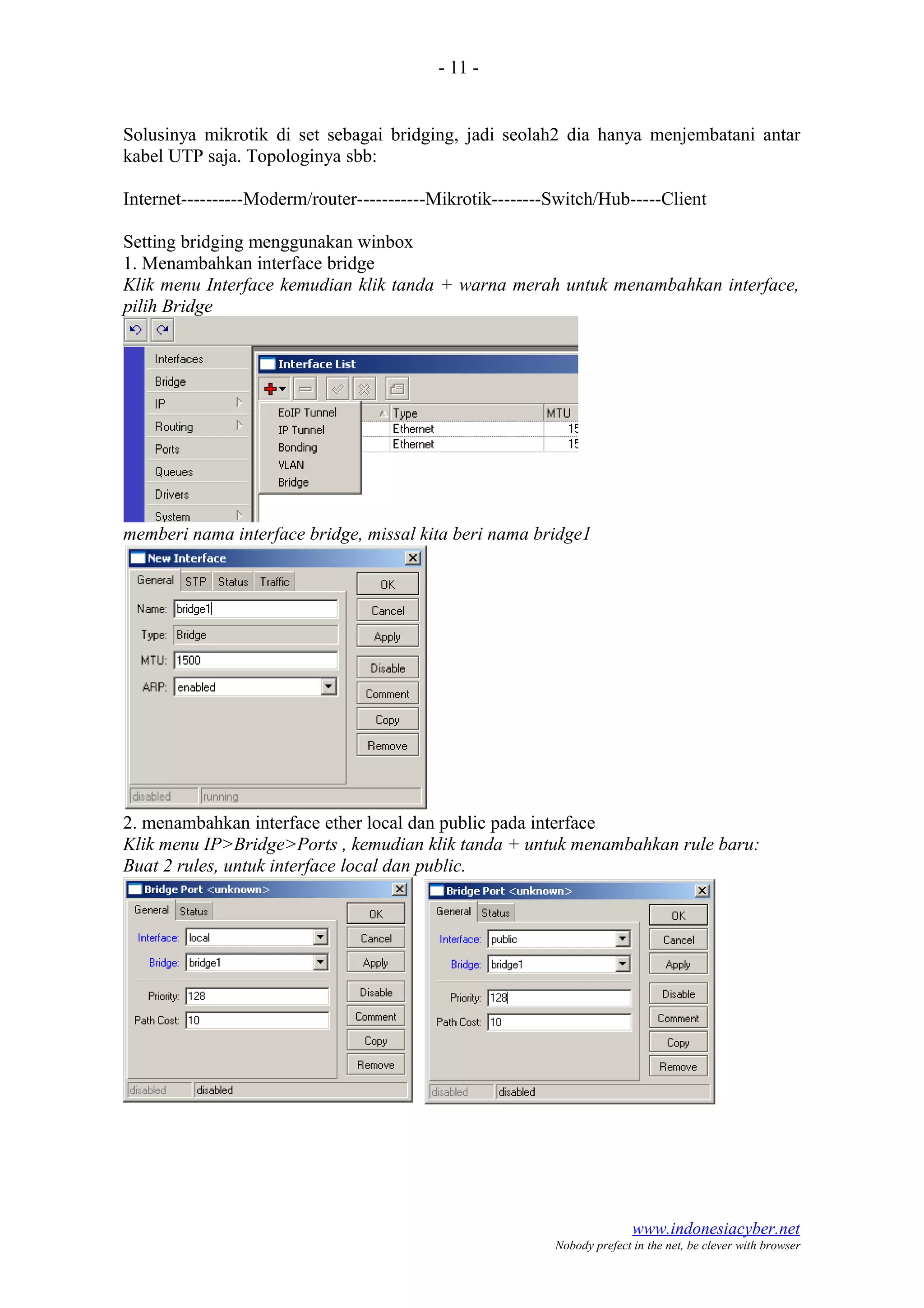 - 11 -
Solusinya mikrotik di set sebagai bridging, jadi seolah2 dia hanya menjembatani antar
kabel UTP saja. Topologinya sbb:
Internet----------Moderm/router-----------Mikrotik--------Switch/Hub-----Client
Setting bridging menggunakan winbox
1. Menambahkan interface bridge
Klik menu Interface kemudian klik tanda + warna merah untuk menambahkan interface,
pilih Bridge
memberi nama interface bridge, missal kita beri nama bridge1
2. menambahkan interface ether local dan public pada interface
Klik menu IP>Bridge>Ports , kemudian klik tanda + untuk menambahkan rule baru:
Buat 2 rules, untuk interface local dan public.
www.indonesiacyber.net
Nobody prefect in the net, be clever with browser
 