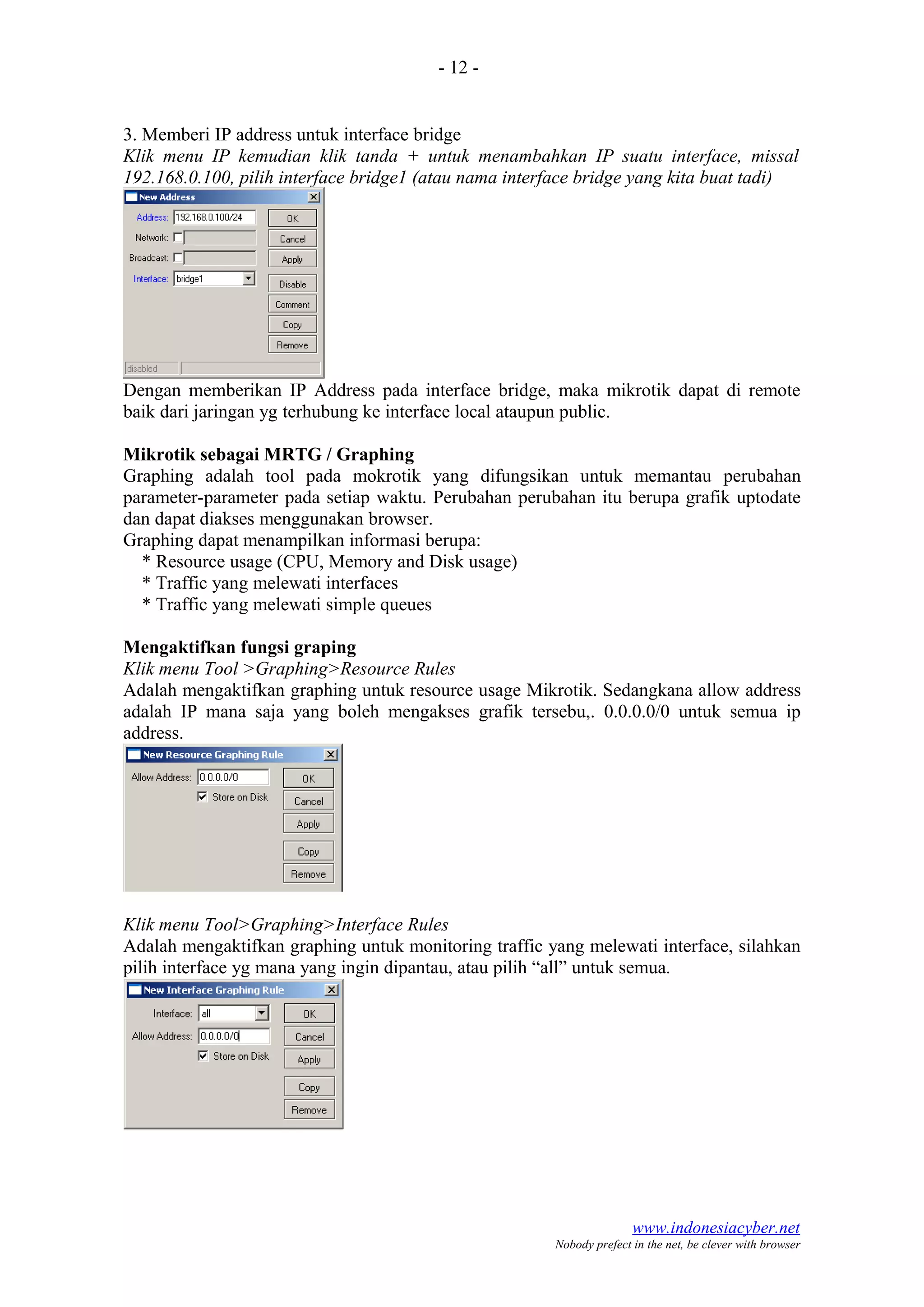 - 12 -
3. Memberi IP address untuk interface bridge
Klik menu IP kemudian klik tanda + untuk menambahkan IP suatu interface, missal
192.168.0.100, pilih interface bridge1 (atau nama interface bridge yang kita buat tadi)
Dengan memberikan IP Address pada interface bridge, maka mikrotik dapat di remote
baik dari jaringan yg terhubung ke interface local ataupun public.
Mikrotik sebagai MRTG / Graphing
Graphing adalah tool pada mokrotik yang difungsikan untuk memantau perubahan
parameter-parameter pada setiap waktu. Perubahan perubahan itu berupa grafik uptodate
dan dapat diakses menggunakan browser.
Graphing dapat menampilkan informasi berupa:
* Resource usage (CPU, Memory and Disk usage)
* Traffic yang melewati interfaces
* Traffic yang melewati simple queues
Mengaktifkan fungsi graping
Klik menu Tool >Graphing>Resource Rules
Adalah mengaktifkan graphing untuk resource usage Mikrotik. Sedangkana allow address
adalah IP mana saja yang boleh mengakses grafik tersebu,. 0.0.0.0/0 untuk semua ip
address.
Klik menu Tool>Graphing>Interface Rules
Adalah mengaktifkan graphing untuk monitoring traffic yang melewati interface, silahkan
pilih interface yg mana yang ingin dipantau, atau pilih “all” untuk semua.
www.indonesiacyber.net
Nobody prefect in the net, be clever with browser
 