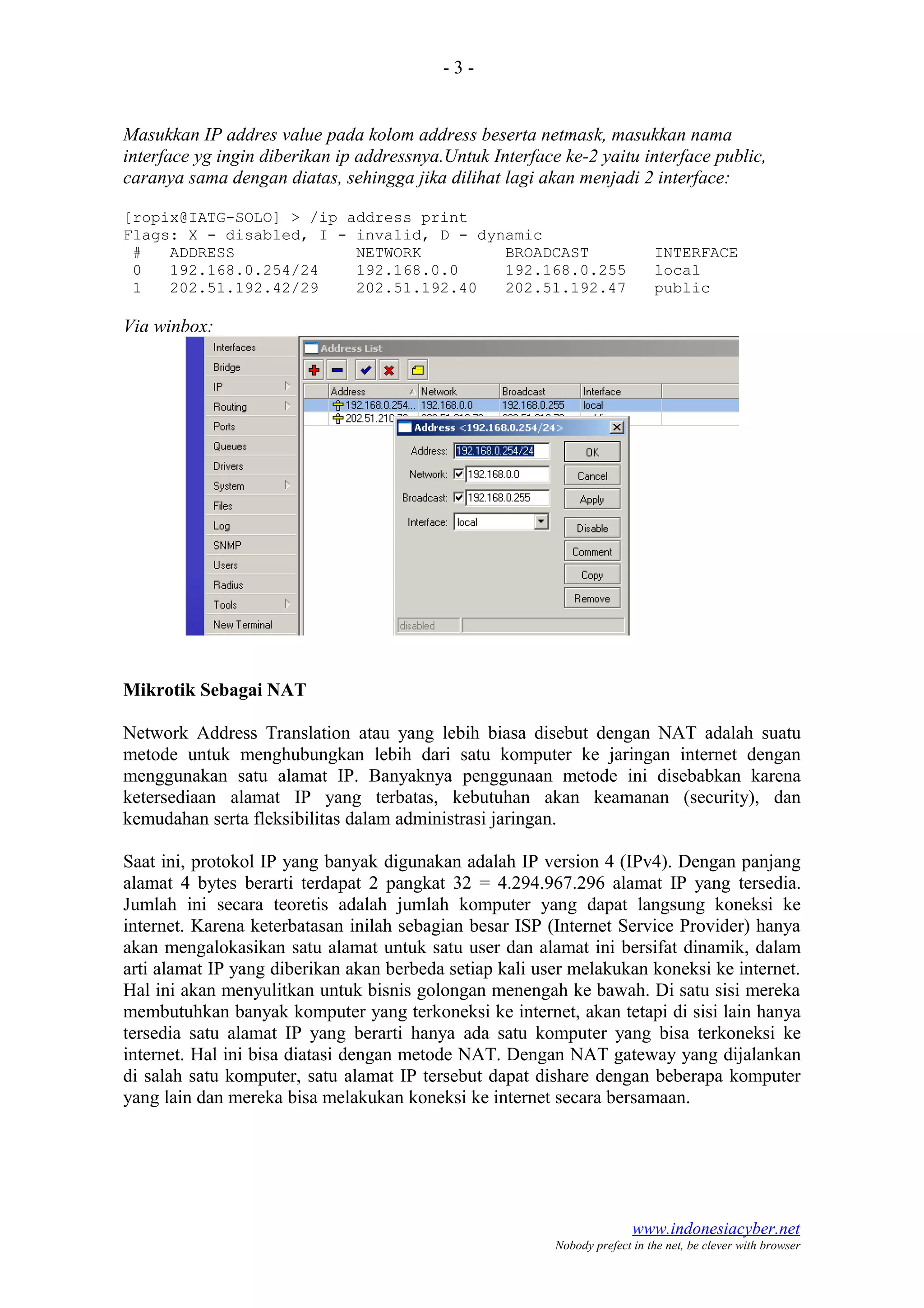 - 3 -
Masukkan IP addres value pada kolom address beserta netmask, masukkan nama
interface yg ingin diberikan ip addressnya.Untuk Interface ke-2 yaitu interface public,
caranya sama dengan diatas, sehingga jika dilihat lagi akan menjadi 2 interface:
[ropix@IATG-SOLO] > /ip address print
Flags: X - disabled, I - invalid, D - dynamic
# ADDRESS NETWORK BROADCAST INTERFACE
0 192.168.0.254/24 192.168.0.0 192.168.0.255 local
1 202.51.192.42/29 202.51.192.40 202.51.192.47 public
Via winbox:
Mikrotik Sebagai NAT
Network Address Translation atau yang lebih biasa disebut dengan NAT adalah suatu
metode untuk menghubungkan lebih dari satu komputer ke jaringan internet dengan
menggunakan satu alamat IP. Banyaknya penggunaan metode ini disebabkan karena
ketersediaan alamat IP yang terbatas, kebutuhan akan keamanan (security), dan
kemudahan serta fleksibilitas dalam administrasi jaringan.
Saat ini, protokol IP yang banyak digunakan adalah IP version 4 (IPv4). Dengan panjang
alamat 4 bytes berarti terdapat 2 pangkat 32 = 4.294.967.296 alamat IP yang tersedia.
Jumlah ini secara teoretis adalah jumlah komputer yang dapat langsung koneksi ke
internet. Karena keterbatasan inilah sebagian besar ISP (Internet Service Provider) hanya
akan mengalokasikan satu alamat untuk satu user dan alamat ini bersifat dinamik, dalam
arti alamat IP yang diberikan akan berbeda setiap kali user melakukan koneksi ke internet.
Hal ini akan menyulitkan untuk bisnis golongan menengah ke bawah. Di satu sisi mereka
membutuhkan banyak komputer yang terkoneksi ke internet, akan tetapi di sisi lain hanya
tersedia satu alamat IP yang berarti hanya ada satu komputer yang bisa terkoneksi ke
internet. Hal ini bisa diatasi dengan metode NAT. Dengan NAT gateway yang dijalankan
di salah satu komputer, satu alamat IP tersebut dapat dishare dengan beberapa komputer
yang lain dan mereka bisa melakukan koneksi ke internet secara bersamaan.
www.indonesiacyber.net
Nobody prefect in the net, be clever with browser
 