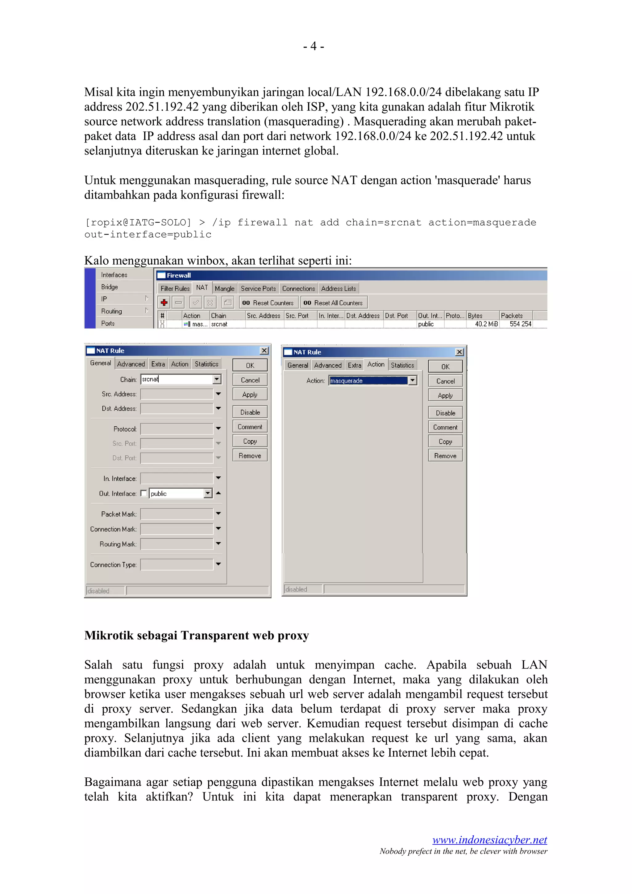 - 4 -
Misal kita ingin menyembunyikan jaringan local/LAN 192.168.0.0/24 dibelakang satu IP
address 202.51.192.42 yang diberikan oleh ISP, yang kita gunakan adalah fitur Mikrotik
source network address translation (masquerading) . Masquerading akan merubah paket-
paket data IP address asal dan port dari network 192.168.0.0/24 ke 202.51.192.42 untuk
selanjutnya diteruskan ke jaringan internet global.
Untuk menggunakan masquerading, rule source NAT dengan action 'masquerade' harus
ditambahkan pada konfigurasi firewall:
[ropix@IATG-SOLO] > /ip firewall nat add chain=srcnat action=masquerade
out-interface=public
Kalo menggunakan winbox, akan terlihat seperti ini:
Mikrotik sebagai Transparent web proxy
Salah satu fungsi proxy adalah untuk menyimpan cache. Apabila sebuah LAN
menggunakan proxy untuk berhubungan dengan Internet, maka yang dilakukan oleh
browser ketika user mengakses sebuah url web server adalah mengambil request tersebut
di proxy server. Sedangkan jika data belum terdapat di proxy server maka proxy
mengambilkan langsung dari web server. Kemudian request tersebut disimpan di cache
proxy. Selanjutnya jika ada client yang melakukan request ke url yang sama, akan
diambilkan dari cache tersebut. Ini akan membuat akses ke Internet lebih cepat.
Bagaimana agar setiap pengguna dipastikan mengakses Internet melalu web proxy yang
telah kita aktifkan? Untuk ini kita dapat menerapkan transparent proxy. Dengan
www.indonesiacyber.net
Nobody prefect in the net, be clever with browser
 