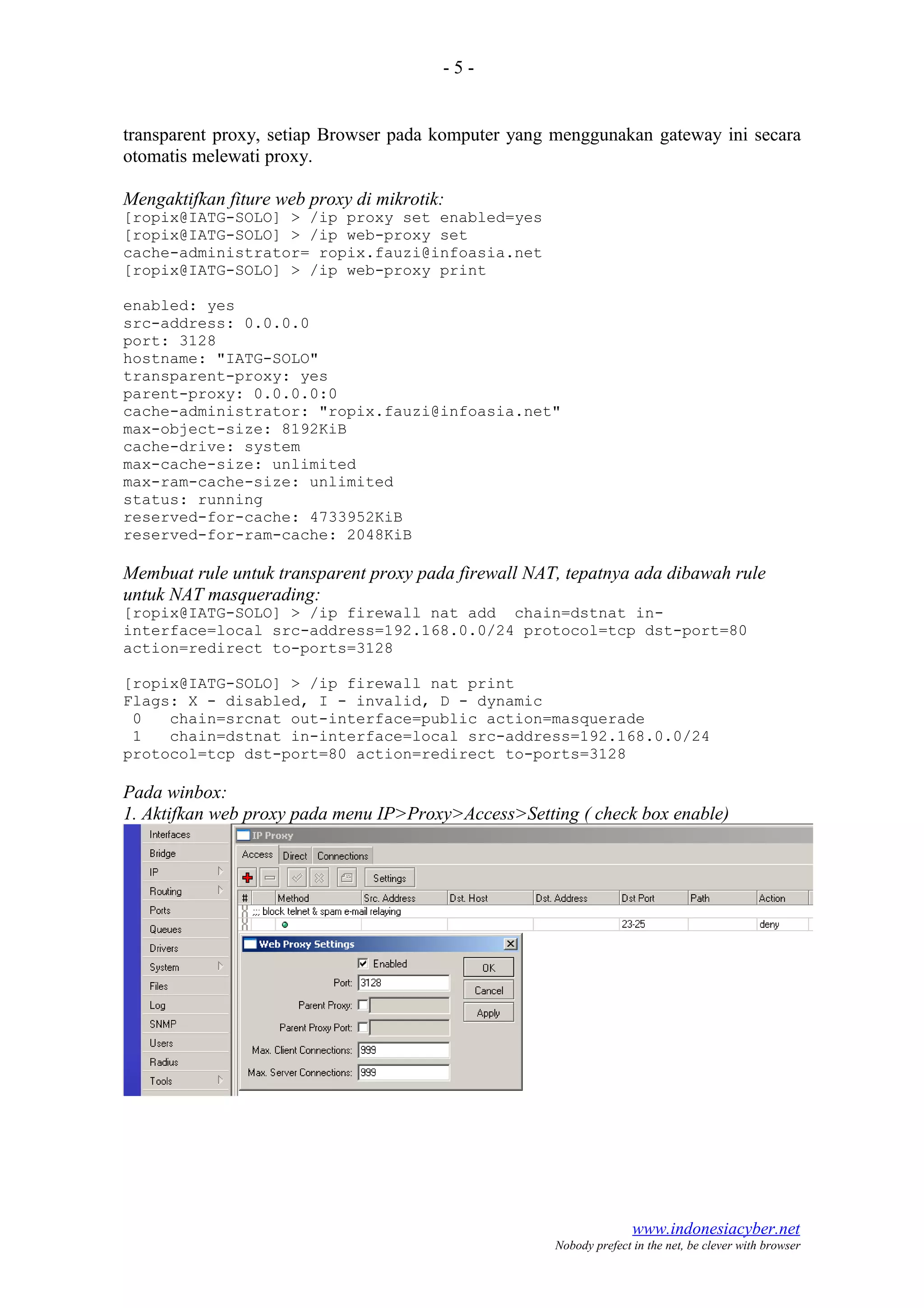 - 5 -
transparent proxy, setiap Browser pada komputer yang menggunakan gateway ini secara
otomatis melewati proxy.
Mengaktifkan fiture web proxy di mikrotik:
[ropix@IATG-SOLO] > /ip proxy set enabled=yes
[ropix@IATG-SOLO] > /ip web-proxy set
cache-administrator= ropix.fauzi@infoasia.net
[ropix@IATG-SOLO] > /ip web-proxy print
enabled: yes
src-address: 0.0.0.0
port: 3128
hostname: "IATG-SOLO"
transparent-proxy: yes
parent-proxy: 0.0.0.0:0
cache-administrator: "ropix.fauzi@infoasia.net"
max-object-size: 8192KiB
cache-drive: system
max-cache-size: unlimited
max-ram-cache-size: unlimited
status: running
reserved-for-cache: 4733952KiB
reserved-for-ram-cache: 2048KiB
Membuat rule untuk transparent proxy pada firewall NAT, tepatnya ada dibawah rule
untuk NAT masquerading:
[ropix@IATG-SOLO] > /ip firewall nat add chain=dstnat in-
interface=local src-address=192.168.0.0/24 protocol=tcp dst-port=80
action=redirect to-ports=3128
[ropix@IATG-SOLO] > /ip firewall nat print
Flags: X - disabled, I - invalid, D - dynamic
0 chain=srcnat out-interface=public action=masquerade
1 chain=dstnat in-interface=local src-address=192.168.0.0/24
protocol=tcp dst-port=80 action=redirect to-ports=3128
Pada winbox:
1. Aktifkan web proxy pada menu IP>Proxy>Access>Setting ( check box enable)
www.indonesiacyber.net
Nobody prefect in the net, be clever with browser
 