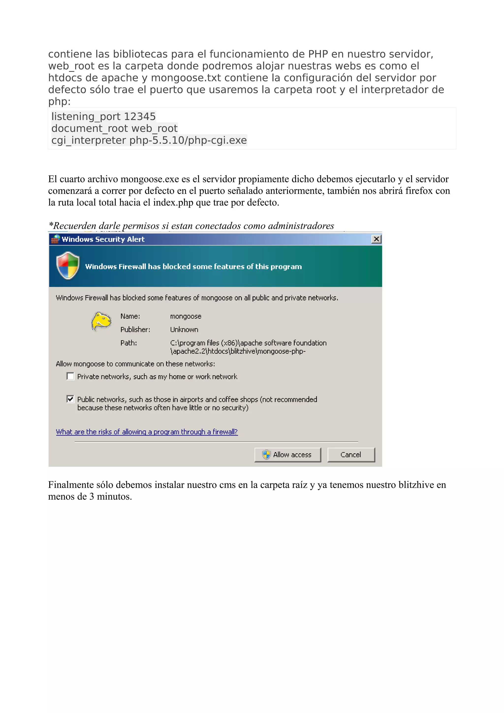 contiene las bibliotecas para el funcionamiento de PHP en nuestro servidor, web_root es la carpeta donde podremos alojar nuestras webs es como el htdocs de apache y mongoose.txt contiene la configuración del servidor por defecto sólo trae el puerto que usaremos la carpeta root y el interpretador de php: 
listening_port 12345document_root web_rootcgi_interpreter php-5.5.10/php-cgi.exe 
El cuarto archivo mongoose.exe es el servidor propiamente dicho debemos ejecutarlo y el servidor comenzará a correr por defecto en el puerto señalado anteriormente, también nos abrirá firefox con la ruta local total hacia el index.php que trae por defecto. *Recuerden darle permisos si estan conectados como administradoresFinalmente sólo debemos instalar nuestro cms en la carpeta raíz y ya tenemos nuestro blitzhive en menos de 3 minutos.  