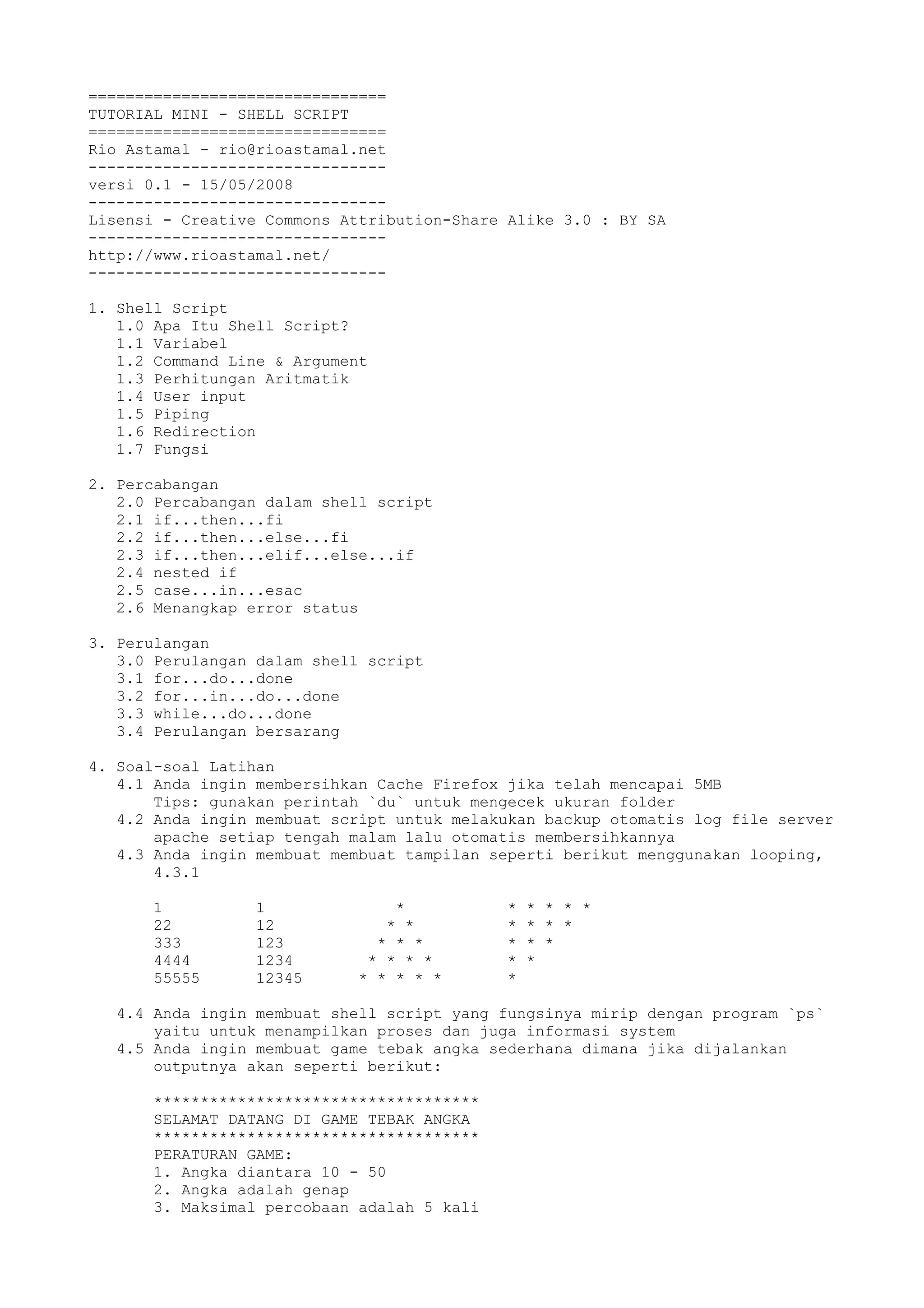 ================================
TUTORIAL MINI - SHELL SCRIPT
================================
Rio Astamal - rio@rioastamal.net
--------------------------------
versi 0.1 - 15/05/2008
--------------------------------
Lisensi - Creative Commons Attribution-Share Alike 3.0 : BY SA
--------------------------------
http://www.rioastamal.net/
--------------------------------
1. Shell Script
1.0 Apa Itu Shell Script?
1.1 Variabel
1.2 Command Line & Argument
1.3 Perhitungan Aritmatik
1.4 User input
1.5 Piping
1.6 Redirection
1.7 Fungsi
2. Percabangan
2.0 Percabangan dalam shell script
2.1 if...then...fi
2.2 if...then...else...fi
2.3 if...then...elif...else...if
2.4 nested if
2.5 case...in...esac
2.6 Menangkap error status
3. Perulangan
3.0 Perulangan dalam shell script
3.1 for...do...done
3.2 for...in...do...done
3.3 while...do...done
3.4 Perulangan bersarang
4. Soal-soal Latihan
4.1 Anda ingin membersihkan Cache Firefox jika telah mencapai 5MB
Tips: gunakan perintah `du` untuk mengecek ukuran folder
4.2 Anda ingin membuat script untuk melakukan backup otomatis log file server
apache setiap tengah malam lalu otomatis membersihkannya
4.3 Anda ingin membuat membuat tampilan seperti berikut menggunakan looping,
4.3.1
1 1 * * * * * *
22 12 * * * * * *
333 123 * * * * * *
4444 1234 * * * * * *
55555 12345 * * * * * *
4.4 Anda ingin membuat shell script yang fungsinya mirip dengan program `ps`
yaitu untuk menampilkan proses dan juga informasi system
4.5 Anda ingin membuat game tebak angka sederhana dimana jika dijalankan
outputnya akan seperti berikut:
***********************************
SELAMAT DATANG DI GAME TEBAK ANGKA
***********************************
PERATURAN GAME:
1. Angka diantara 10 - 50
2. Angka adalah genap
3. Maksimal percobaan adalah 5 kali
 