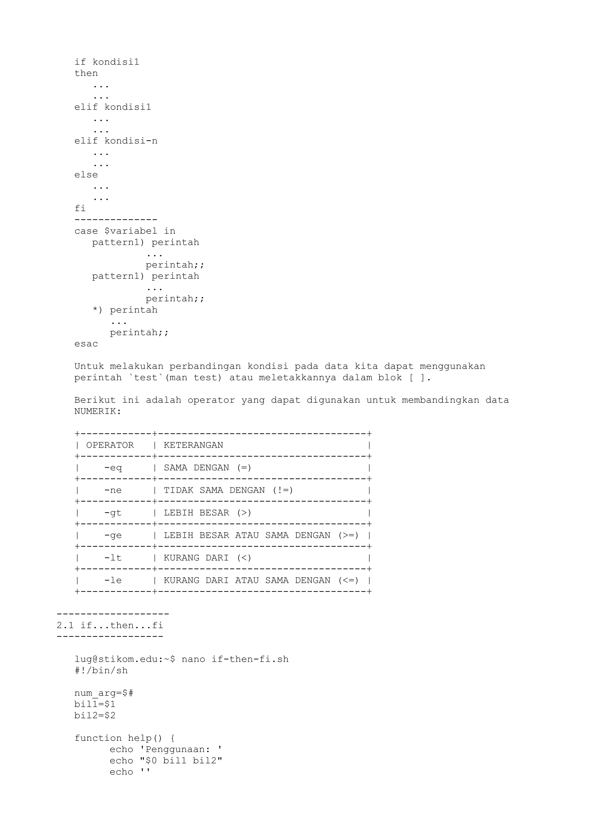 if kondisi1
then
...
...
elif kondisi1
...
...
elif kondisi-n
...
...
else
...
...
fi
--------------
case $variabel in
pattern1) perintah
...
perintah;;
pattern1) perintah
...
perintah;;
*) perintah
...
perintah;;
esac
Untuk melakukan perbandingan kondisi pada data kita dapat menggunakan
perintah `test`(man test) atau meletakkannya dalam blok [ ].
Berikut ini adalah operator yang dapat digunakan untuk membandingkan data
NUMERIK:
+------------+-----------------------------------+
| OPERATOR | KETERANGAN |
+------------+-----------------------------------+
| -eq | SAMA DENGAN (=) |
+------------+-----------------------------------+
| -ne | TIDAK SAMA DENGAN (!=) |
+------------+-----------------------------------+
| -gt | LEBIH BESAR (>) |
+------------+-----------------------------------+
| -ge | LEBIH BESAR ATAU SAMA DENGAN (>=) |
+------------+-----------------------------------+
| -lt | KURANG DARI (<) |
+------------+-----------------------------------+
| -le | KURANG DARI ATAU SAMA DENGAN (<=) |
+------------+-----------------------------------+
-------------------
2.1 if...then...fi
------------------
lug@stikom.edu:~$ nano if-then-fi.sh
#!/bin/sh
num_arg=$#
bil1=$1
bil2=$2
function help() {
echo 'Penggunaan: '
echo "$0 bil1 bil2"
echo ''
 