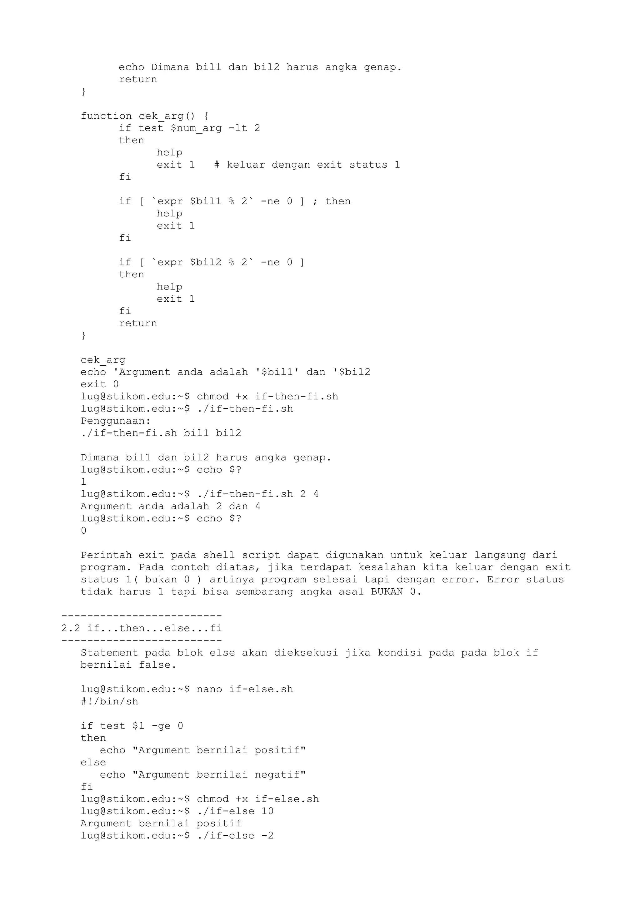 echo Dimana bil1 dan bil2 harus angka genap.
return
}
function cek_arg() {
if test $num_arg -lt 2
then
help
exit 1 # keluar dengan exit status 1
fi
if [ `expr $bil1 % 2` -ne 0 ] ; then
help
exit 1
fi
if [ `expr $bil2 % 2` -ne 0 ]
then
help
exit 1
fi
return
}
cek_arg
echo 'Argument anda adalah '$bil1' dan '$bil2
exit 0
lug@stikom.edu:~$ chmod +x if-then-fi.sh
lug@stikom.edu:~$ ./if-then-fi.sh
Penggunaan:
./if-then-fi.sh bil1 bil2
Dimana bil1 dan bil2 harus angka genap.
lug@stikom.edu:~$ echo $?
1
lug@stikom.edu:~$ ./if-then-fi.sh 2 4
Argument anda adalah 2 dan 4
lug@stikom.edu:~$ echo $?
0
Perintah exit pada shell script dapat digunakan untuk keluar langsung dari
program. Pada contoh diatas, jika terdapat kesalahan kita keluar dengan exit
status 1( bukan 0 ) artinya program selesai tapi dengan error. Error status
tidak harus 1 tapi bisa sembarang angka asal BUKAN 0.
-------------------------
2.2 if...then...else...fi
-------------------------
Statement pada blok else akan dieksekusi jika kondisi pada pada blok if
bernilai false.
lug@stikom.edu:~$ nano if-else.sh
#!/bin/sh
if test $1 -ge 0
then
echo "Argument bernilai positif"
else
echo "Argument bernilai negatif"
fi
lug@stikom.edu:~$ chmod +x if-else.sh
lug@stikom.edu:~$ ./if-else 10
Argument bernilai positif
lug@stikom.edu:~$ ./if-else -2
 