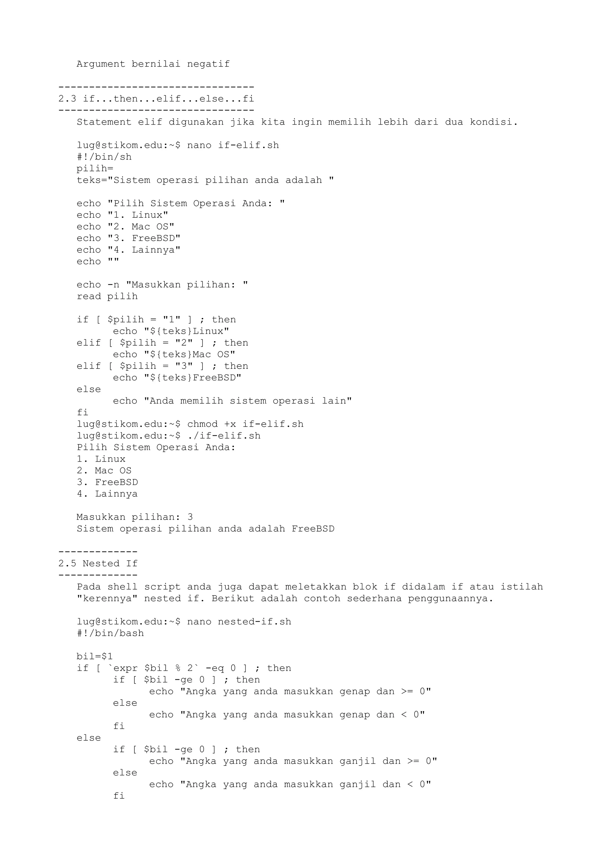Argument bernilai negatif
--------------------------------
2.3 if...then...elif...else...fi
--------------------------------
Statement elif digunakan jika kita ingin memilih lebih dari dua kondisi.
lug@stikom.edu:~$ nano if-elif.sh
#!/bin/sh
pilih=
teks="Sistem operasi pilihan anda adalah "
echo "Pilih Sistem Operasi Anda: "
echo "1. Linux"
echo "2. Mac OS"
echo "3. FreeBSD"
echo "4. Lainnya"
echo ""
echo -n "Masukkan pilihan: "
read pilih
if [ $pilih = "1" ] ; then
echo "${teks}Linux"
elif [ $pilih = "2" ] ; then
echo "${teks}Mac OS"
elif [ $pilih = "3" ] ; then
echo "${teks}FreeBSD"
else
echo "Anda memilih sistem operasi lain"
fi
lug@stikom.edu:~$ chmod +x if-elif.sh
lug@stikom.edu:~$ ./if-elif.sh
Pilih Sistem Operasi Anda:
1. Linux
2. Mac OS
3. FreeBSD
4. Lainnya
Masukkan pilihan: 3
Sistem operasi pilihan anda adalah FreeBSD
-------------
2.5 Nested If
-------------
Pada shell script anda juga dapat meletakkan blok if didalam if atau istilah
"kerennya" nested if. Berikut adalah contoh sederhana penggunaannya.
lug@stikom.edu:~$ nano nested-if.sh
#!/bin/bash
bil=$1
if [ `expr $bil % 2` -eq 0 ] ; then
if [ $bil -ge 0 ] ; then
echo "Angka yang anda masukkan genap dan >= 0"
else
echo "Angka yang anda masukkan genap dan < 0"
fi
else
if [ $bil -ge 0 ] ; then
echo "Angka yang anda masukkan ganjil dan >= 0"
else
echo "Angka yang anda masukkan ganjil dan < 0"
fi
 