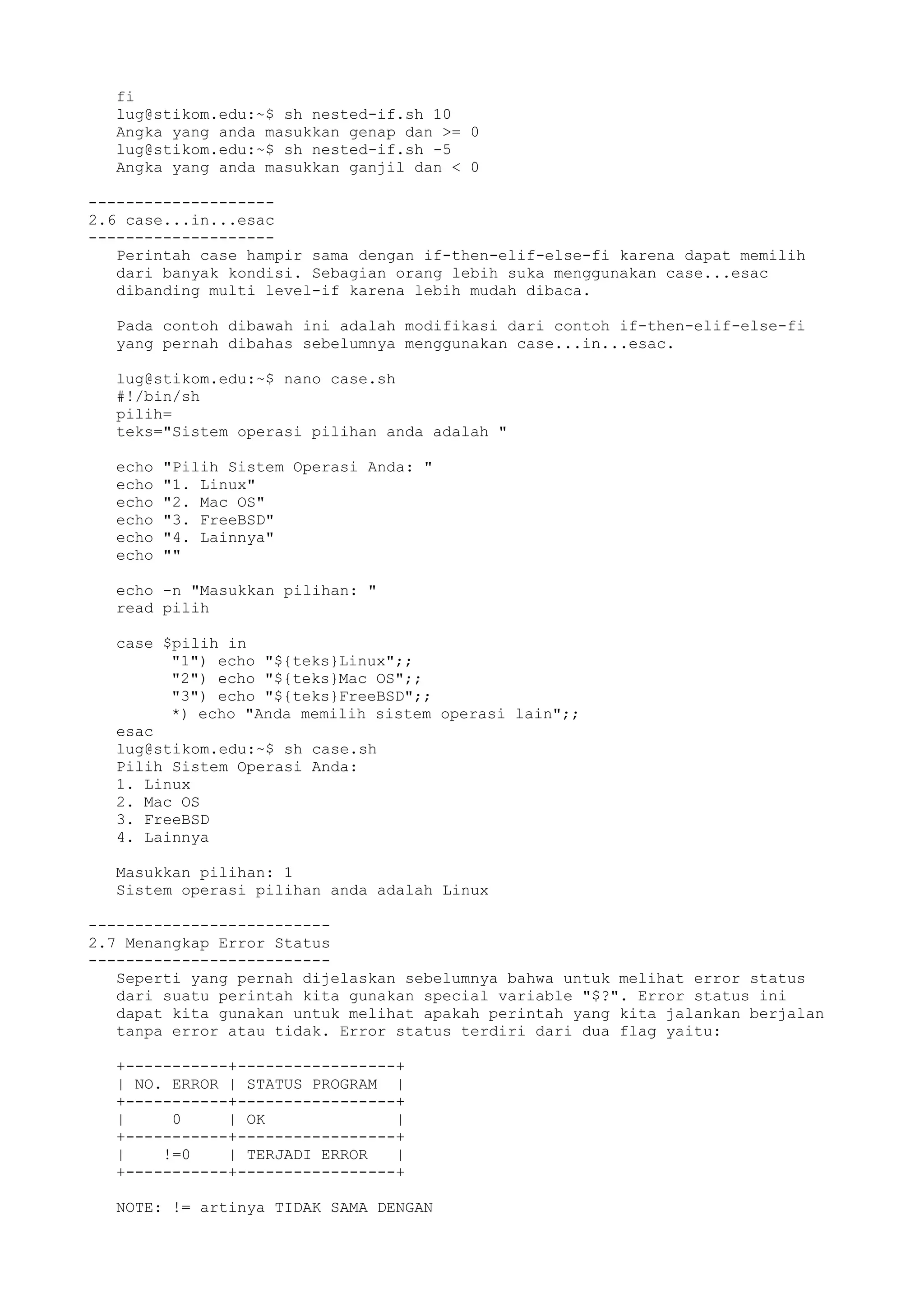 fi
lug@stikom.edu:~$ sh nested-if.sh 10
Angka yang anda masukkan genap dan >= 0
lug@stikom.edu:~$ sh nested-if.sh -5
Angka yang anda masukkan ganjil dan < 0
--------------------
2.6 case...in...esac
--------------------
Perintah case hampir sama dengan if-then-elif-else-fi karena dapat memilih
dari banyak kondisi. Sebagian orang lebih suka menggunakan case...esac
dibanding multi level-if karena lebih mudah dibaca.
Pada contoh dibawah ini adalah modifikasi dari contoh if-then-elif-else-fi
yang pernah dibahas sebelumnya menggunakan case...in...esac.
lug@stikom.edu:~$ nano case.sh
#!/bin/sh
pilih=
teks="Sistem operasi pilihan anda adalah "
echo "Pilih Sistem Operasi Anda: "
echo "1. Linux"
echo "2. Mac OS"
echo "3. FreeBSD"
echo "4. Lainnya"
echo ""
echo -n "Masukkan pilihan: "
read pilih
case $pilih in
"1") echo "${teks}Linux";;
"2") echo "${teks}Mac OS";;
"3") echo "${teks}FreeBSD";;
*) echo "Anda memilih sistem operasi lain";;
esac
lug@stikom.edu:~$ sh case.sh
Pilih Sistem Operasi Anda:
1. Linux
2. Mac OS
3. FreeBSD
4. Lainnya
Masukkan pilihan: 1
Sistem operasi pilihan anda adalah Linux
--------------------------
2.7 Menangkap Error Status
--------------------------
Seperti yang pernah dijelaskan sebelumnya bahwa untuk melihat error status
dari suatu perintah kita gunakan special variable "$?". Error status ini
dapat kita gunakan untuk melihat apakah perintah yang kita jalankan berjalan
tanpa error atau tidak. Error status terdiri dari dua flag yaitu:
+-----------+-----------------+
| NO. ERROR | STATUS PROGRAM |
+-----------+-----------------+
| 0 | OK |
+-----------+-----------------+
| !=0 | TERJADI ERROR |
+-----------+-----------------+
NOTE: != artinya TIDAK SAMA DENGAN
 