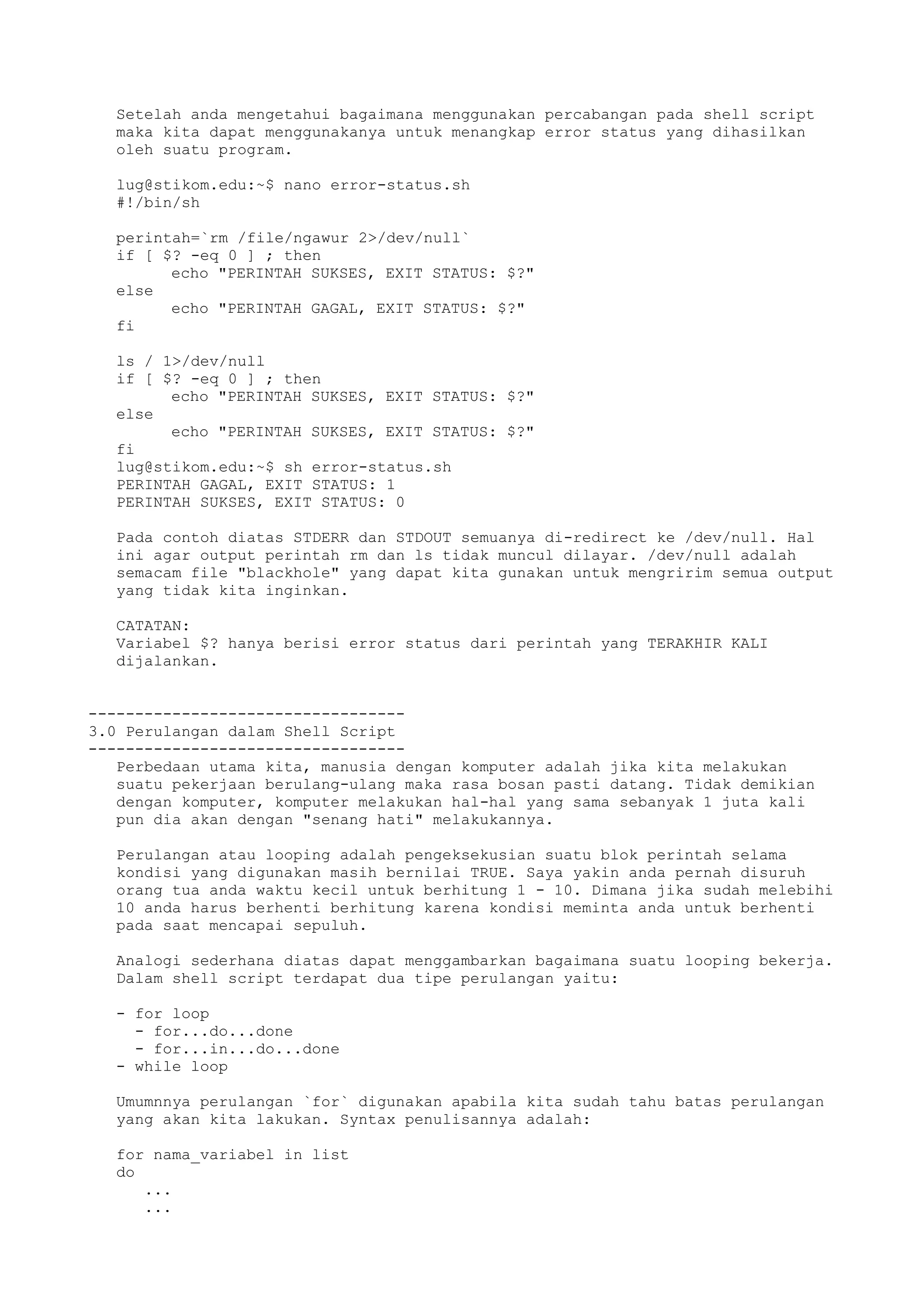 Setelah anda mengetahui bagaimana menggunakan percabangan pada shell script
maka kita dapat menggunakanya untuk menangkap error status yang dihasilkan
oleh suatu program.
lug@stikom.edu:~$ nano error-status.sh
#!/bin/sh
perintah=`rm /file/ngawur 2>/dev/null`
if [ $? -eq 0 ] ; then
echo "PERINTAH SUKSES, EXIT STATUS: $?"
else
echo "PERINTAH GAGAL, EXIT STATUS: $?"
fi
ls / 1>/dev/null
if [ $? -eq 0 ] ; then
echo "PERINTAH SUKSES, EXIT STATUS: $?"
else
echo "PERINTAH SUKSES, EXIT STATUS: $?"
fi
lug@stikom.edu:~$ sh error-status.sh
PERINTAH GAGAL, EXIT STATUS: 1
PERINTAH SUKSES, EXIT STATUS: 0
Pada contoh diatas STDERR dan STDOUT semuanya di-redirect ke /dev/null. Hal
ini agar output perintah rm dan ls tidak muncul dilayar. /dev/null adalah
semacam file "blackhole" yang dapat kita gunakan untuk mengririm semua output
yang tidak kita inginkan.
CATATAN:
Variabel $? hanya berisi error status dari perintah yang TERAKHIR KALI
dijalankan.
----------------------------------
3.0 Perulangan dalam Shell Script
----------------------------------
Perbedaan utama kita, manusia dengan komputer adalah jika kita melakukan
suatu pekerjaan berulang-ulang maka rasa bosan pasti datang. Tidak demikian
dengan komputer, komputer melakukan hal-hal yang sama sebanyak 1 juta kali
pun dia akan dengan "senang hati" melakukannya.
Perulangan atau looping adalah pengeksekusian suatu blok perintah selama
kondisi yang digunakan masih bernilai TRUE. Saya yakin anda pernah disuruh
orang tua anda waktu kecil untuk berhitung 1 - 10. Dimana jika sudah melebihi
10 anda harus berhenti berhitung karena kondisi meminta anda untuk berhenti
pada saat mencapai sepuluh.
Analogi sederhana diatas dapat menggambarkan bagaimana suatu looping bekerja.
Dalam shell script terdapat dua tipe perulangan yaitu:
- for loop
- for...do...done
- for...in...do...done
- while loop
Umumnnya perulangan `for` digunakan apabila kita sudah tahu batas perulangan
yang akan kita lakukan. Syntax penulisannya adalah:
for nama_variabel in list
do
...
...
 