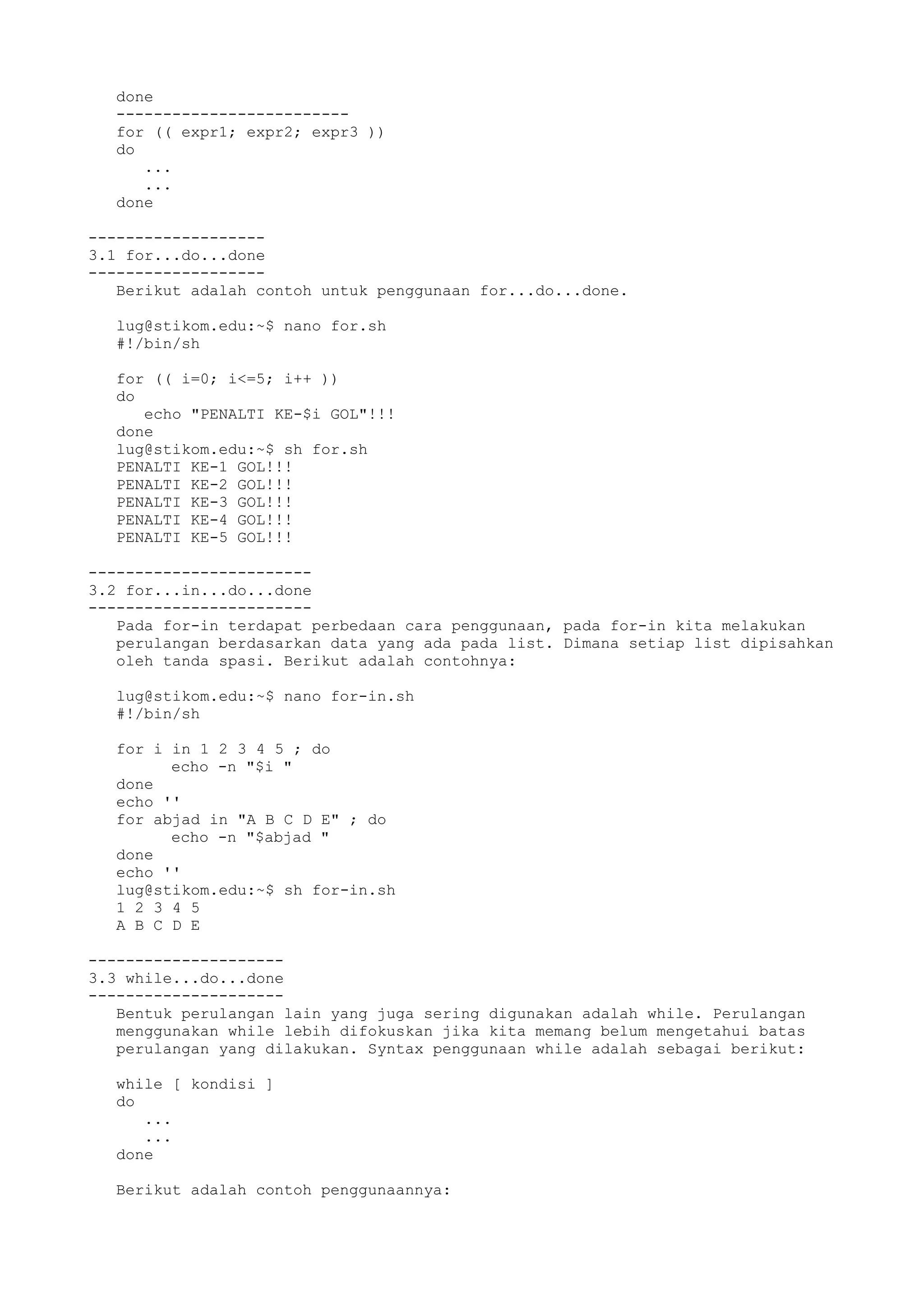 done
-------------------------
for (( expr1; expr2; expr3 ))
do
...
...
done
-------------------
3.1 for...do...done
-------------------
Berikut adalah contoh untuk penggunaan for...do...done.
lug@stikom.edu:~$ nano for.sh
#!/bin/sh
for (( i=0; i<=5; i++ ))
do
echo "PENALTI KE-$i GOL"!!!
done
lug@stikom.edu:~$ sh for.sh
PENALTI KE-1 GOL!!!
PENALTI KE-2 GOL!!!
PENALTI KE-3 GOL!!!
PENALTI KE-4 GOL!!!
PENALTI KE-5 GOL!!!
------------------------
3.2 for...in...do...done
------------------------
Pada for-in terdapat perbedaan cara penggunaan, pada for-in kita melakukan
perulangan berdasarkan data yang ada pada list. Dimana setiap list dipisahkan
oleh tanda spasi. Berikut adalah contohnya:
lug@stikom.edu:~$ nano for-in.sh
#!/bin/sh
for i in 1 2 3 4 5 ; do
echo -n "$i "
done
echo ''
for abjad in "A B C D E" ; do
echo -n "$abjad "
done
echo ''
lug@stikom.edu:~$ sh for-in.sh
1 2 3 4 5
A B C D E
---------------------
3.3 while...do...done
---------------------
Bentuk perulangan lain yang juga sering digunakan adalah while. Perulangan
menggunakan while lebih difokuskan jika kita memang belum mengetahui batas
perulangan yang dilakukan. Syntax penggunaan while adalah sebagai berikut:
while [ kondisi ]
do
...
...
done
Berikut adalah contoh penggunaannya:
 