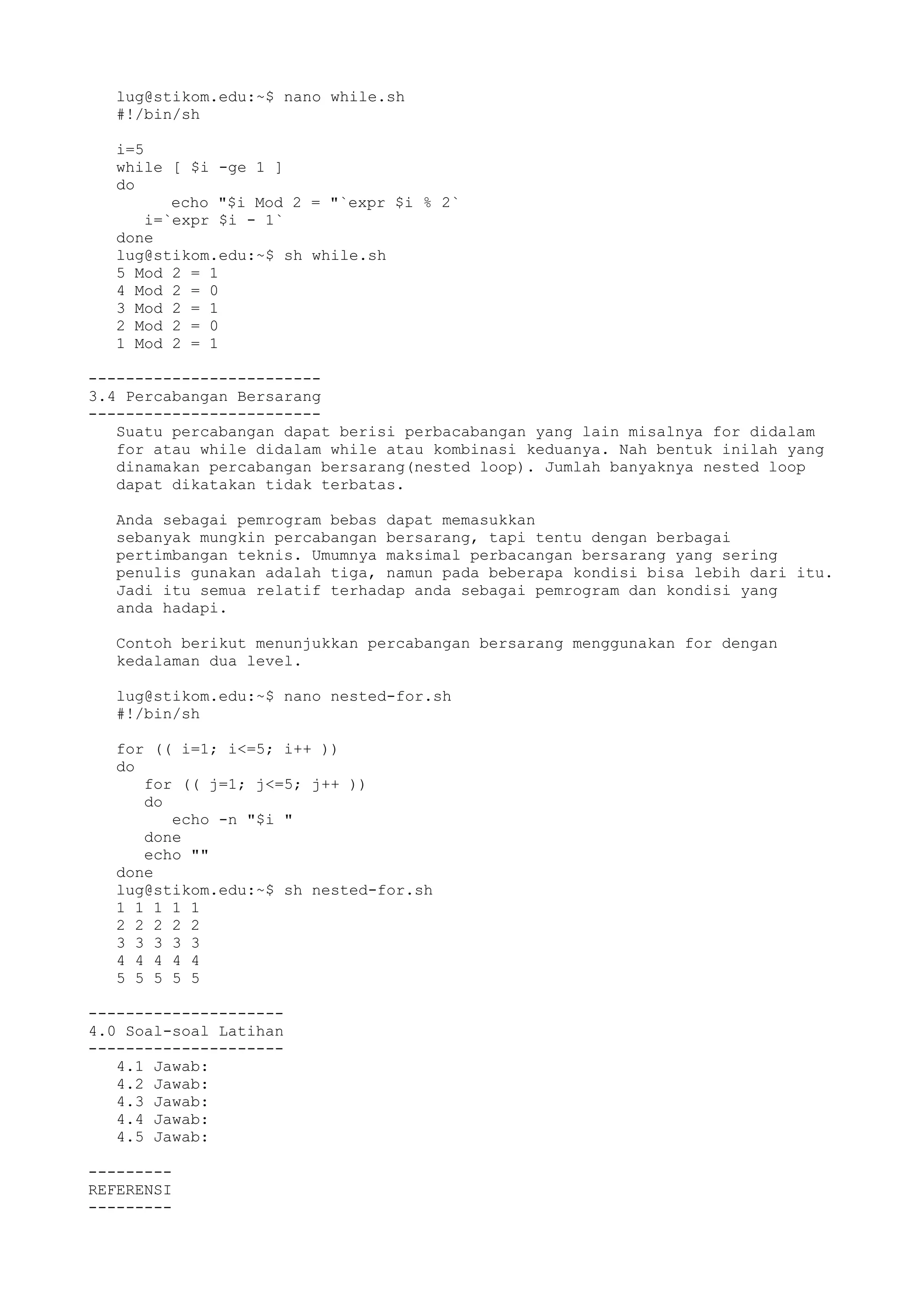 lug@stikom.edu:~$ nano while.sh
#!/bin/sh
i=5
while [ $i -ge 1 ]
do
echo "$i Mod 2 = "`expr $i % 2`
i=`expr $i - 1`
done
lug@stikom.edu:~$ sh while.sh
5 Mod 2 = 1
4 Mod 2 = 0
3 Mod 2 = 1
2 Mod 2 = 0
1 Mod 2 = 1
-------------------------
3.4 Percabangan Bersarang
-------------------------
Suatu percabangan dapat berisi perbacabangan yang lain misalnya for didalam
for atau while didalam while atau kombinasi keduanya. Nah bentuk inilah yang
dinamakan percabangan bersarang(nested loop). Jumlah banyaknya nested loop
dapat dikatakan tidak terbatas.
Anda sebagai pemrogram bebas dapat memasukkan
sebanyak mungkin percabangan bersarang, tapi tentu dengan berbagai
pertimbangan teknis. Umumnya maksimal perbacangan bersarang yang sering
penulis gunakan adalah tiga, namun pada beberapa kondisi bisa lebih dari itu.
Jadi itu semua relatif terhadap anda sebagai pemrogram dan kondisi yang
anda hadapi.
Contoh berikut menunjukkan percabangan bersarang menggunakan for dengan
kedalaman dua level.
lug@stikom.edu:~$ nano nested-for.sh
#!/bin/sh
for (( i=1; i<=5; i++ ))
do
for (( j=1; j<=5; j++ ))
do
echo -n "$i "
done
echo ""
done
lug@stikom.edu:~$ sh nested-for.sh
1 1 1 1 1
2 2 2 2 2
3 3 3 3 3
4 4 4 4 4
5 5 5 5 5
---------------------
4.0 Soal-soal Latihan
---------------------
4.1 Jawab:
4.2 Jawab:
4.3 Jawab:
4.4 Jawab:
4.5 Jawab:
---------
REFERENSI
---------
 