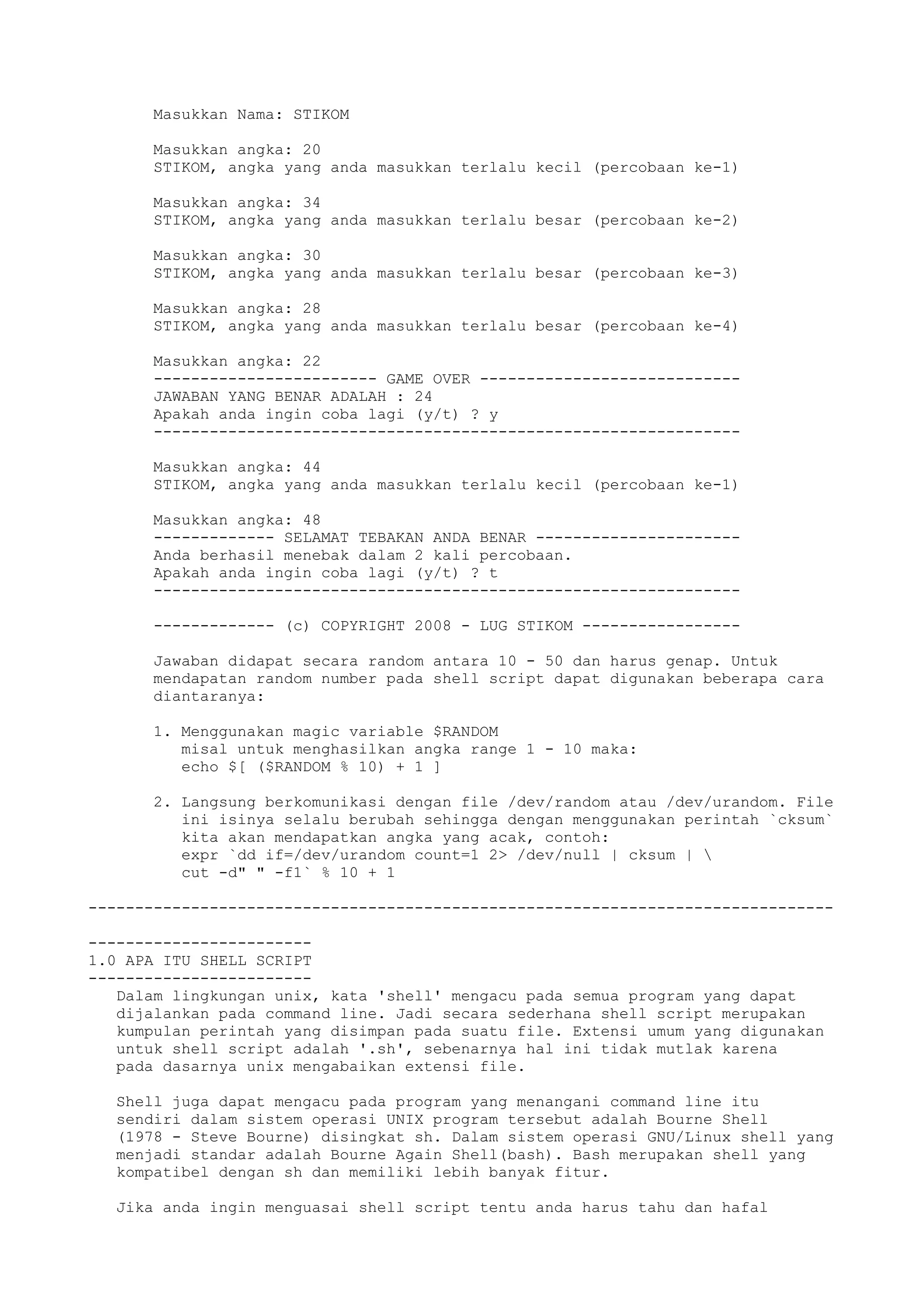 Masukkan Nama: STIKOM
Masukkan angka: 20
STIKOM, angka yang anda masukkan terlalu kecil (percobaan ke-1)
Masukkan angka: 34
STIKOM, angka yang anda masukkan terlalu besar (percobaan ke-2)
Masukkan angka: 30
STIKOM, angka yang anda masukkan terlalu besar (percobaan ke-3)
Masukkan angka: 28
STIKOM, angka yang anda masukkan terlalu besar (percobaan ke-4)
Masukkan angka: 22
------------------------ GAME OVER ----------------------------
JAWABAN YANG BENAR ADALAH : 24
Apakah anda ingin coba lagi (y/t) ? y
---------------------------------------------------------------
Masukkan angka: 44
STIKOM, angka yang anda masukkan terlalu kecil (percobaan ke-1)
Masukkan angka: 48
------------- SELAMAT TEBAKAN ANDA BENAR ----------------------
Anda berhasil menebak dalam 2 kali percobaan.
Apakah anda ingin coba lagi (y/t) ? t
---------------------------------------------------------------
------------- (c) COPYRIGHT 2008 - LUG STIKOM -----------------
Jawaban didapat secara random antara 10 - 50 dan harus genap. Untuk
mendapatan random number pada shell script dapat digunakan beberapa cara
diantaranya:
1. Menggunakan magic variable $RANDOM
misal untuk menghasilkan angka range 1 - 10 maka:
echo $[ ($RANDOM % 10) + 1 ]
2. Langsung berkomunikasi dengan file /dev/random atau /dev/urandom. File
ini isinya selalu berubah sehingga dengan menggunakan perintah `cksum`
kita akan mendapatkan angka yang acak, contoh:
expr `dd if=/dev/urandom count=1 2> /dev/null | cksum | 
cut -d" " -f1` % 10 + 1
--------------------------------------------------------------------------------
------------------------
1.0 APA ITU SHELL SCRIPT
------------------------
Dalam lingkungan unix, kata 'shell' mengacu pada semua program yang dapat
dijalankan pada command line. Jadi secara sederhana shell script merupakan
kumpulan perintah yang disimpan pada suatu file. Extensi umum yang digunakan
untuk shell script adalah '.sh', sebenarnya hal ini tidak mutlak karena
pada dasarnya unix mengabaikan extensi file.
Shell juga dapat mengacu pada program yang menangani command line itu
sendiri dalam sistem operasi UNIX program tersebut adalah Bourne Shell
(1978 - Steve Bourne) disingkat sh. Dalam sistem operasi GNU/Linux shell yang
menjadi standar adalah Bourne Again Shell(bash). Bash merupakan shell yang
kompatibel dengan sh dan memiliki lebih banyak fitur.
Jika anda ingin menguasai shell script tentu anda harus tahu dan hafal
 
