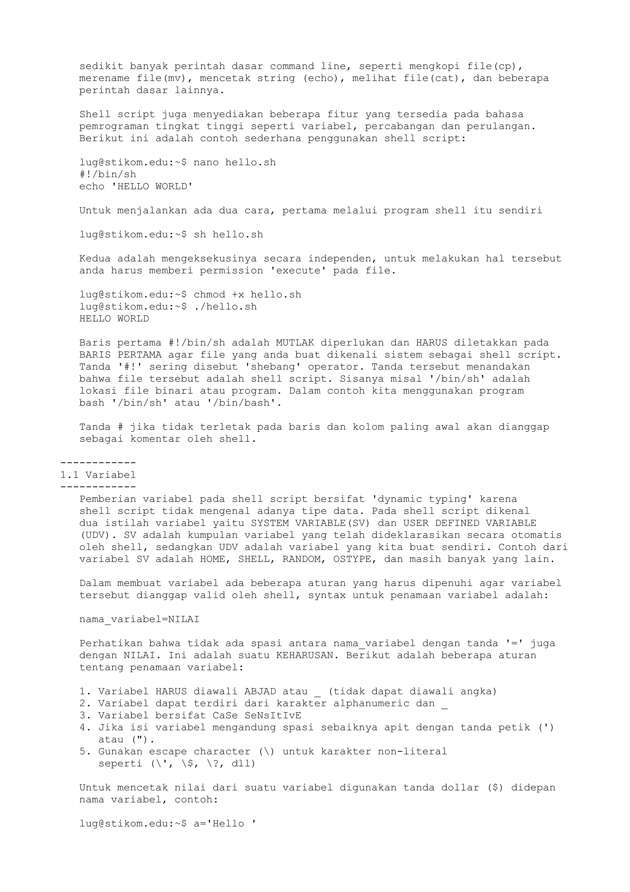 sedikit banyak perintah dasar command line, seperti mengkopi file(cp),
merename file(mv), mencetak string (echo), melihat file(cat), dan beberapa
perintah dasar lainnya.
Shell script juga menyediakan beberapa fitur yang tersedia pada bahasa
pemrograman tingkat tinggi seperti variabel, percabangan dan perulangan.
Berikut ini adalah contoh sederhana penggunakan shell script:
lug@stikom.edu:~$ nano hello.sh
#!/bin/sh
echo 'HELLO WORLD'
Untuk menjalankan ada dua cara, pertama melalui program shell itu sendiri
lug@stikom.edu:~$ sh hello.sh
Kedua adalah mengeksekusinya secara independen, untuk melakukan hal tersebut
anda harus memberi permission 'execute' pada file.
lug@stikom.edu:~$ chmod +x hello.sh
lug@stikom.edu:~$ ./hello.sh
HELLO WORLD
Baris pertama #!/bin/sh adalah MUTLAK diperlukan dan HARUS diletakkan pada
BARIS PERTAMA agar file yang anda buat dikenali sistem sebagai shell script.
Tanda '#!' sering disebut 'shebang' operator. Tanda tersebut menandakan
bahwa file tersebut adalah shell script. Sisanya misal '/bin/sh' adalah
lokasi file binari atau program. Dalam contoh kita menggunakan program
bash '/bin/sh' atau '/bin/bash'.
Tanda # jika tidak terletak pada baris dan kolom paling awal akan dianggap
sebagai komentar oleh shell.
------------
1.1 Variabel
------------
Pemberian variabel pada shell script bersifat 'dynamic typing' karena
shell script tidak mengenal adanya tipe data. Pada shell script dikenal
dua istilah variabel yaitu SYSTEM VARIABLE(SV) dan USER DEFINED VARIABLE
(UDV). SV adalah kumpulan variabel yang telah dideklarasikan secara otomatis
oleh shell, sedangkan UDV adalah variabel yang kita buat sendiri. Contoh dari
variabel SV adalah HOME, SHELL, RANDOM, OSTYPE, dan masih banyak yang lain.
Dalam membuat variabel ada beberapa aturan yang harus dipenuhi agar variabel
tersebut dianggap valid oleh shell, syntax untuk penamaan variabel adalah:
nama_variabel=NILAI
Perhatikan bahwa tidak ada spasi antara nama_variabel dengan tanda '=' juga
dengan NILAI. Ini adalah suatu KEHARUSAN. Berikut adalah beberapa aturan
tentang penamaan variabel:
1. Variabel HARUS diawali ABJAD atau _ (tidak dapat diawali angka)
2. Variabel dapat terdiri dari karakter alphanumeric dan _
3. Variabel bersifat CaSe SeNsItIvE
4. Jika isi variabel mengandung spasi sebaiknya apit dengan tanda petik (')
atau (").
5. Gunakan escape character () untuk karakter non-literal
seperti (', $, ?, dll)
Untuk mencetak nilai dari suatu variabel digunakan tanda dollar ($) didepan
nama variabel, contoh:
lug@stikom.edu:~$ a='Hello '
 