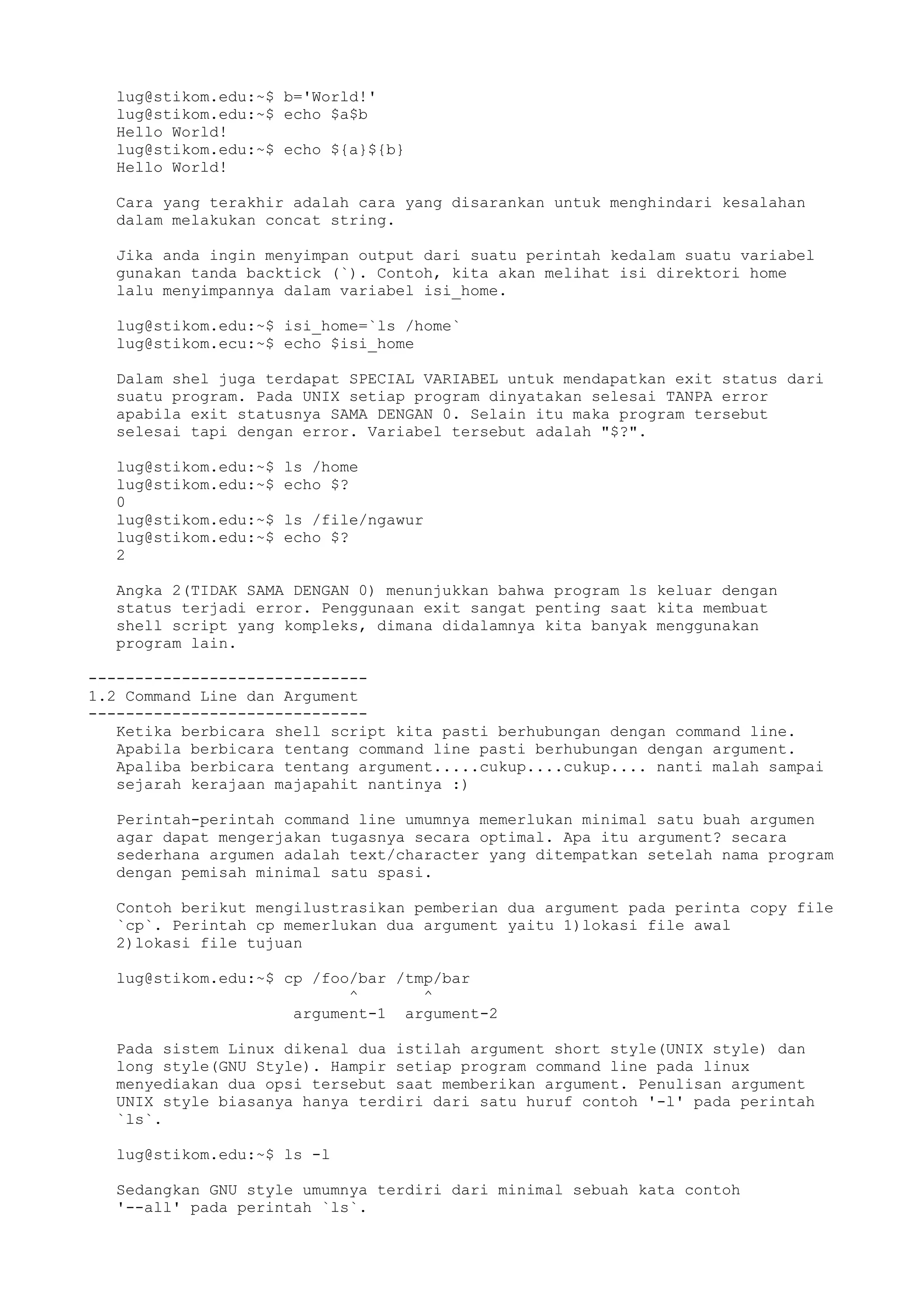 lug@stikom.edu:~$ b='World!'
lug@stikom.edu:~$ echo $a$b
Hello World!
lug@stikom.edu:~$ echo ${a}${b}
Hello World!
Cara yang terakhir adalah cara yang disarankan untuk menghindari kesalahan
dalam melakukan concat string.
Jika anda ingin menyimpan output dari suatu perintah kedalam suatu variabel
gunakan tanda backtick (`). Contoh, kita akan melihat isi direktori home
lalu menyimpannya dalam variabel isi_home.
lug@stikom.edu:~$ isi_home=`ls /home`
lug@stikom.ecu:~$ echo $isi_home
Dalam shel juga terdapat SPECIAL VARIABEL untuk mendapatkan exit status dari
suatu program. Pada UNIX setiap program dinyatakan selesai TANPA error
apabila exit statusnya SAMA DENGAN 0. Selain itu maka program tersebut
selesai tapi dengan error. Variabel tersebut adalah "$?".
lug@stikom.edu:~$ ls /home
lug@stikom.edu:~$ echo $?
0
lug@stikom.edu:~$ ls /file/ngawur
lug@stikom.edu:~$ echo $?
2
Angka 2(TIDAK SAMA DENGAN 0) menunjukkan bahwa program ls keluar dengan
status terjadi error. Penggunaan exit sangat penting saat kita membuat
shell script yang kompleks, dimana didalamnya kita banyak menggunakan
program lain.
------------------------------
1.2 Command Line dan Argument
------------------------------
Ketika berbicara shell script kita pasti berhubungan dengan command line.
Apabila berbicara tentang command line pasti berhubungan dengan argument.
Apaliba berbicara tentang argument.....cukup....cukup.... nanti malah sampai
sejarah kerajaan majapahit nantinya :)
Perintah-perintah command line umumnya memerlukan minimal satu buah argumen
agar dapat mengerjakan tugasnya secara optimal. Apa itu argument? secara
sederhana argumen adalah text/character yang ditempatkan setelah nama program
dengan pemisah minimal satu spasi.
Contoh berikut mengilustrasikan pemberian dua argument pada perinta copy file
`cp`. Perintah cp memerlukan dua argument yaitu 1)lokasi file awal
2)lokasi file tujuan
lug@stikom.edu:~$ cp /foo/bar /tmp/bar
^ ^
argument-1 argument-2
Pada sistem Linux dikenal dua istilah argument short style(UNIX style) dan
long style(GNU Style). Hampir setiap program command line pada linux
menyediakan dua opsi tersebut saat memberikan argument. Penulisan argument
UNIX style biasanya hanya terdiri dari satu huruf contoh '-l' pada perintah
`ls`.
lug@stikom.edu:~$ ls -l
Sedangkan GNU style umumnya terdiri dari minimal sebuah kata contoh
'--all' pada perintah `ls`.
 