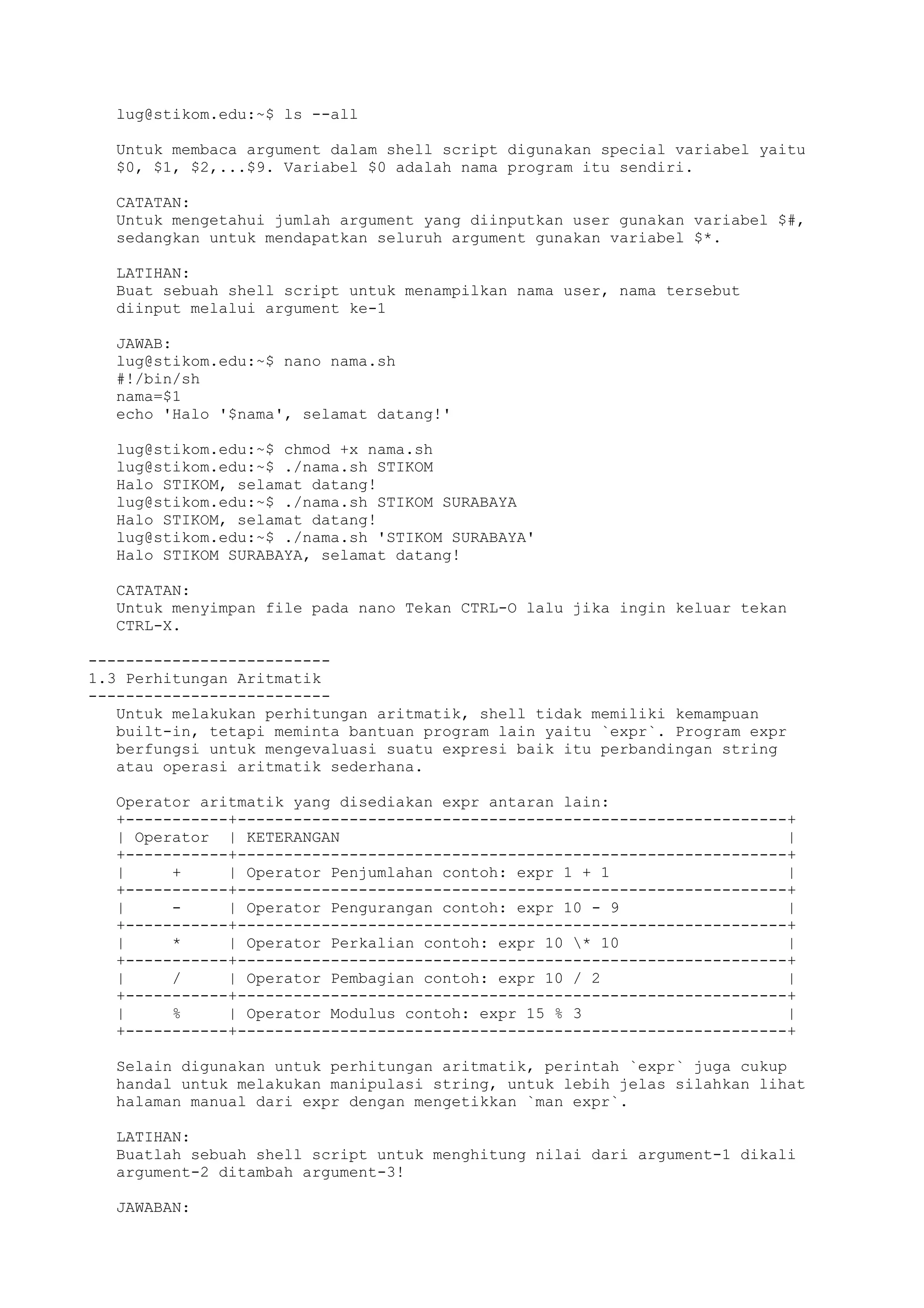 lug@stikom.edu:~$ ls --all
Untuk membaca argument dalam shell script digunakan special variabel yaitu
$0, $1, $2,...$9. Variabel $0 adalah nama program itu sendiri.
CATATAN:
Untuk mengetahui jumlah argument yang diinputkan user gunakan variabel $#,
sedangkan untuk mendapatkan seluruh argument gunakan variabel $*.
LATIHAN:
Buat sebuah shell script untuk menampilkan nama user, nama tersebut
diinput melalui argument ke-1
JAWAB:
lug@stikom.edu:~$ nano nama.sh
#!/bin/sh
nama=$1
echo 'Halo '$nama', selamat datang!'
lug@stikom.edu:~$ chmod +x nama.sh
lug@stikom.edu:~$ ./nama.sh STIKOM
Halo STIKOM, selamat datang!
lug@stikom.edu:~$ ./nama.sh STIKOM SURABAYA
Halo STIKOM, selamat datang!
lug@stikom.edu:~$ ./nama.sh 'STIKOM SURABAYA'
Halo STIKOM SURABAYA, selamat datang!
CATATAN:
Untuk menyimpan file pada nano Tekan CTRL-O lalu jika ingin keluar tekan
CTRL-X.
--------------------------
1.3 Perhitungan Aritmatik
--------------------------
Untuk melakukan perhitungan aritmatik, shell tidak memiliki kemampuan
built-in, tetapi meminta bantuan program lain yaitu `expr`. Program expr
berfungsi untuk mengevaluasi suatu expresi baik itu perbandingan string
atau operasi aritmatik sederhana.
Operator aritmatik yang disediakan expr antaran lain:
+-----------+-----------------------------------------------------------+
| Operator | KETERANGAN |
+-----------+-----------------------------------------------------------+
| + | Operator Penjumlahan contoh: expr 1 + 1 |
+-----------+-----------------------------------------------------------+
| - | Operator Pengurangan contoh: expr 10 - 9 |
+-----------+-----------------------------------------------------------+
| * | Operator Perkalian contoh: expr 10 * 10 |
+-----------+-----------------------------------------------------------+
| / | Operator Pembagian contoh: expr 10 / 2 |
+-----------+-----------------------------------------------------------+
| % | Operator Modulus contoh: expr 15 % 3 |
+-----------+-----------------------------------------------------------+
Selain digunakan untuk perhitungan aritmatik, perintah `expr` juga cukup
handal untuk melakukan manipulasi string, untuk lebih jelas silahkan lihat
halaman manual dari expr dengan mengetikkan `man expr`.
LATIHAN:
Buatlah sebuah shell script untuk menghitung nilai dari argument-1 dikali
argument-2 ditambah argument-3!
JAWABAN:
 
