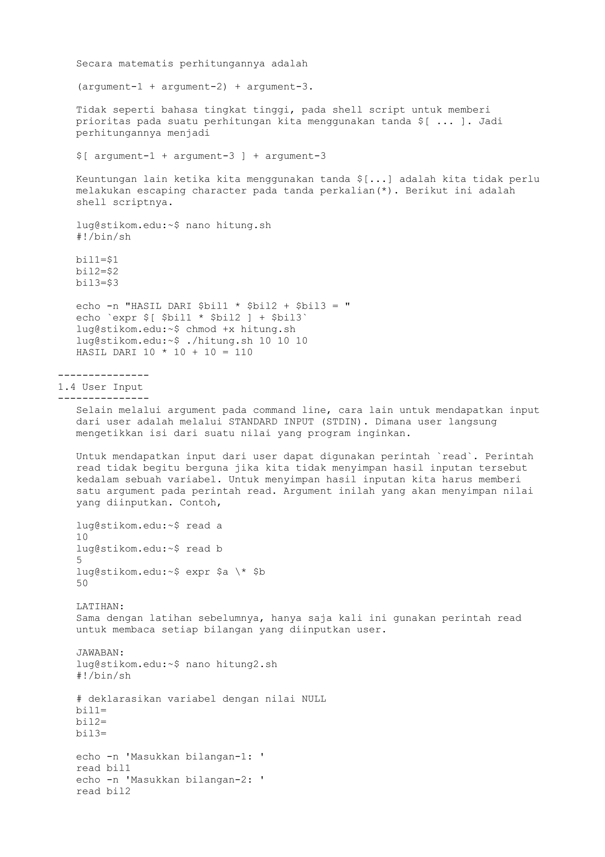 Secara matematis perhitungannya adalah
(argument-1 + argument-2) + argument-3.
Tidak seperti bahasa tingkat tinggi, pada shell script untuk memberi
prioritas pada suatu perhitungan kita menggunakan tanda $[ ... ]. Jadi
perhitungannya menjadi
$[ argument-1 + argument-3 ] + argument-3
Keuntungan lain ketika kita menggunakan tanda $[...] adalah kita tidak perlu
melakukan escaping character pada tanda perkalian(*). Berikut ini adalah
shell scriptnya.
lug@stikom.edu:~$ nano hitung.sh
#!/bin/sh
bil1=$1
bil2=$2
bil3=$3
echo -n "HASIL DARI $bil1 * $bil2 + $bil3 = "
echo `expr $[ $bil1 * $bil2 ] + $bil3`
lug@stikom.edu:~$ chmod +x hitung.sh
lug@stikom.edu:~$ ./hitung.sh 10 10 10
HASIL DARI 10 * 10 + 10 = 110
---------------
1.4 User Input
---------------
Selain melalui argument pada command line, cara lain untuk mendapatkan input
dari user adalah melalui STANDARD INPUT (STDIN). Dimana user langsung
mengetikkan isi dari suatu nilai yang program inginkan.
Untuk mendapatkan input dari user dapat digunakan perintah `read`. Perintah
read tidak begitu berguna jika kita tidak menyimpan hasil inputan tersebut
kedalam sebuah variabel. Untuk menyimpan hasil inputan kita harus memberi
satu argument pada perintah read. Argument inilah yang akan menyimpan nilai
yang diinputkan. Contoh,
lug@stikom.edu:~$ read a
10
lug@stikom.edu:~$ read b
5
lug@stikom.edu:~$ expr $a * $b
50
LATIHAN:
Sama dengan latihan sebelumnya, hanya saja kali ini gunakan perintah read
untuk membaca setiap bilangan yang diinputkan user.
JAWABAN:
lug@stikom.edu:~$ nano hitung2.sh
#!/bin/sh
# deklarasikan variabel dengan nilai NULL
bil1=
bil2=
bil3=
echo -n 'Masukkan bilangan-1: '
read bil1
echo -n 'Masukkan bilangan-2: '
read bil2
 