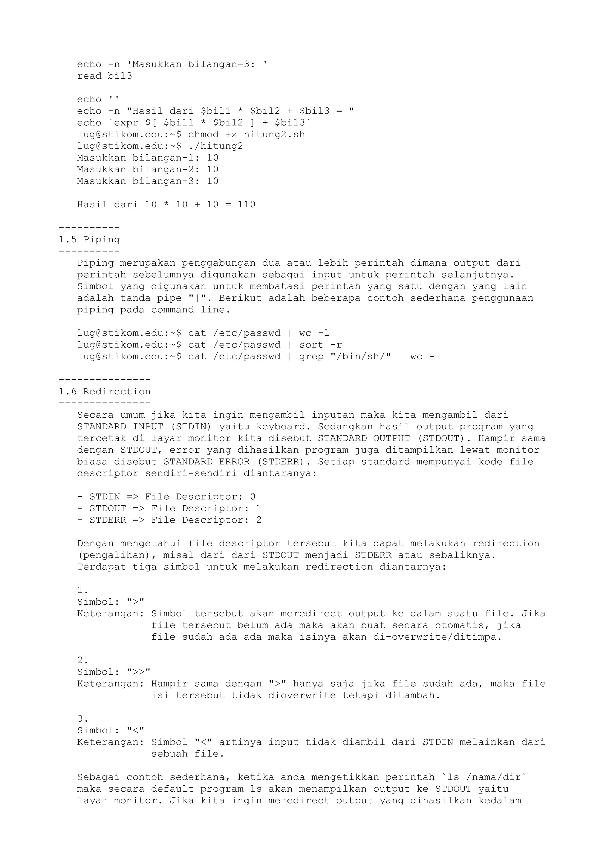 echo -n 'Masukkan bilangan-3: '
read bil3
echo ''
echo -n "Hasil dari $bil1 * $bil2 + $bil3 = "
echo `expr $[ $bil1 * $bil2 ] + $bil3`
lug@stikom.edu:~$ chmod +x hitung2.sh
lug@stikom.edu:~$ ./hitung2
Masukkan bilangan-1: 10
Masukkan bilangan-2: 10
Masukkan bilangan-3: 10
Hasil dari 10 * 10 + 10 = 110
----------
1.5 Piping
----------
Piping merupakan penggabungan dua atau lebih perintah dimana output dari
perintah sebelumnya digunakan sebagai input untuk perintah selanjutnya.
Simbol yang digunakan untuk membatasi perintah yang satu dengan yang lain
adalah tanda pipe "|". Berikut adalah beberapa contoh sederhana penggunaan
piping pada command line.
lug@stikom.edu:~$ cat /etc/passwd | wc -l
lug@stikom.edu:~$ cat /etc/passwd | sort -r
lug@stikom.edu:~$ cat /etc/passwd | grep "/bin/sh/" | wc -l
---------------
1.6 Redirection
---------------
Secara umum jika kita ingin mengambil inputan maka kita mengambil dari
STANDARD INPUT (STDIN) yaitu keyboard. Sedangkan hasil output program yang
tercetak di layar monitor kita disebut STANDARD OUTPUT (STDOUT). Hampir sama
dengan STDOUT, error yang dihasilkan program juga ditampilkan lewat monitor
biasa disebut STANDARD ERROR (STDERR). Setiap standard mempunyai kode file
descriptor sendiri-sendiri diantaranya:
- STDIN => File Descriptor: 0
- STDOUT => File Descriptor: 1
- STDERR => File Descriptor: 2
Dengan mengetahui file descriptor tersebut kita dapat melakukan redirection
(pengalihan), misal dari dari STDOUT menjadi STDERR atau sebaliknya.
Terdapat tiga simbol untuk melakukan redirection diantarnya:
1.
Simbol: ">"
Keterangan: Simbol tersebut akan meredirect output ke dalam suatu file. Jika
file tersebut belum ada maka akan buat secara otomatis, jika
file sudah ada ada maka isinya akan di-overwrite/ditimpa.
2.
Simbol: ">>"
Keterangan: Hampir sama dengan ">" hanya saja jika file sudah ada, maka file
isi tersebut tidak dioverwrite tetapi ditambah.
3.
Simbol: "<"
Keterangan: Simbol "<" artinya input tidak diambil dari STDIN melainkan dari
sebuah file.
Sebagai contoh sederhana, ketika anda mengetikkan perintah `ls /nama/dir`
maka secara default program ls akan menampilkan output ke STDOUT yaitu
layar monitor. Jika kita ingin meredirect output yang dihasilkan kedalam
 