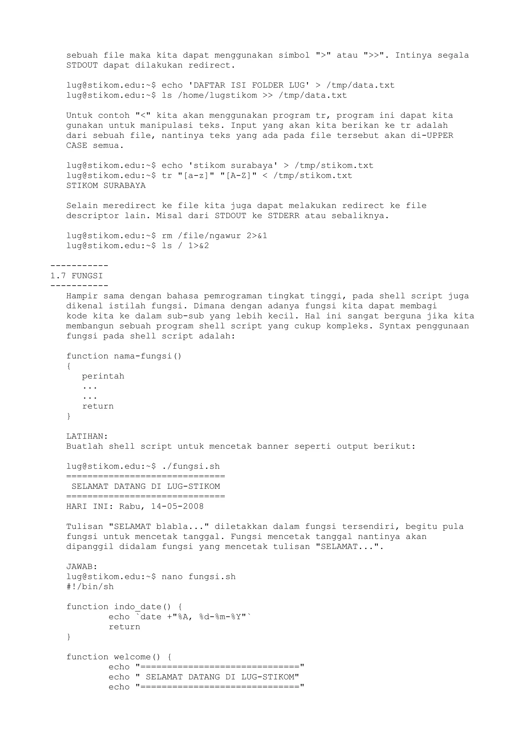 sebuah file maka kita dapat menggunakan simbol ">" atau ">>". Intinya segala
STDOUT dapat dilakukan redirect.
lug@stikom.edu:~$ echo 'DAFTAR ISI FOLDER LUG' > /tmp/data.txt
lug@stikom.edu:~$ ls /home/lugstikom >> /tmp/data.txt
Untuk contoh "<" kita akan menggunakan program tr, program ini dapat kita
gunakan untuk manipulasi teks. Input yang akan kita berikan ke tr adalah
dari sebuah file, nantinya teks yang ada pada file tersebut akan di-UPPER
CASE semua.
lug@stikom.edu:~$ echo 'stikom surabaya' > /tmp/stikom.txt
lug@stikom.edu:~$ tr "[a-z]" "[A-Z]" < /tmp/stikom.txt
STIKOM SURABAYA
Selain meredirect ke file kita juga dapat melakukan redirect ke file
descriptor lain. Misal dari STDOUT ke STDERR atau sebaliknya.
lug@stikom.edu:~$ rm /file/ngawur 2>&1
lug@stikom.edu:~$ ls / 1>&2
-----------
1.7 FUNGSI
-----------
Hampir sama dengan bahasa pemrograman tingkat tinggi, pada shell script juga
dikenal istilah fungsi. Dimana dengan adanya fungsi kita dapat membagi
kode kita ke dalam sub-sub yang lebih kecil. Hal ini sangat berguna jika kita
membangun sebuah program shell script yang cukup kompleks. Syntax penggunaan
fungsi pada shell script adalah:
function nama-fungsi()
{
perintah
...
...
return
}
LATIHAN:
Buatlah shell script untuk mencetak banner seperti output berikut:
lug@stikom.edu:~$ ./fungsi.sh
==============================
SELAMAT DATANG DI LUG-STIKOM
==============================
HARI INI: Rabu, 14-05-2008
Tulisan "SELAMAT blabla..." diletakkan dalam fungsi tersendiri, begitu pula
fungsi untuk mencetak tanggal. Fungsi mencetak tanggal nantinya akan
dipanggil didalam fungsi yang mencetak tulisan "SELAMAT...".
JAWAB:
lug@stikom.edu:~$ nano fungsi.sh
#!/bin/sh
function indo_date() {
echo `date +"%A, %d-%m-%Y"`
return
}
function welcome() {
echo "=============================="
echo " SELAMAT DATANG DI LUG-STIKOM"
echo "=============================="
 