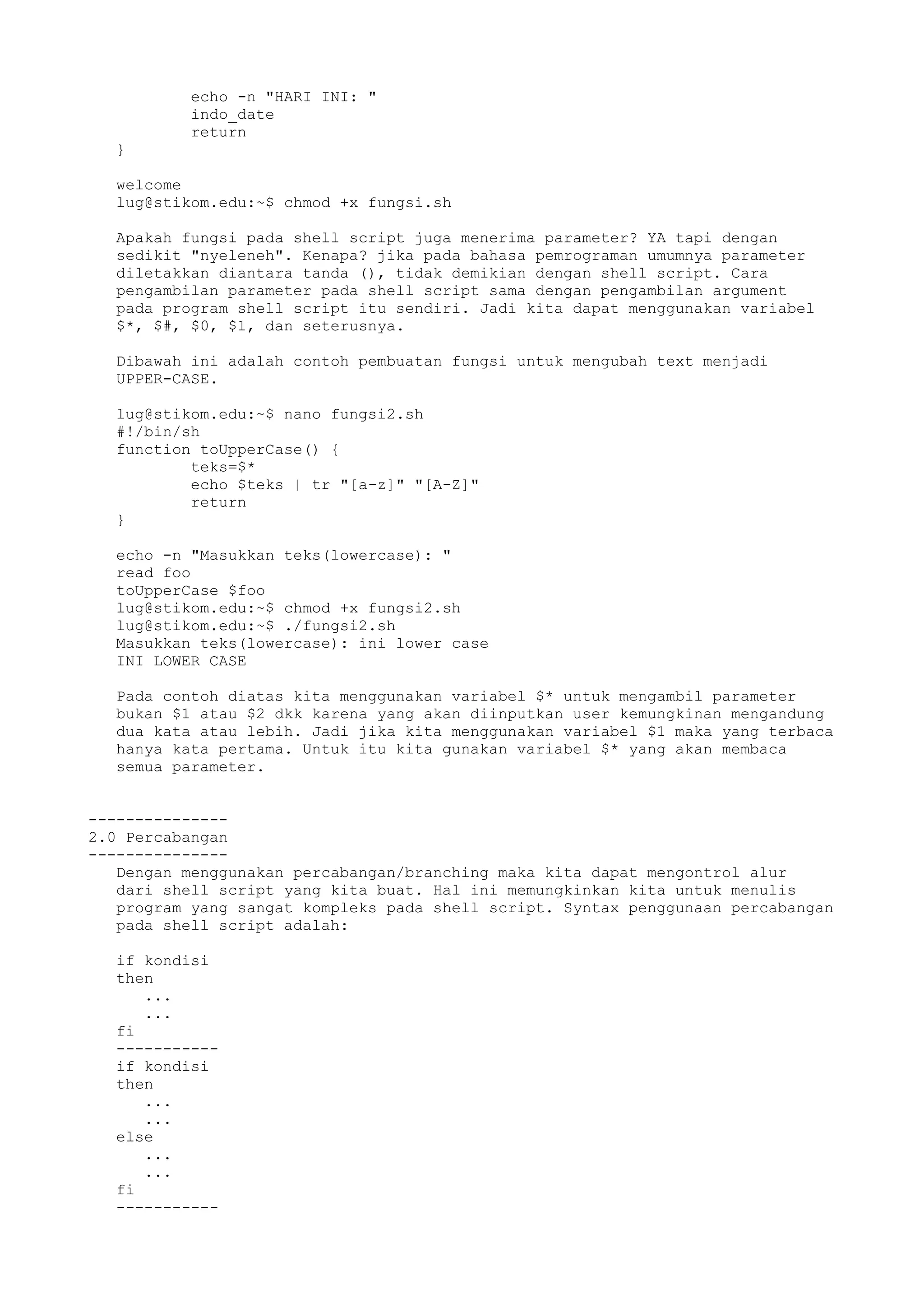 echo -n "HARI INI: "
indo_date
return
}
welcome
lug@stikom.edu:~$ chmod +x fungsi.sh
Apakah fungsi pada shell script juga menerima parameter? YA tapi dengan
sedikit "nyeleneh". Kenapa? jika pada bahasa pemrograman umumnya parameter
diletakkan diantara tanda (), tidak demikian dengan shell script. Cara
pengambilan parameter pada shell script sama dengan pengambilan argument
pada program shell script itu sendiri. Jadi kita dapat menggunakan variabel
$*, $#, $0, $1, dan seterusnya.
Dibawah ini adalah contoh pembuatan fungsi untuk mengubah text menjadi
UPPER-CASE.
lug@stikom.edu:~$ nano fungsi2.sh
#!/bin/sh
function toUpperCase() {
teks=$*
echo $teks | tr "[a-z]" "[A-Z]"
return
}
echo -n "Masukkan teks(lowercase): "
read foo
toUpperCase $foo
lug@stikom.edu:~$ chmod +x fungsi2.sh
lug@stikom.edu:~$ ./fungsi2.sh
Masukkan teks(lowercase): ini lower case
INI LOWER CASE
Pada contoh diatas kita menggunakan variabel $* untuk mengambil parameter
bukan $1 atau $2 dkk karena yang akan diinputkan user kemungkinan mengandung
dua kata atau lebih. Jadi jika kita menggunakan variabel $1 maka yang terbaca
hanya kata pertama. Untuk itu kita gunakan variabel $* yang akan membaca
semua parameter.
---------------
2.0 Percabangan
---------------
Dengan menggunakan percabangan/branching maka kita dapat mengontrol alur
dari shell script yang kita buat. Hal ini memungkinkan kita untuk menulis
program yang sangat kompleks pada shell script. Syntax penggunaan percabangan
pada shell script adalah:
if kondisi
then
...
...
fi
-----------
if kondisi
then
...
...
else
...
...
fi
-----------
 