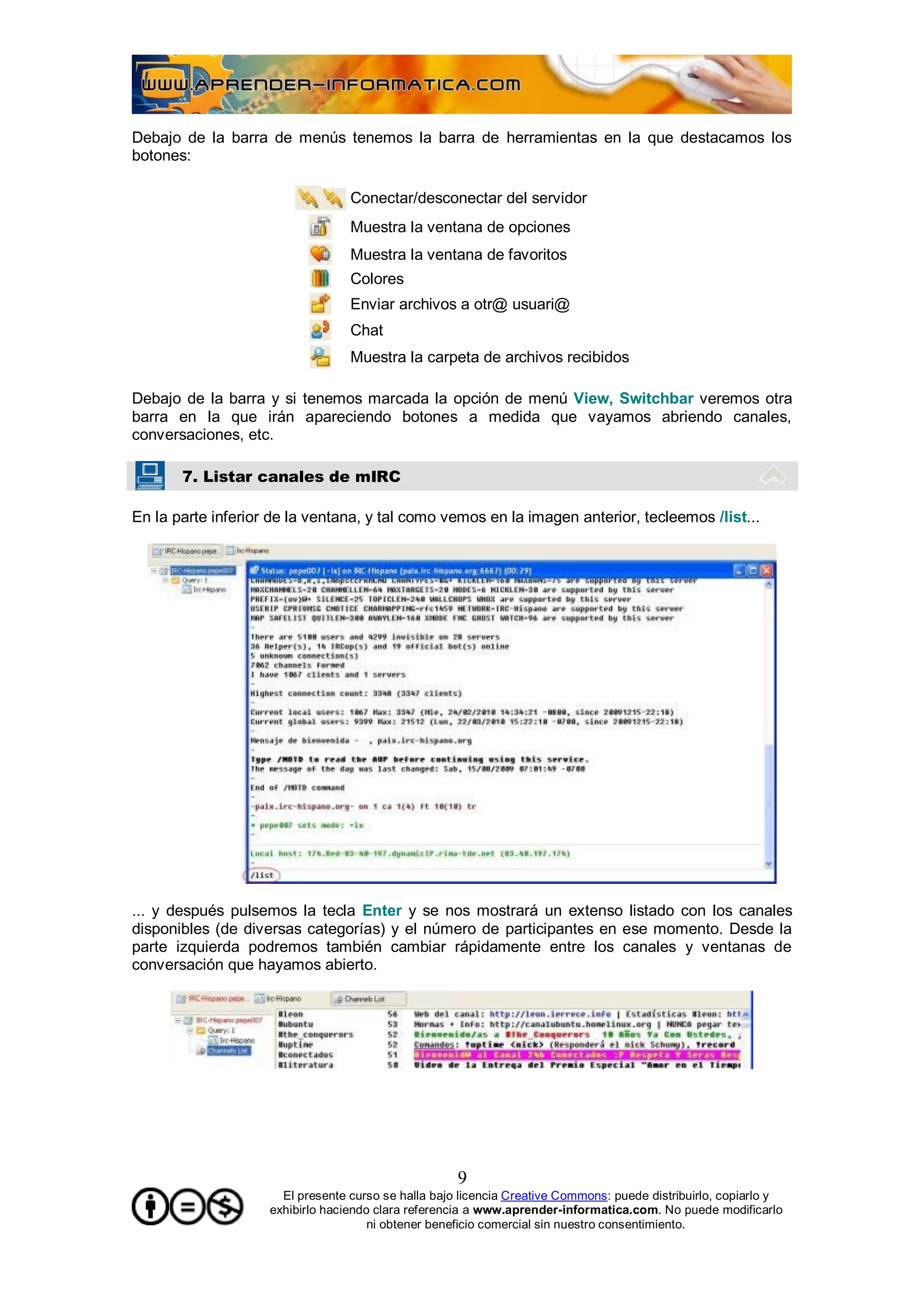 Debajo de la barra de menús tenemos la barra de herramientas en la que destacamos los
botones:

                                  Conectar/desconectar del servidor
                                  Muestra la ventana de opciones
                                  Muestra la ventana de favoritos
                                  Colores
                                  Enviar archivos a otr@ usuari@
                                  Chat
                                  Muestra la carpeta de archivos recibidos

Debajo de la barra y si tenemos marcada la opción de menú View, Switchbar veremos otra
barra en la que irán apareciendo botones a medida que vayamos abriendo canales,
conversaciones, etc.

       7. Listar canales de mIRC

En la parte inferior de la ventana, y tal como vemos en la imagen anterior, tecleemos /list...




... y después pulsemos la tecla Enter y se nos mostrará un extenso listado con los canales
disponibles (de diversas categorías) y el número de participantes en ese momento. Desde la
parte izquierda podremos también cambiar rápidamente entre los canales y ventanas de
conversación que hayamos abierto.




                                                     9
                      El presente curso se halla bajo licencia Creative Commons: puede distribuirlo, copiarlo y
                    exhibirlo haciendo clara referencia a www.aprender-informatica.com. No puede modificarlo
                                      ni obtener beneficio comercial sin nuestro consentimiento.
 