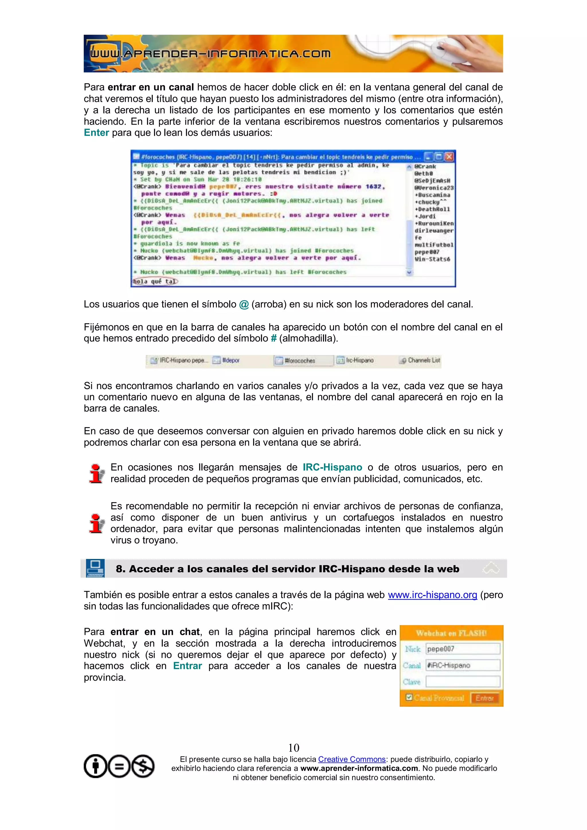 Para entrar en un canal hemos de hacer doble click en él: en la ventana general del canal de
chat veremos el título que hayan puesto los administradores del mismo (entre otra información),
y a la derecha un listado de los participantes en ese momento y los comentarios que estén
haciendo. En la parte inferior de la ventana escribiremos nuestros comentarios y pulsaremos
Enter para que lo lean los demás usuarios:




Los usuarios que tienen el símbolo @ (arroba) en su nick son los moderadores del canal.

Fijémonos en que en la barra de canales ha aparecido un botón con el nombre del canal en el
que hemos entrado precedido del símbolo # (almohadilla).



Si nos encontramos charlando en varios canales y/o privados a la vez, cada vez que se haya
un comentario nuevo en alguna de las ventanas, el nombre del canal aparecerá en rojo en la
barra de canales.

En caso de que deseemos conversar con alguien en privado haremos doble click en su nick y
podremos charlar con esa persona en la ventana que se abrirá.

      En ocasiones nos llegarán mensajes de IRC-Hispano o de otros usuarios, pero en
      realidad proceden de pequeños programas que envían publicidad, comunicados, etc.

      Es recomendable no permitir la recepción ni enviar archivos de personas de confianza,
      así como disponer de un buen antivirus y un cortafuegos instalados en nuestro
      ordenador, para evitar que personas malintencionadas intenten que instalemos algún
      virus o troyano.

       8. Acceder a los canales del servidor IRC-Hispano desde la web

También es posible entrar a estos canales a través de la página web www.irc-hispano.org (pero
sin todas las funcionalidades que ofrece mIRC):

Para entrar en un chat, en la página principal haremos click en
Webchat, y en la sección mostrada a la derecha introduciremos
nuestro nick (si no queremos dejar el que aparece por defecto) y
hacemos click en Entrar para acceder a los canales de nuestra
provincia.




                                                   10
                     El presente curso se halla bajo licencia Creative Commons: puede distribuirlo, copiarlo y
                   exhibirlo haciendo clara referencia a www.aprender-informatica.com. No puede modificarlo
                                     ni obtener beneficio comercial sin nuestro consentimiento.
 