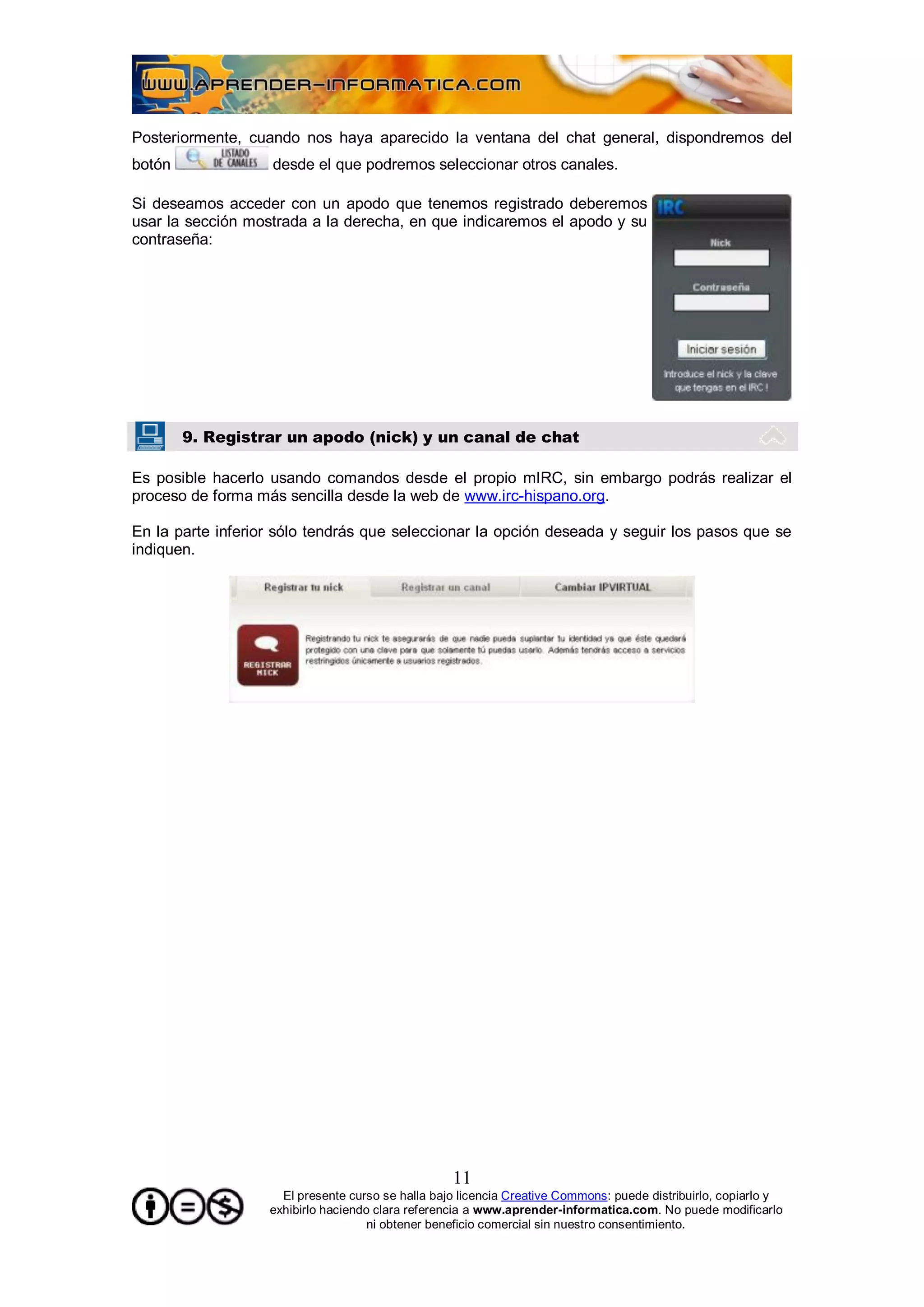 Posteriormente, cuando nos haya aparecido la ventana del chat general, dispondremos del
botón              desde el que podremos seleccionar otros canales.

Si deseamos acceder con un apodo que tenemos registrado deberemos
usar la sección mostrada a la derecha, en que indicaremos el apodo y su
contraseña:




        9. Registrar un apodo (nick) y un canal de chat

Es posible hacerlo usando comandos desde el propio mIRC, sin embargo podrás realizar el
proceso de forma más sencilla desde la web de www.irc-hispano.org.

En la parte inferior sólo tendrás que seleccionar la opción deseada y seguir los pasos que se
indiquen.




                                                   11
                     El presente curso se halla bajo licencia Creative Commons: puede distribuirlo, copiarlo y
                   exhibirlo haciendo clara referencia a www.aprender-informatica.com. No puede modificarlo
                                     ni obtener beneficio comercial sin nuestro consentimiento.
 